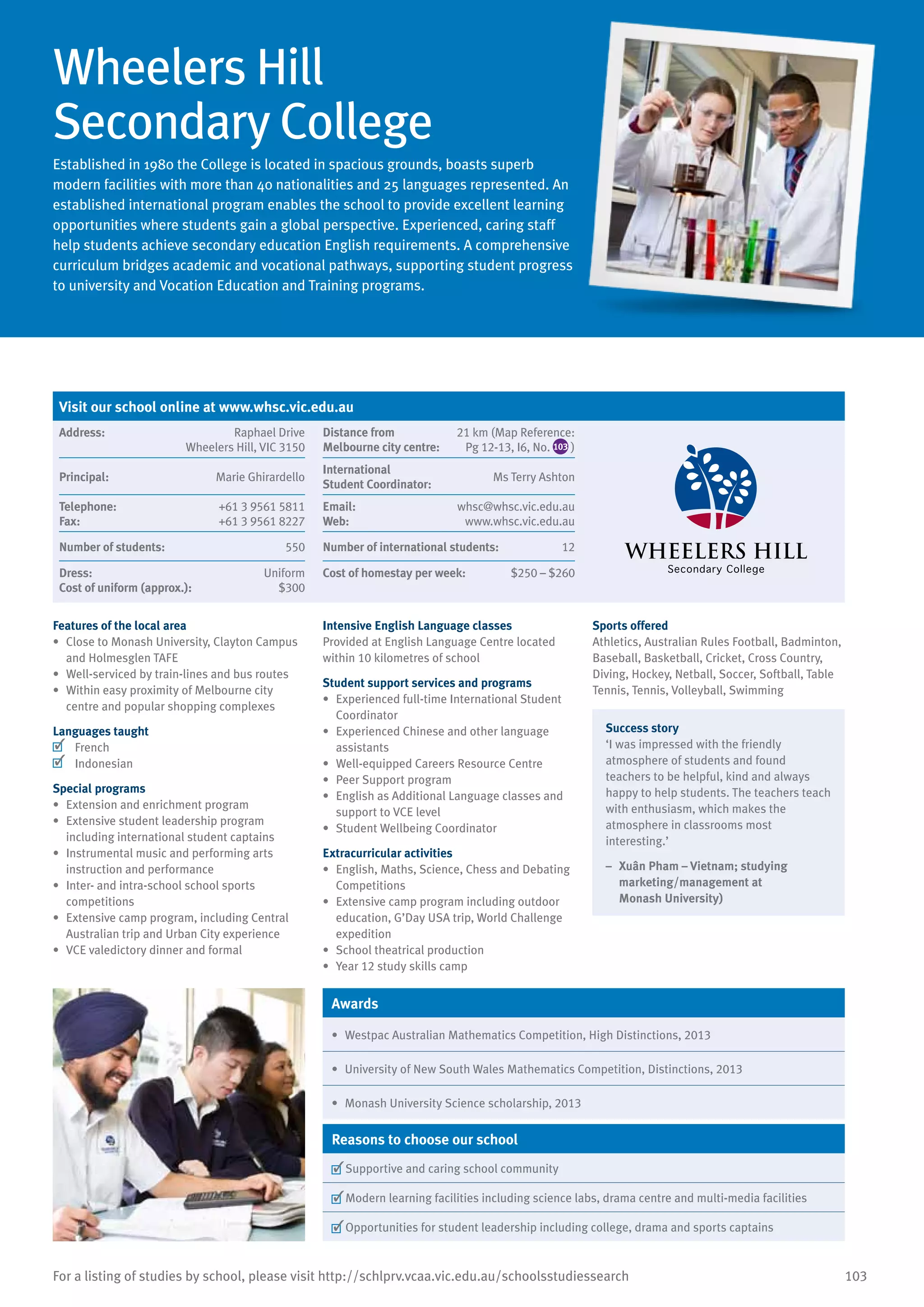 103For a listing of studies by school, please visit http://schlprv.vcaa.vic.edu.au/schoolsstudiessearch
Wheelers Hill
Secondary College
Established in 1980 the College is located in spacious grounds, boasts superb
modern facilities with more than 40 nationalities and 25 languages represented. An
established international program enables the school to provide excellent learning
opportunities where students gain a global perspective. Experienced, caring staff
help students achieve secondary education English requirements. A comprehensive
curriculum bridges academic and vocational pathways, supporting student progress
to university and Vocation Education and Training programs.
Features of the local area
•	 Close to Monash University, Clayton Campus
and Holmesglen TAFE
•	 Well-serviced by train-lines and bus routes
•	 Within easy proximity of Melbourne city
centre and popular shopping complexes
Languages taught
	 French
	 Indonesian
Special programs
•	 Extension and enrichment program
•	 Extensive student leadership program
including international student captains
•	 Instrumental music and performing arts
instruction and performance
•	 Inter- and intra-school school sports
competitions
•	 Extensive camp program, including Central
Australian trip and Urban City experience
•	 VCE valedictory dinner and formal
Intensive English Language classes
Provided at English Language Centre located
within 10 kilometres of school
Student support services and programs
•	 Experienced full-time International Student
Coordinator
•	 Experienced Chinese and other language
assistants
•	 Well-equipped Careers Resource Centre
•	 Peer Support program
•	 English as Additional Language classes and
support to VCE level
•	 Student Wellbeing Coordinator
Extracurricular activities
•	 English, Maths, Science, Chess and Debating
Competitions
•	 Extensive camp program including outdoor
education, G’Day USA trip, World Challenge
expedition
•	 School theatrical production
•	 Year 12 study skills camp
Sports offered
Athletics, Australian Rules Football, Badminton,
Baseball, Basketball, Cricket, Cross Country,
Diving, Hockey, Netball, Soccer, Softball, Table
Tennis, Tennis, Volleyball, Swimming
Success story
‘I was impressed with the friendly
atmosphere of students and found
teachers to be helpful, kind and always
happy to help students. The teachers teach
with enthusiasm, which makes the
atmosphere in classrooms most
interesting.’
–	 Xuân Pham – Vietnam; studying
marketing/management at
Monash University)
Awards
•	 Westpac Australian Mathematics Competition, High Distinctions, 2013
•	 University of New South Wales Mathematics Competition, Distinctions, 2013
•	 Monash University Science scholarship, 2013
Reasons to choose our school
	Supportive and caring school community
	Modern learning facilities including science labs, drama centre and multi-media facilities
	Opportunities for student leadership including college, drama and sports captains
Visit our school online at www.whsc.vic.edu.au
Address:	 Raphael Drive
Wheelers Hill, VIC 3150
Distance from	
Melbourne city centre:	
21 km (Map Reference:
Pg 12-13, I6, No. 103 )
Principal:	 Marie Ghirardello
International	
Student Coordinator:	
Ms Terry Ashton
Telephone:	 +61 3 9561 5811
Fax:	 +61 3 9561 8227
Email:	 whsc@whsc.vic.edu.au
Web:	 www.whsc.vic.edu.au
Number of students:	 550 Number of international students:	 12
Dress:	 Uniform
Cost of uniform (approx.):	 $300
Cost of homestay per week:	 $250 – $260
 