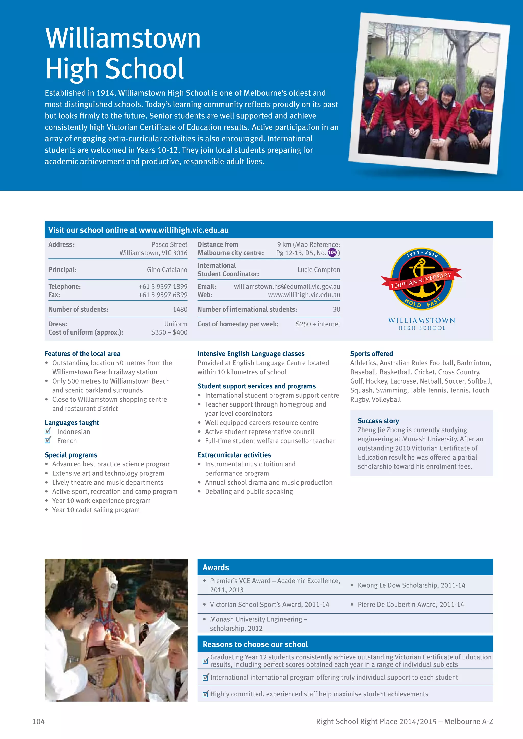 104 Right School Right Place 2014/2015 – Melbourne A-Z
Williamstown
High School
Established in 1914, Williamstown High School is one of Melbourne’s oldest and
most distinguished schools. Today’s learning community reflects proudly on its past
but looks firmly to the future. Senior students are well supported and achieve
consistently high Victorian Certificate of Education results. Active participation in an
array of engaging extra-curricular activities is also encouraged. International
students are welcomed in Years 10-12. They join local students preparing for
academic achievement and productive, responsible adult lives.
Features of the local area
•	 Outstanding location 50 metres from the
Williamstown Beach railway station
•	 Only 500 metres to Williamstown Beach
and scenic parkland surrounds
•	 Close to Williamstown shopping centre
and restaurant district
Languages taught
	 Indonesian
	 French
Special programs
•	 Advanced best practice science program
•	 Extensive art and technology program
•	 Lively theatre and music departments
•	 Active sport, recreation and camp program
•	 Year 10 work experience program
•	 Year 10 cadet sailing program
Intensive English Language classes
Provided at English Language Centre located
within 10 kilometres of school
Student support services and programs
•	 International student program support centre
•	 Teacher support through homegroup and
year level coordinators
•	 Well equipped careers resource centre
•	 Active student representative council
•	 Full-time student welfare counsellor teacher
Extracurricular activities
•	 Instrumental music tuition and
performance program
•	 Annual school drama and music production
•	 Debating and public speaking
Sports offered
Athletics, Australian Rules Football, Badminton,
Baseball, Basketball, Cricket, Cross Country,
Golf, Hockey, Lacrosse, Netball, Soccer, Softball,
Squash, Swimming, Table Tennis, Tennis, Touch
Rugby, Volleyball
Success story
Zheng Jie Zhong is currently studying
engineering at Monash University. After an
outstanding 2010 Victorian Certificate of
Education result he was offered a partial
scholarship toward his enrolment fees.
Awards
•	 Premier’s VCE Award – Academic Excellence,
2011, 2013
•	 Kwong Le Dow Scholarship, 2011-14
•	 Victorian School Sport’s Award, 2011-14 •	 Pierre De Coubertin Award, 2011-14
•	 Monash University Engineering –
scholarship, 2012
Reasons to choose our school
	
Graduating Year 12 students consistently achieve outstanding Victorian Certificate of Education
results, including perfect scores obtained each year in a range of individual subjects
	International international program offering truly individual support to each student
	Highly committed, experienced staff help maximise student achievements
Visit our school online at www.willihigh.vic.edu.au
Address:	 Pasco Street
Williamstown, VIC 3016
Distance from	
Melbourne city centre:	
9 km (Map Reference:
Pg 12-13, D5, No. 104 )
W I L L I A M S TO W N
H I G H S C H O O L
1914 - 2014
H O L D FAST
Principal:	 Gino Catalano
International	
Student Coordinator:	
Lucie Compton
Telephone:	 +61 3 9397 1899
Fax:	 +61 3 9397 6899
Email:	 williamstown.hs@edumail.vic.gov.au
Web:	 www.willihigh.vic.edu.au
Number of students:	 1480 Number of international students:	 30
Dress:	 Uniform
Cost of uniform (approx.):	 $350 – $400
Cost of homestay per week:	 $250 + internet
 
