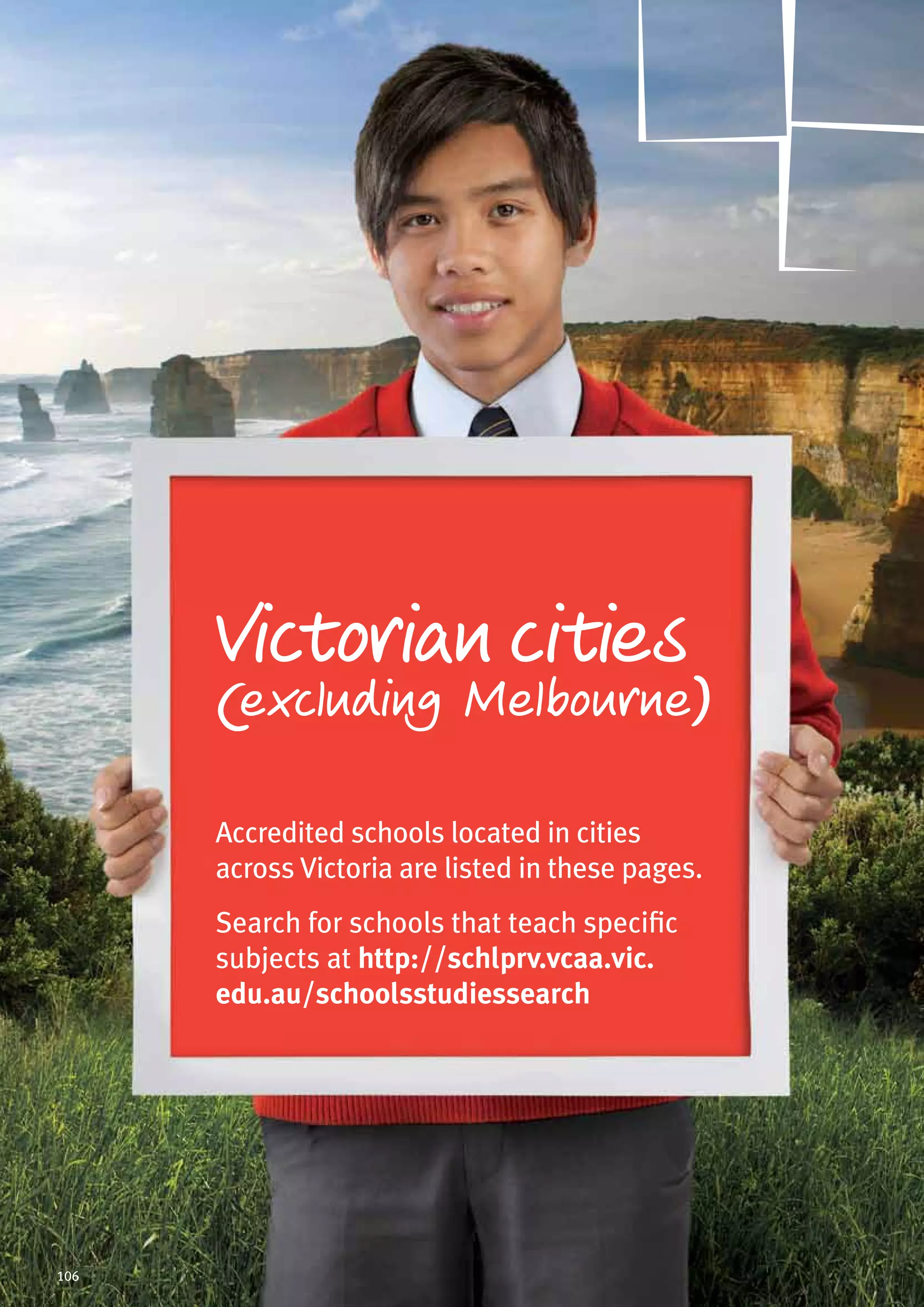 Victorian cities
(excluding Melbourne)
Accredited schools located in cities
across Victoria are listed in these pages.
Search for schools that teach specific
subjects at http://schlprv.vcaa.vic.
edu.au/schoolsstudiessearch
106
 