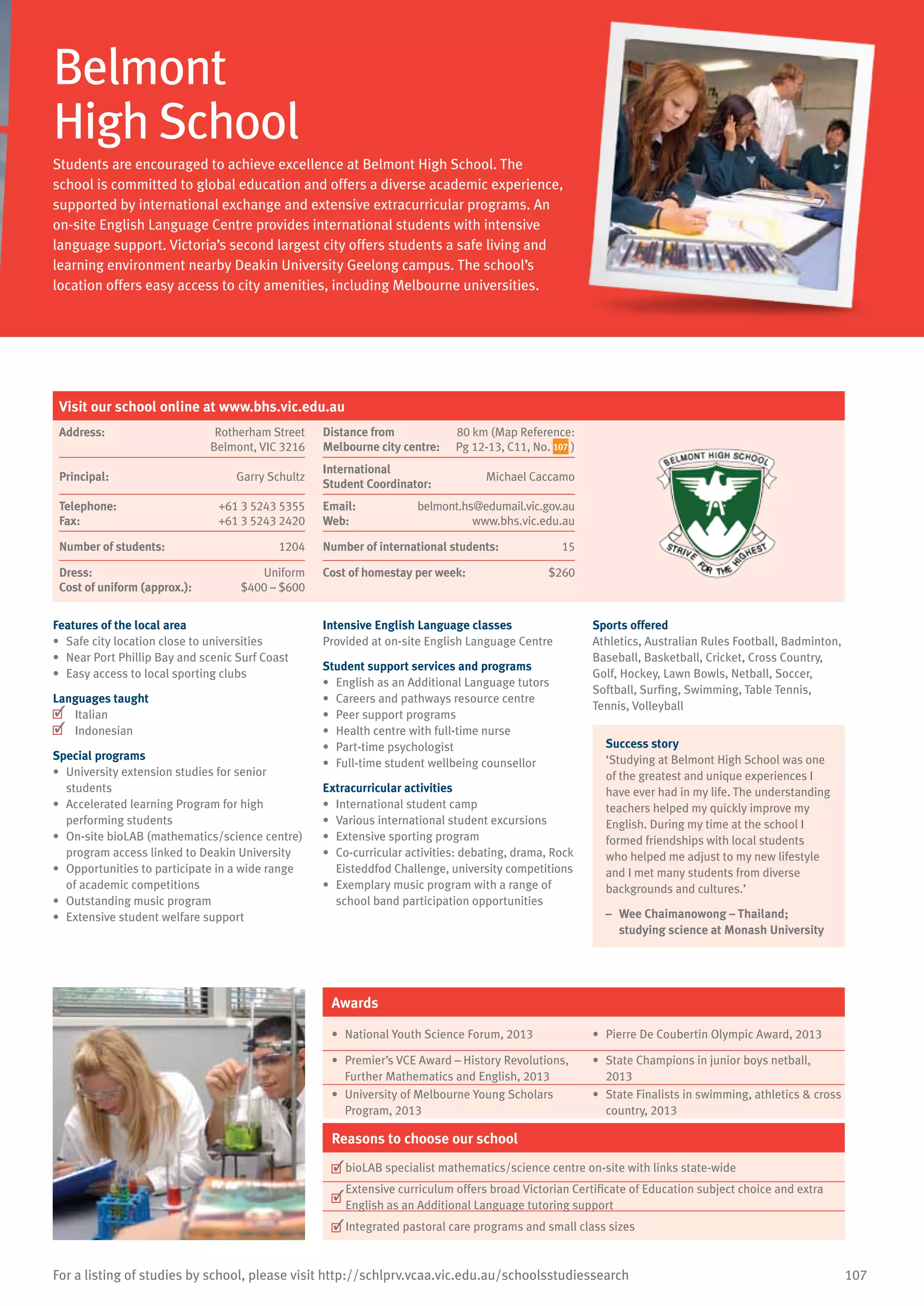 107For a listing of studies by school, please visit http://schlprv.vcaa.vic.edu.au/schoolsstudiessearch
Belmont
High School
Students are encouraged to achieve excellence at Belmont High School. The
school is committed to global education and offers a diverse academic experience,
supported by international exchange and extensive extracurricular programs. An
on-site English Language Centre provides international students with intensive
language support. Victoria’s second largest city offers students a safe living and
learning environment nearby Deakin University Geelong campus. The school’s
location offers easy access to city amenities, including Melbourne universities.
Features of the local area
•	 Safe city location close to universities
•	 Near Port Phillip Bay and scenic Surf Coast
•	 Easy access to local sporting clubs
Languages taught
	 Italian
	 Indonesian
Special programs
•	 University extension studies for senior
students
•	 Accelerated learning Program for high
performing students
•	 On-site bioLAB (mathematics/science centre)
program access linked to Deakin University
•	 Opportunities to participate in a wide range
of academic competitions
•	 Outstanding music program
•	 Extensive student welfare support
Intensive English Language classes
Provided at on-site English Language Centre
Student support services and programs
•	 English as an Additional Language tutors
•	 Careers and pathways resource centre
•	 Peer support programs
•	 Health centre with full-time nurse
•	 Part-time psychologist
•	 Full-time student wellbeing counsellor
Extracurricular activities
•	 International student camp
•	 Various international student excursions
•	 Extensive sporting program
•	 Co-curricular activities: debating, drama, Rock
Eisteddfod Challenge, university competitions
•	 Exemplary music program with a range of
school band participation opportunities
Sports offered
Athletics, Australian Rules Football, Badminton,
Baseball, Basketball, Cricket, Cross Country,
Golf, Hockey, Lawn Bowls, Netball, Soccer,
Softball, Surfing, Swimming, Table Tennis,
Tennis, Volleyball
Success story
‘Studying at Belmont High School was one
of the greatest and unique experiences I
have ever had in my life. The understanding
teachers helped my quickly improve my
English. During my time at the school I
formed friendships with local students
who helped me adjust to my new lifestyle
and I met many students from diverse
backgrounds and cultures.’
–	 Wee Chaimanowong – Thailand;
studying science at Monash University
Awards
•	 National Youth Science Forum, 2013 •	 Pierre De Coubertin Olympic Award, 2013
•	 Premier’s VCE Award – History Revolutions,
Further Mathematics and English, 2013
•	 State Champions in junior boys netball,
2013
•	 University of Melbourne Young Scholars
Program, 2013
•	 State Finalists in swimming, athletics  cross
country, 2013
Reasons to choose our school
	bioLAB specialist mathematics/science centre on-site with links state-wide
	
Extensive curriculum offers broad Victorian Certificate of Education subject choice and extra
English as an Additional Language tutoring support
	Integrated pastoral care programs and small class sizes
Visit our school online at www.bhs.vic.edu.au
Address:	 Rotherham Street
Belmont, VIC 3216
Distance from	
Melbourne city centre:	
80 km (Map Reference:
Pg 12-13, C11, No. 107 )
Principal:	 Garry Schultz
International	
Student Coordinator:	
Michael Caccamo
Telephone:	 +61 3 5243 5355
Fax:	 +61 3 5243 2420
Email:	 belmont.hs@edumail.vic.gov.au
Web:	 www.bhs.vic.edu.au
Number of students:	 1204 Number of international students:	 15
Dress:	 Uniform
Cost of uniform (approx.):	 $400 – $600
Cost of homestay per week:	 $260
 