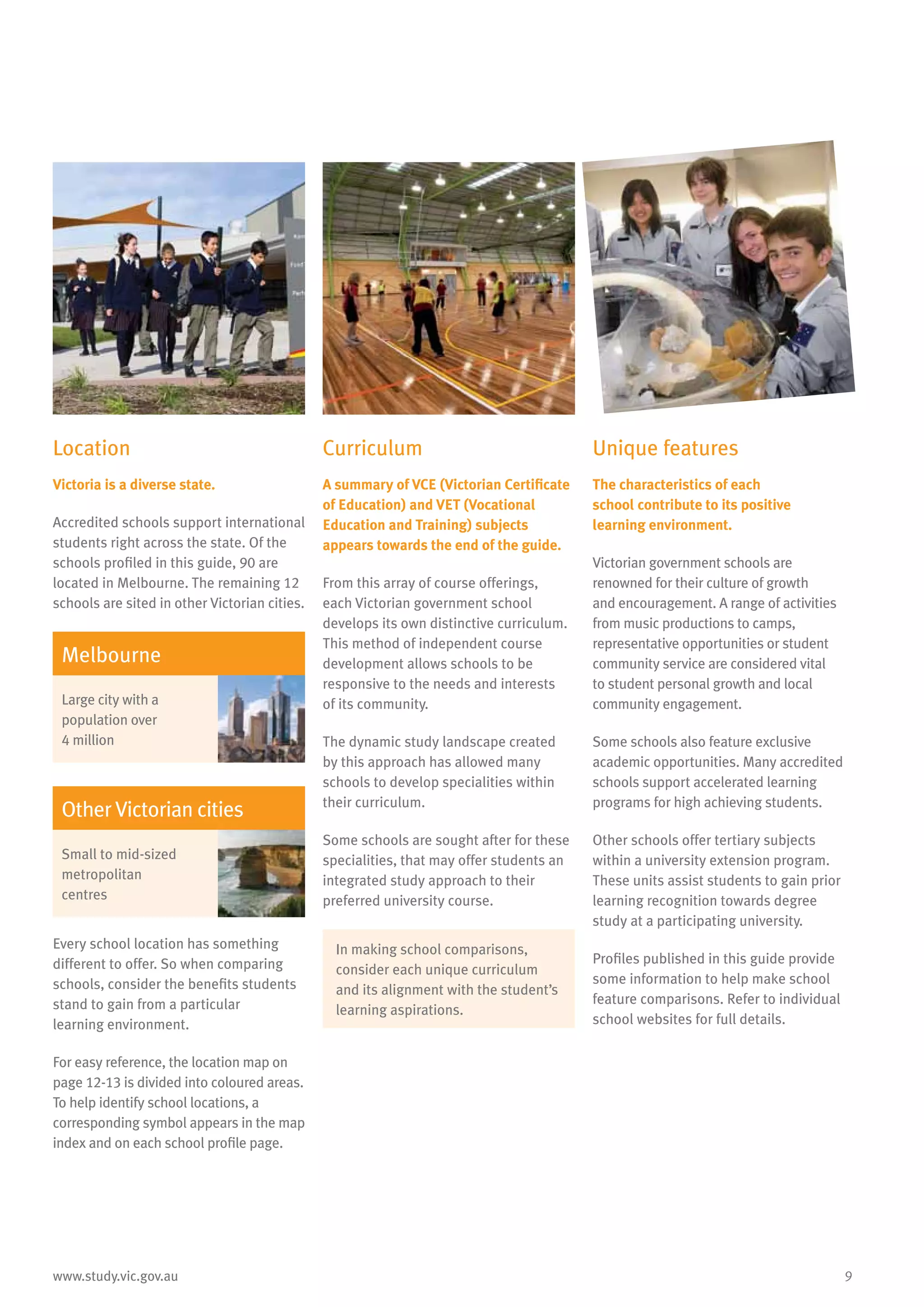 9www.study.vic.gov.au
Location
Victoria is a diverse state.
Accredited schools support international
students right across the state. Of the
schools profiled in this guide, 90 are
located in Melbourne. The remaining 12
schools are sited in other Victorian cities.
Melbourne
Large city with a
population over
4 million
Other Victorian cities
Small to mid-sized
metropolitan
centres
Every school location has something
different to offer. So when comparing
schools, consider the benefits students
stand to gain from a particular
learning environment.
For easy reference, the location map on
page 12-13 is divided into coloured areas.
To help identify school locations, a
corresponding symbol appears in the map
index and on each school profile page.
Curriculum
A summary of VCE (Victorian Certificate
of Education) and VET (Vocational
Education and Training) subjects
appears towards the end of the guide.
From this array of course offerings,
each Victorian government school
develops its own distinctive curriculum.
This method of independent course
development allows schools to be
responsive to the needs and interests
of its community.
The dynamic study landscape created
by this approach has allowed many
schools to develop specialities within
their curriculum.
Some schools are sought after for these
specialities, that may offer students an
integrated study approach to their
preferred university course.
In making school comparisons,
consider each unique curriculum
and its alignment with the student’s
learning aspirations.
Unique features
The characteristics of each
school contribute to its positive
learning environment.
Victorian government schools are
renowned for their culture of growth
and encouragement. A range of activities
from music productions to camps,
representative opportunities or student
community service are considered vital
to student personal growth and local
community engagement.
Some schools also feature exclusive
academic opportunities. Many accredited
schools support accelerated learning
programs for high achieving students.
Other schools offer tertiary subjects
within a university extension program.
These units assist students to gain prior
learning recognition towards degree
study at a participating university.
Profiles published in this guide provide
some information to help make school
feature comparisons. Refer to individual
school websites for full details.
 