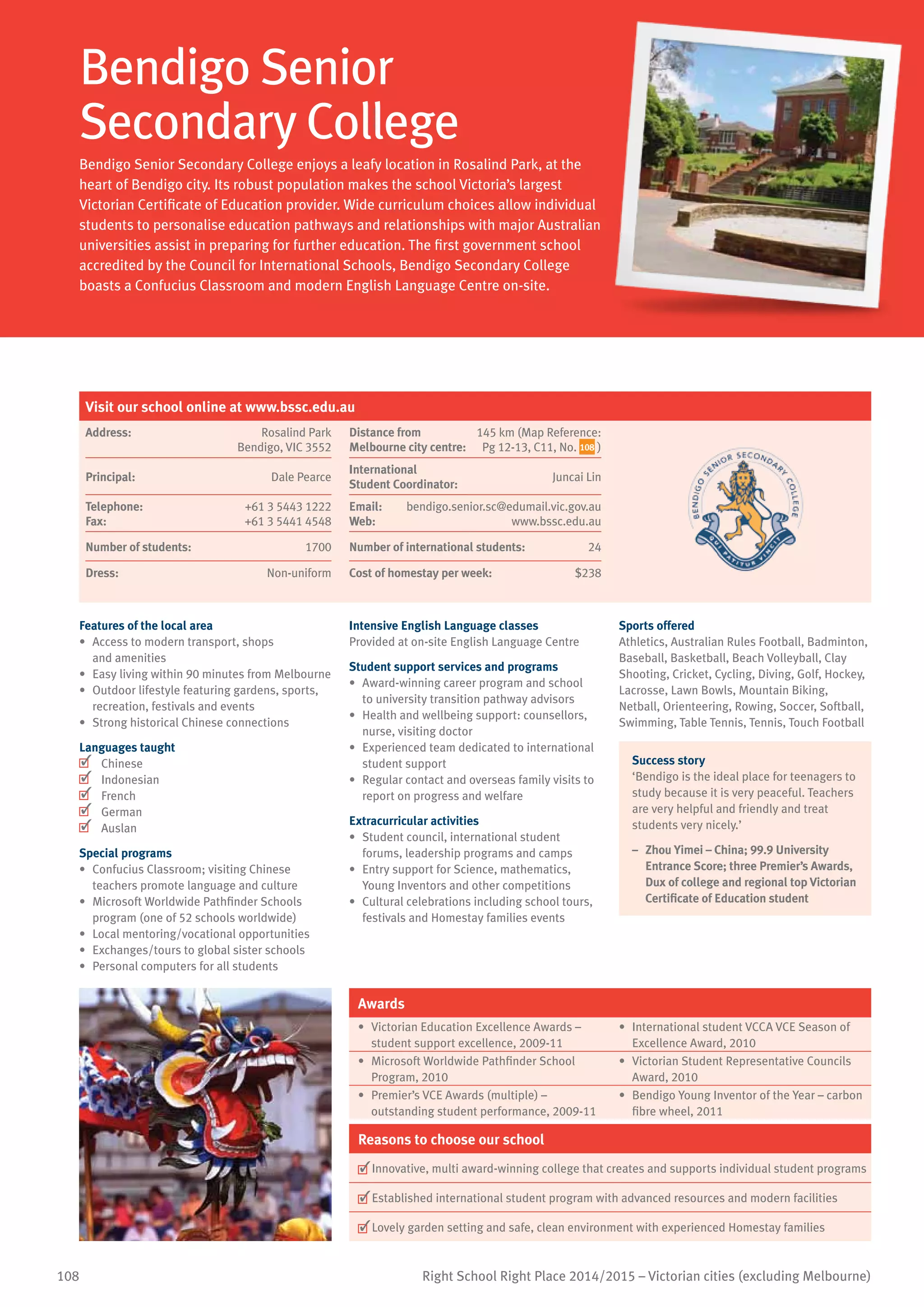108 Right School Right Place 2014/2015 – Victorian cities (excluding Melbourne)
Bendigo Senior
Secondary College
Bendigo Senior Secondary College enjoys a leafy location in Rosalind Park, at the
heart of Bendigo city. Its robust population makes the school Victoria’s largest
Victorian Certificate of Education provider. Wide curriculum choices allow individual
students to personalise education pathways and relationships with major Australian
universities assist in preparing for further education. The first government school
accredited by the Council for International Schools, Bendigo Secondary College
boasts a Confucius Classroom and modern English Language Centre on-site.
Features of the local area
•	 Access to modern transport, shops
and amenities
•	 Easy living within 90 minutes from Melbourne
•	 Outdoor lifestyle featuring gardens, sports,
recreation, festivals and events
•	 Strong historical Chinese connections
Languages taught
	 Chinese
	 Indonesian
	 French
	 German
	 Auslan
Special programs
•	 Confucius Classroom; visiting Chinese
teachers promote language and culture
•	 Microsoft Worldwide Pathfinder Schools
program (one of 52 schools worldwide)
•	 Local mentoring/vocational opportunities
•	 Exchanges/tours to global sister schools
•	 Personal computers for all students
Intensive English Language classes
Provided at on-site English Language Centre
Student support services and programs
•	 Award-winning career program and school
to university transition pathway advisors
•	 Health and wellbeing support: counsellors,
nurse, visiting doctor
•	 Experienced team dedicated to international
student support
•	 Regular contact and overseas family visits to
report on progress and welfare
Extracurricular activities
•	 Student council, international student
forums, leadership programs and camps
•	 Entry support for Science, mathematics,
Young Inventors and other competitions
•	 Cultural celebrations including school tours,
festivals and Homestay families events
Sports offered
Athletics, Australian Rules Football, Badminton,
Baseball, Basketball, Beach Volleyball, Clay
Shooting, Cricket, Cycling, Diving, Golf, Hockey,
Lacrosse, Lawn Bowls, Mountain Biking,
Netball, Orienteering, Rowing, Soccer, Softball,
Swimming, Table Tennis, Tennis, Touch Football
Success story
‘Bendigo is the ideal place for teenagers to
study because it is very peaceful. Teachers
are very helpful and friendly and treat
students very nicely.’
–	 Zhou Yimei – China; 99.9 University
Entrance Score; three Premier’s Awards,
Dux of college and regional top Victorian
Certificate of Education student
Awards
•	 Victorian Education Excellence Awards –
student support excellence, 2009-11
•	 International student VCCA VCE Season of
Excellence Award, 2010
•	 Microsoft Worldwide Pathfinder School
Program, 2010
•	 Victorian Student Representative Councils
Award, 2010
•	 Premier’s VCE Awards (multiple) –
outstanding student performance, 2009-11
•	 Bendigo Young Inventor of the Year – carbon
fibre wheel, 2011
Reasons to choose our school
	Innovative, multi award-winning college that creates and supports individual student programs
	Established international student program with advanced resources and modern facilities
	Lovely garden setting and safe, clean environment with experienced Homestay families
Visit our school online at www.bssc.edu.au
Address:	 Rosalind Park
Bendigo, VIC 3552
Distance from	
Melbourne city centre:	
145 km (Map Reference:
Pg 12-13, C11, No. 108 )
Principal:	 Dale Pearce
International	
Student Coordinator:	
Juncai Lin
Telephone:	 +61 3 5443 1222
Fax:	 +61 3 5441 4548
Email:	 bendigo.senior.sc@edumail.vic.gov.au
Web:	 www.bssc.edu.au
Number of students:	 1700 Number of international students:	 24
Dress:	 Non-uniform Cost of homestay per week:	 $238
 