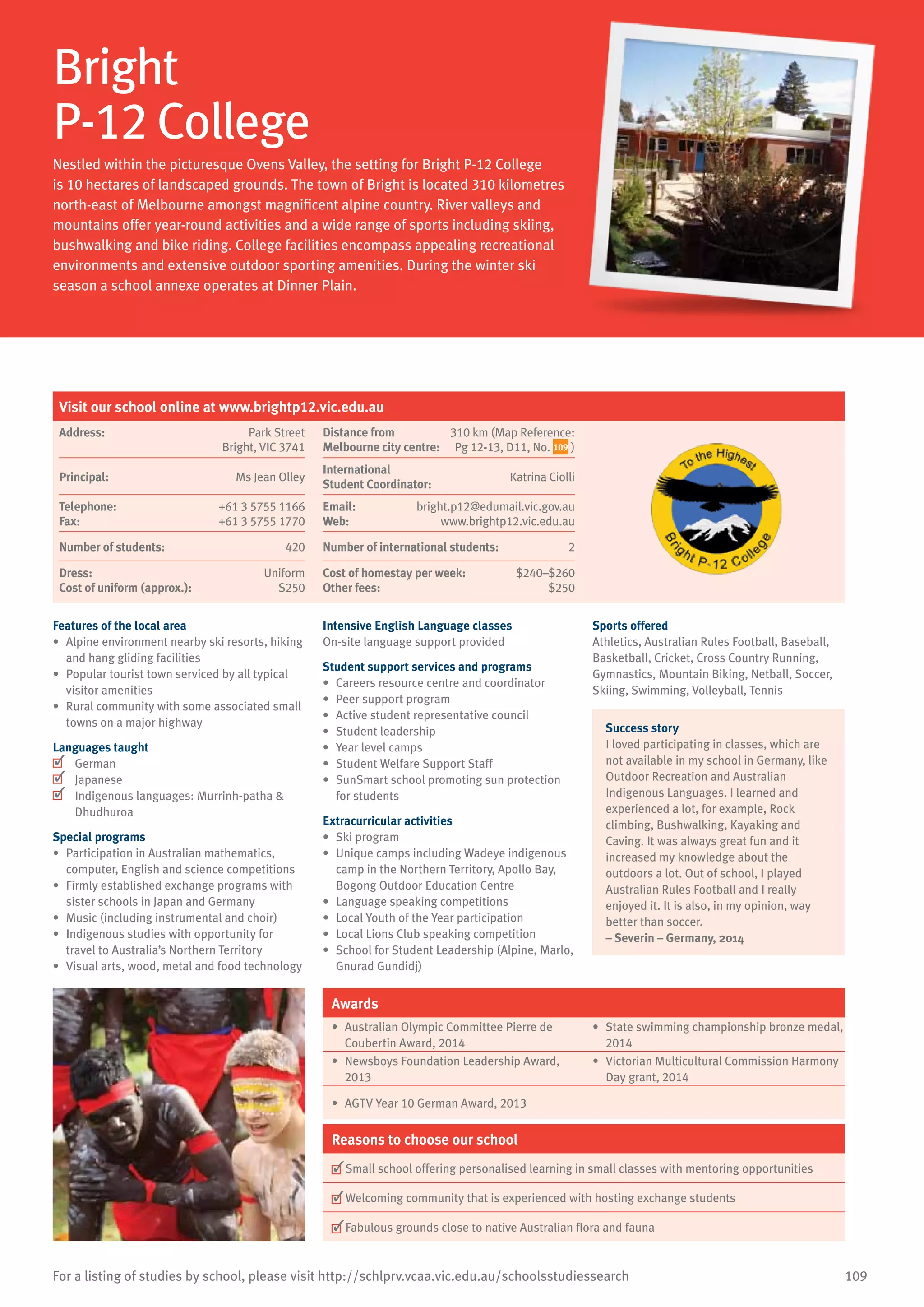 109For a listing of studies by school, please visit http://schlprv.vcaa.vic.edu.au/schoolsstudiessearch
Bright
P-12 College
Nestled within the picturesque Ovens Valley, the setting for Bright P-12 College
is 10 hectares of landscaped grounds. The town of Bright is located 310 kilometres
north-east of Melbourne amongst magnificent alpine country. River valleys and
mountains offer year-round activities and a wide range of sports including skiing,
bushwalking and bike riding. College facilities encompass appealing recreational
environments and extensive outdoor sporting amenities. During the winter ski
season a school annexe operates at Dinner Plain.
Features of the local area
•	 Alpine environment nearby ski resorts, hiking
and hang gliding facilities
•	 Popular tourist town serviced by all typical
visitor amenities
•	 Rural community with some associated small
towns on a major highway
Languages taught
	 German
	 Japanese
	 Indigenous languages: Murrinh-patha 
Dhudhuroa
Special programs
•	 Participation in Australian mathematics,
computer, English and science competitions
•	 Firmly established exchange programs with
sister schools in Japan and Germany
•	 Music (including instrumental and choir)
•	 Indigenous studies with opportunity for
travel to Australia’s Northern Territory
•	 Visual arts, wood, metal and food technology
Intensive English Language classes
On-site language support provided
Student support services and programs
•	 Careers resource centre and coordinator
•	 Peer support program
•	 Active student representative council
•	 Student leadership
•	 Year level camps
•	 Student Welfare Support Staff
•	 SunSmart school promoting sun protection
for students
Extracurricular activities
•	 Ski program
•	 Unique camps including Wadeye indigenous
camp in the Northern Territory, Apollo Bay,
Bogong Outdoor Education Centre
•	 Language speaking competitions
•	 Local Youth of the Year participation
•	 Local Lions Club speaking competition
•	 School for Student Leadership (Alpine, Marlo,
Gnurad Gundidj)
Sports offered
Athletics, Australian Rules Football, Baseball,
Basketball, Cricket, Cross Country Running,
Gymnastics, Mountain Biking, Netball, Soccer,
Skiing, Swimming, Volleyball, Tennis
Success story
I loved participating in classes, which are
not available in my school in Germany, like
Outdoor Recreation and Australian
Indigenous Languages. I learned and
experienced a lot, for example, Rock
climbing, Bushwalking, Kayaking and
Caving. It was always great fun and it
increased my knowledge about the
outdoors a lot. Out of school, I played
Australian Rules Football and I really
enjoyed it. It is also, in my opinion, way
better than soccer.
– Severin – Germany, 2014
Awards
•	 Australian Olympic Committee Pierre de
Coubertin Award, 2014
•	 State swimming championship bronze medal,
2014
•	 Newsboys Foundation Leadership Award,
2013
•	 Victorian Multicultural Commission Harmony
Day grant, 2014
•	 AGTV Year 10 German Award, 2013
Reasons to choose our school
	Small school offering personalised learning in small classes with mentoring opportunities
	Welcoming community that is experienced with hosting exchange students
	Fabulous grounds close to native Australian flora and fauna
Visit our school online at www.brightp12.vic.edu.au
Address:	 Park Street
Bright, VIC 3741
Distance from	
Melbourne city centre:	
310 km (Map Reference:
Pg 12-13, D11, No. 109 )
Principal:	 Ms Jean Olley
International	
Student Coordinator:	
Katrina Ciolli
Telephone:	 +61 3 5755 1166
Fax:	 +61 3 5755 1770
Email:	 bright.p12@edumail.vic.gov.au
Web:	 www.brightp12.vic.edu.au
Number of students:	 420 Number of international students:	 2
Dress:	 Uniform
Cost of uniform (approx.):	 $250
Cost of homestay per week:	 $240–$260
Other fees:	 $250
 