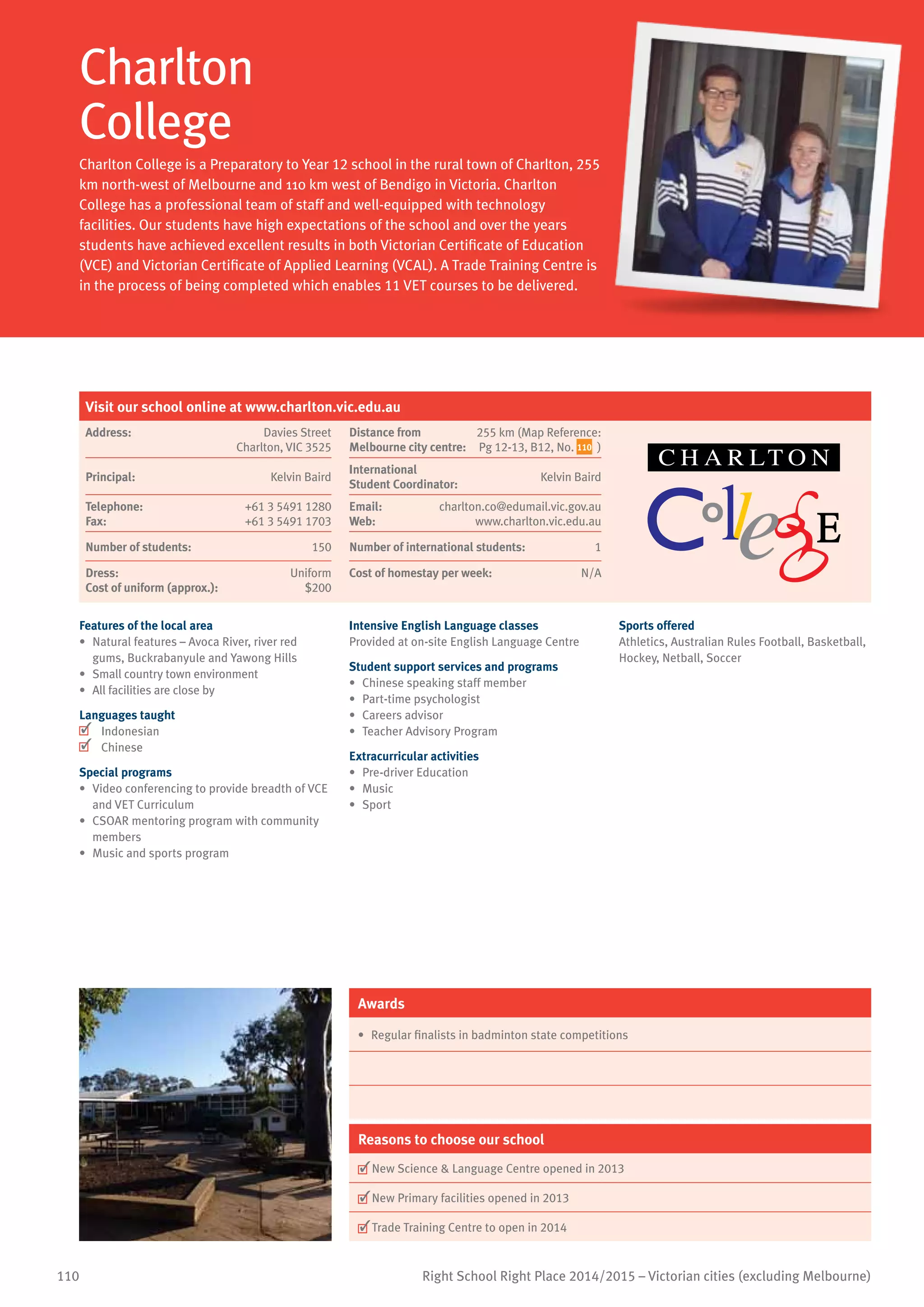 110 Right School Right Place 2014/2015 – Victorian cities (excluding Melbourne)
Charlton
College
Charlton College is a Preparatory to Year 12 school in the rural town of Charlton, 255
km north-west of Melbourne and 110 km west of Bendigo in Victoria. Charlton
College has a professional team of staff and well-equipped with technology
facilities. Our students have high expectations of the school and over the years
students have achieved excellent results in both Victorian Certificate of Education
(VCE) and Victorian Certificate of Applied Learning (VCAL). A Trade Training Centre is
in the process of being completed which enables 11 VET courses to be delivered.
Features of the local area
•	 Natural features – Avoca River, river red
gums, Buckrabanyule and Yawong Hills
•	 Small country town environment
•	 All facilities are close by
Languages taught
	 Indonesian
	 Chinese
Special programs
•	 Video conferencing to provide breadth of VCE
and VET Curriculum
•	 CSOAR mentoring program with community
members
•	 Music and sports program
Intensive English Language classes
Provided at on-site English Language Centre
Student support services and programs
•	 Chinese speaking staff member
•	 Part-time psychologist
•	 Careers advisor
•	 Teacher Advisory Program
Extracurricular activities
•	 Pre-driver Education
•	 Music
•	 	Sport
Sports offered
Athletics, Australian Rules Football, Basketball,
Hockey, Netball, Soccer
Awards
•	 Regular finalists in badminton state competitions
Reasons to choose our school
	New Science  Language Centre opened in 2013
	New Primary facilities opened in 2013
	Trade Training Centre to open in 2014
Visit our school online at www.charlton.vic.edu.au
Address:	 Davies Street
Charlton, VIC 3525
Distance from	
Melbourne city centre:	
255 km (Map Reference:
Pg 12-13, B12, No. 110 )
Principal:	 Kelvin Baird
International	
Student Coordinator:	
Kelvin Baird
Telephone:	 +61 3 5491 1280
Fax:	 +61 3 5491 1703
Email:	 charlton.co@edumail.vic.gov.au
Web:	 www.charlton.vic.edu.au
Number of students:	 150 Number of international students: 1
Dress:	 Uniform
Cost of uniform (approx.):	 $200
Cost of homestay per week:	 N/A
 