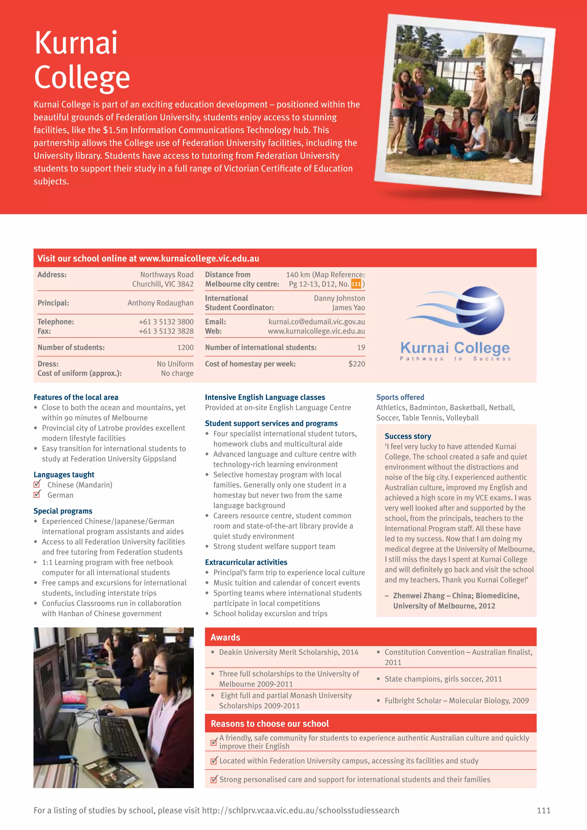 111For a listing of studies by school, please visit http://schlprv.vcaa.vic.edu.au/schoolsstudiessearch
Kurnai
College
Kurnai College is part of an exciting education development – positioned within the
beautiful grounds of Federation University, students enjoy access to stunning
facilities, like the $1.5m Information Communications Technology hub. This
partnership allows the College use of Federation University facilities, including the
University library. Students have access to tutoring from Federation University
students to support their study in a full range of Victorian Certificate of Education
subjects.
Features of the local area
•	 Close to both the ocean and mountains, yet
within 90 minutes of Melbourne
•	 Provincial city of Latrobe provides excellent
modern lifestyle facilities
•	 Easy transition for international students to
study at Federation University Gippsland
Languages taught
	 Chinese (Mandarin)
	 German
Special programs
•	 Experienced Chinese/Japanese/German
international program assistants and aides
•	 Access to all Federation University facilities
and free tutoring from Federation students
•	 1:1 Learning program with free netbook
computer for all international students
•	 Free camps and excursions for international
students, including interstate trips
•	 Confucius Classrooms run in collaboration
with Hanban of Chinese government
Intensive English Language classes
Provided at on-site English Language Centre
Student support services and programs
•	 Four specialist international student tutors,
homework clubs and multicultural aide
•	 Advanced language and culture centre with
technology-rich learning environment
•	 Selective homestay program with local
families. Generally only one student in a
homestay but never two from the same
language background
•	 Careers resource centre, student common
room and state-of-the-art library provide a
quiet study environment
•	 Strong student welfare support team
Extracurricular activities
•	 Principal’s farm trip to experience local culture
•	 Music tuition and calendar of concert events
•	 Sporting teams where international students
participate in local competitions
•	 School holiday excursion and trips
Sports offered
Athletics, Badminton, Basketball, Netball,
Soccer, Table Tennis, Volleyball
Success story
‘I feel very lucky to have attended Kurnai
College. The school created a safe and quiet
environment without the distractions and
noise of the big city. I experienced authentic
Australian culture, improved my English and
achieved a high score in my VCE exams. I was
very well looked after and supported by the
school, from the principals, teachers to the
International Program staff. All these have
led to my success. Now that I am doing my
medical degree at the University of Melbourne,
I still miss the days I spent at Kurnai College
and will definitely go back and visit the school
and my teachers. Thank you Kurnai College!’
–	 Zhenwei Zhang – China; Biomedicine,
University of Melbourne, 2012
Awards
•	 Deakin University Merit Scholarship, 2014 •	 Constitution Convention – Australian finalist,
2011
•	 Three full scholarships to the University of
Melbourne 2009-2011
•	 State champions, girls soccer, 2011
•	 Eight full and partial Monash University
Scholarships 2009-2011
•	 Fulbright Scholar – Molecular Biology, 2009
Reasons to choose our school
	
A friendly, safe community for students to experience authentic Australian culture and quickly
improve their English
	Located within Federation University campus, accessing its facilities and study
	Strong personalised care and support for international students and their families
Visit our school online at www.kurnaicollege.vic.edu.au
Address:	 Northways Road
Churchill, VIC 3842
Distance from	
Melbourne city centre:	
140 km (Map Reference:
Pg 12-13, D12, No. 111 )
Principal:	 Anthony Rodaughan
International	
Student Coordinator:	
Danny Johnston
James Yao
Telephone:	 +61 3 5132 3800
Fax:	 +61 3 5132 3828
Email:	 kurnai.co@edumail.vic.gov.au
Web:	 www.kurnaicollege.vic.edu.au
Number of students:	 1200 Number of international students:	 19
Dress:	 No Uniform
Cost of uniform (approx.):	 No charge
Cost of homestay per week:	 $220
 