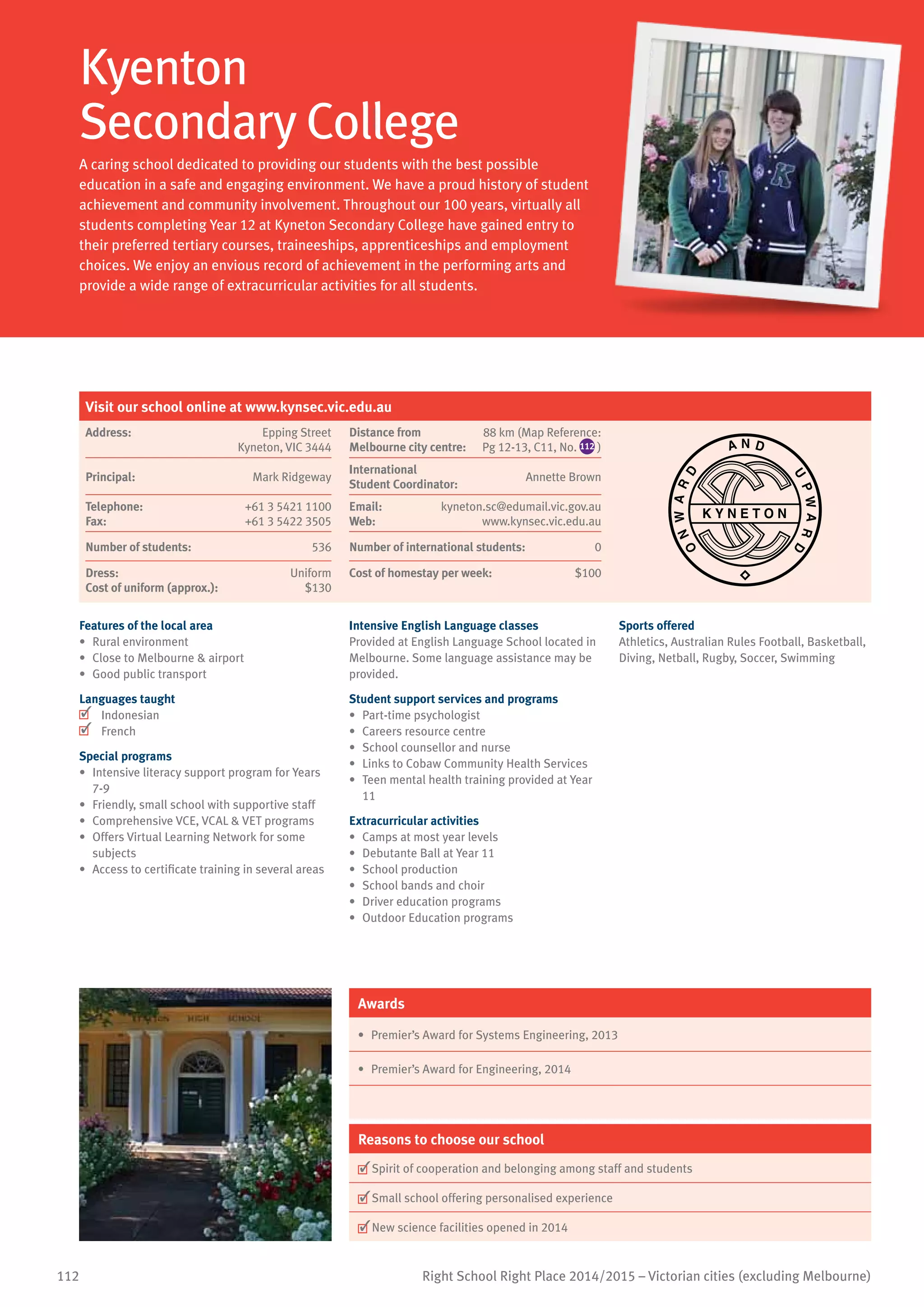 112 Right School Right Place 2014/2015 – Victorian cities (excluding Melbourne)
Kyenton
Secondary College
A caring school dedicated to providing our students with the best possible
education in a safe and engaging environment. We have a proud history of student
achievement and community involvement. Throughout our 100 years, virtually all
students completing Year 12 at Kyneton Secondary College have gained entry to
their preferred tertiary courses, traineeships, apprenticeships and employment
choices. We enjoy an envious record of achievement in the performing arts and
provide a wide range of extracurricular activities for all students.
Features of the local area
•	 Rural environment
•	 Close to Melbourne  airport
•	 Good public transport
Languages taught
	 Indonesian
	 French
Special programs
•	 Intensive literacy support program for Years
7-9
•	 Friendly, small school with supportive staff
•	 Comprehensive VCE, VCAL  VET programs
•	 Offers Virtual Learning Network for some
subjects
•	 Access to certificate training in several areas
Intensive English Language classes
Provided at English Language School located in
Melbourne. Some language assistance may be
provided.
Student support services and programs
•	 Part-time psychologist
•	 Careers resource centre
•	 School counsellor and nurse
•	 Links to Cobaw Community Health Services
•	 Teen mental health training provided at Year
11
Extracurricular activities
•	 Camps at most year levels
•	 Debutante Ball at Year 11
•	 School production
•	 School bands and choir
•	 Driver education programs
•	 Outdoor Education programs
Sports offered
Athletics, Australian Rules Football, Basketball,
Diving, Netball, Rugby, Soccer, Swimming
Awards
•	 Premier’s Award for Systems Engineering, 2013
•	 Premier’s Award for Engineering, 2014
Reasons to choose our school
	Spirit of cooperation and belonging among staff and students
	Small school offering personalised experience
	New science facilities opened in 2014
Visit our school online at www.kynsec.vic.edu.au
Address:	 Epping Street
Kyneton, VIC 3444
Distance from	
Melbourne city centre:	
88 km (Map Reference:
Pg 12-13, C11, No. 112 )
O
NWAR
D
A
WARDP
U
K Y N E T O N
N D
Principal:	 Mark Ridgeway
International	
Student Coordinator:	
Annette Brown
Telephone:	 +61 3 5421 1100
Fax:	 +61 3 5422 3505
Email:	 kyneton.sc@edumail.vic.gov.au
Web:	 www.kynsec.vic.edu.au
Number of students:	 536 Number of international students: 0
Dress:	 Uniform
Cost of uniform (approx.):	 $130
Cost of homestay per week:	 $100
 