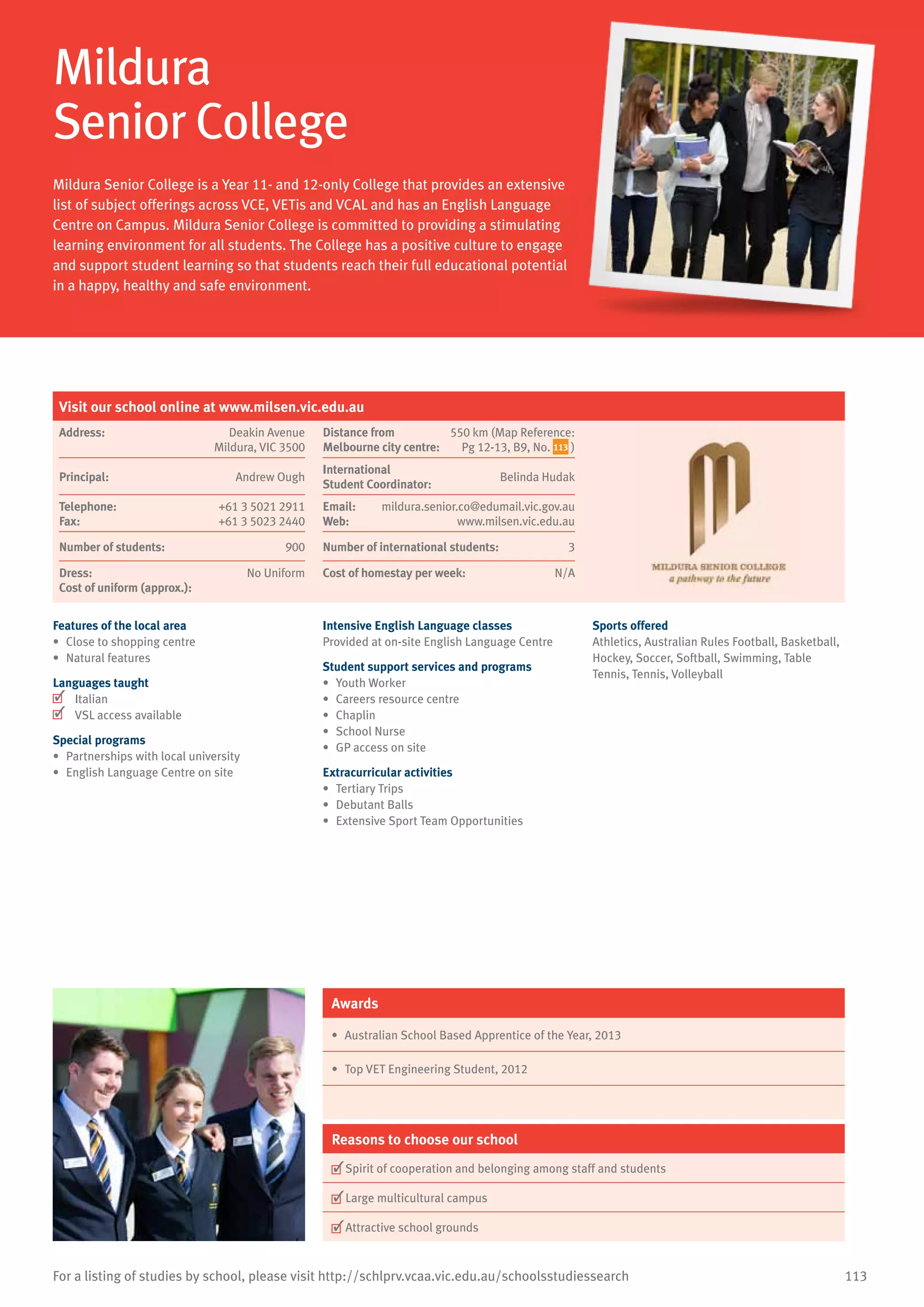 113For a listing of studies by school, please visit http://schlprv.vcaa.vic.edu.au/schoolsstudiessearch
Mildura
Senior College
Mildura Senior College is a Year 11- and 12-only College that provides an extensive
list of subject offerings across VCE, VETis and VCAL and has an English Language
Centre on Campus. Mildura Senior College is committed to providing a stimulating
learning environment for all students. The College has a positive culture to engage
and support student learning so that students reach their full educational potential
in a happy, healthy and safe environment.
Features of the local area
•	 Close to shopping centre
•	 Natural features
Languages taught
	 Italian
	 VSL access available
Special programs
•	 Partnerships with local university
•	 English Language Centre on site
Intensive English Language classes
Provided at on-site English Language Centre
Student support services and programs
•	 Youth Worker
•	 Careers resource centre
•	 Chaplin
•	 School Nurse
•	 GP access on site
Extracurricular activities
•	 Tertiary Trips
•	 Debutant Balls
•	 Extensive Sport Team Opportunities
Sports offered
Athletics, Australian Rules Football, Basketball,
Hockey, Soccer, Softball, Swimming, Table
Tennis, Tennis, Volleyball
Awards
•	 Australian School Based Apprentice of the Year, 2013
•	 Top VET Engineering Student, 2012
Reasons to choose our school
	Spirit of cooperation and belonging among staff and students
	Large multicultural campus
	Attractive school grounds
Visit our school online at www.milsen.vic.edu.au
Address:	 Deakin Avenue
Mildura, VIC 3500
Distance from	
Melbourne city centre:	
550 km (Map Reference:
Pg 12-13, B9, No. 113 )
Principal:	 Andrew Ough
International	
Student Coordinator:	
Belinda Hudak
Telephone:	 +61 3 5021 2911
Fax:	 +61 3 5023 2440
Email:	 mildura.senior.co@edumail.vic.gov.au
Web:	 www.milsen.vic.edu.au
Number of students:	 900 Number of international students:	 3
Dress:	 No Uniform
Cost of uniform (approx.):	
Cost of homestay per week:	 N/A
 