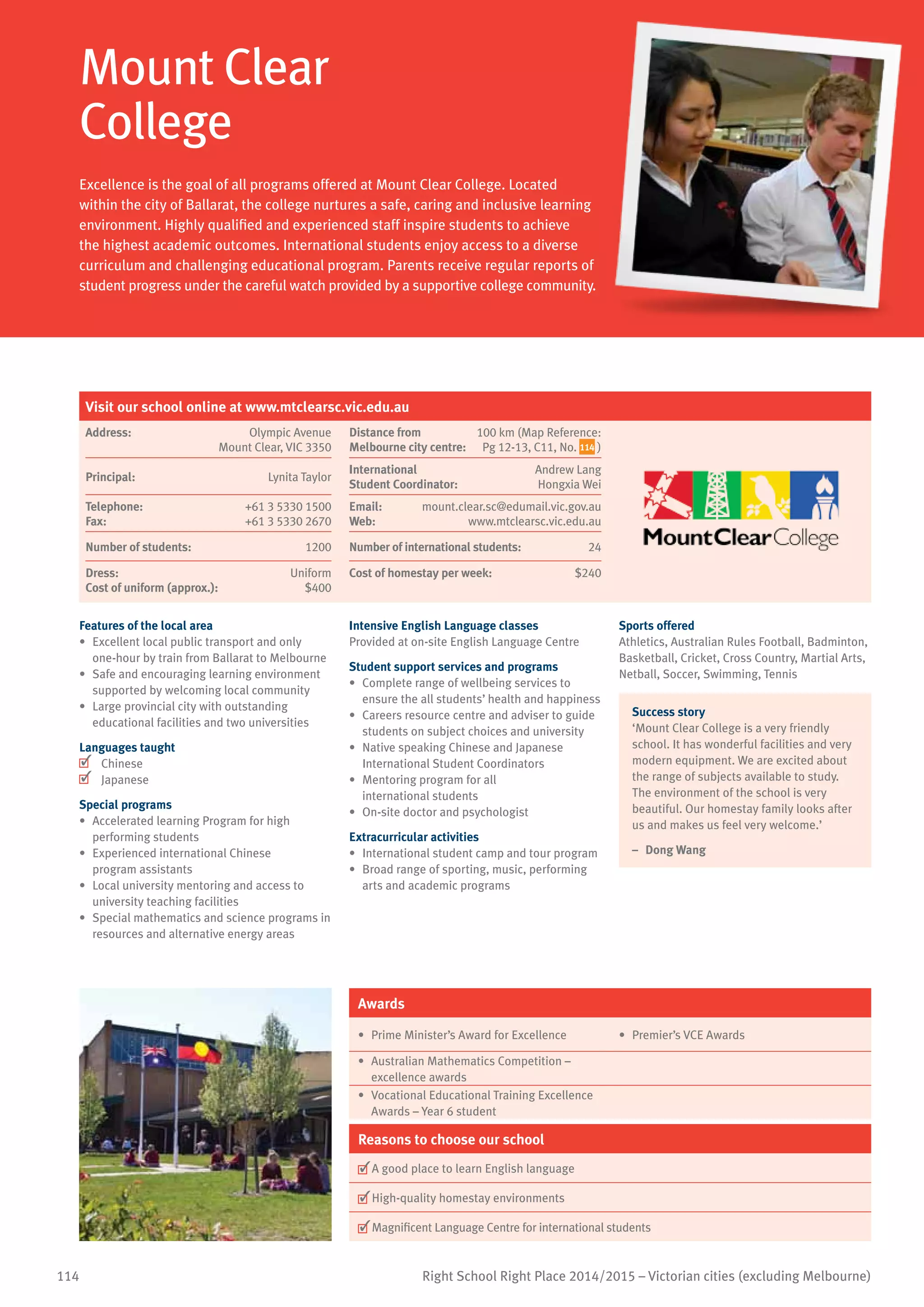 114 Right School Right Place 2014/2015 – Victorian cities (excluding Melbourne)
Mount Clear
College
Excellence is the goal of all programs offered at Mount Clear College. Located
within the city of Ballarat, the college nurtures a safe, caring and inclusive learning
environment. Highly qualified and experienced staff inspire students to achieve
the highest academic outcomes. International students enjoy access to a diverse
curriculum and challenging educational program. Parents receive regular reports of
student progress under the careful watch provided by a supportive college community.
Features of the local area
•	 Excellent local public transport and only
one-hour by train from Ballarat to Melbourne
•	 Safe and encouraging learning environment
supported by welcoming local community
•	 Large provincial city with outstanding
educational facilities and two universities
Languages taught
	 Chinese
	 Japanese
Special programs
•	 Accelerated learning Program for high
performing students
•	 Experienced international Chinese
program assistants
•	 Local university mentoring and access to
university teaching facilities
•	 Special mathematics and science programs in
resources and alternative energy areas
Intensive English Language classes
Provided at on-site English Language Centre
Student support services and programs
•	 Complete range of wellbeing services to
ensure the all students’ health and happiness
•	 Careers resource centre and adviser to guide
students on subject choices and university
•	 Native speaking Chinese and Japanese
International Student Coordinators
•	 Mentoring program for all
international students
•	 On-site doctor and psychologist
Extracurricular activities
•	 International student camp and tour program
•	 Broad range of sporting, music, performing
arts and academic programs
Sports offered
Athletics, Australian Rules Football, Badminton,
Basketball, Cricket, Cross Country, Martial Arts,
Netball, Soccer, Swimming, Tennis
Success story
‘Mount Clear College is a very friendly
school. It has wonderful facilities and very
modern equipment. We are excited about
the range of subjects available to study.
The environment of the school is very
beautiful. Our homestay family looks after
us and makes us feel very welcome.’
–	 Dong Wang
Awards
•	 Prime Minister’s Award for Excellence •	 Premier’s VCE Awards
•	 Australian Mathematics Competition –
excellence awards
•	 Vocational Educational Training Excellence
Awards – Year 6 student
Reasons to choose our school
	A good place to learn English language
	High-quality homestay environments
	Magnificent Language Centre for international students
Visit our school online at www.mtclearsc.vic.edu.au
Address:	 Olympic Avenue
Mount Clear, VIC 3350
Distance from	
Melbourne city centre:	
100 km (Map Reference:
Pg 12-13, C11, No. 114 )
Principal:	 Lynita Taylor
International	
Student Coordinator:	
Andrew Lang
Hongxia Wei
Telephone:	 +61 3 5330 1500
Fax:	 +61 3 5330 2670
Email:	 mount.clear.sc@edumail.vic.gov.au
Web:	 www.mtclearsc.vic.edu.au
Number of students:	 1200 Number of international students: 	 24
Dress:	 Uniform
Cost of uniform (approx.):	 $400
Cost of homestay per week:	 $240
 