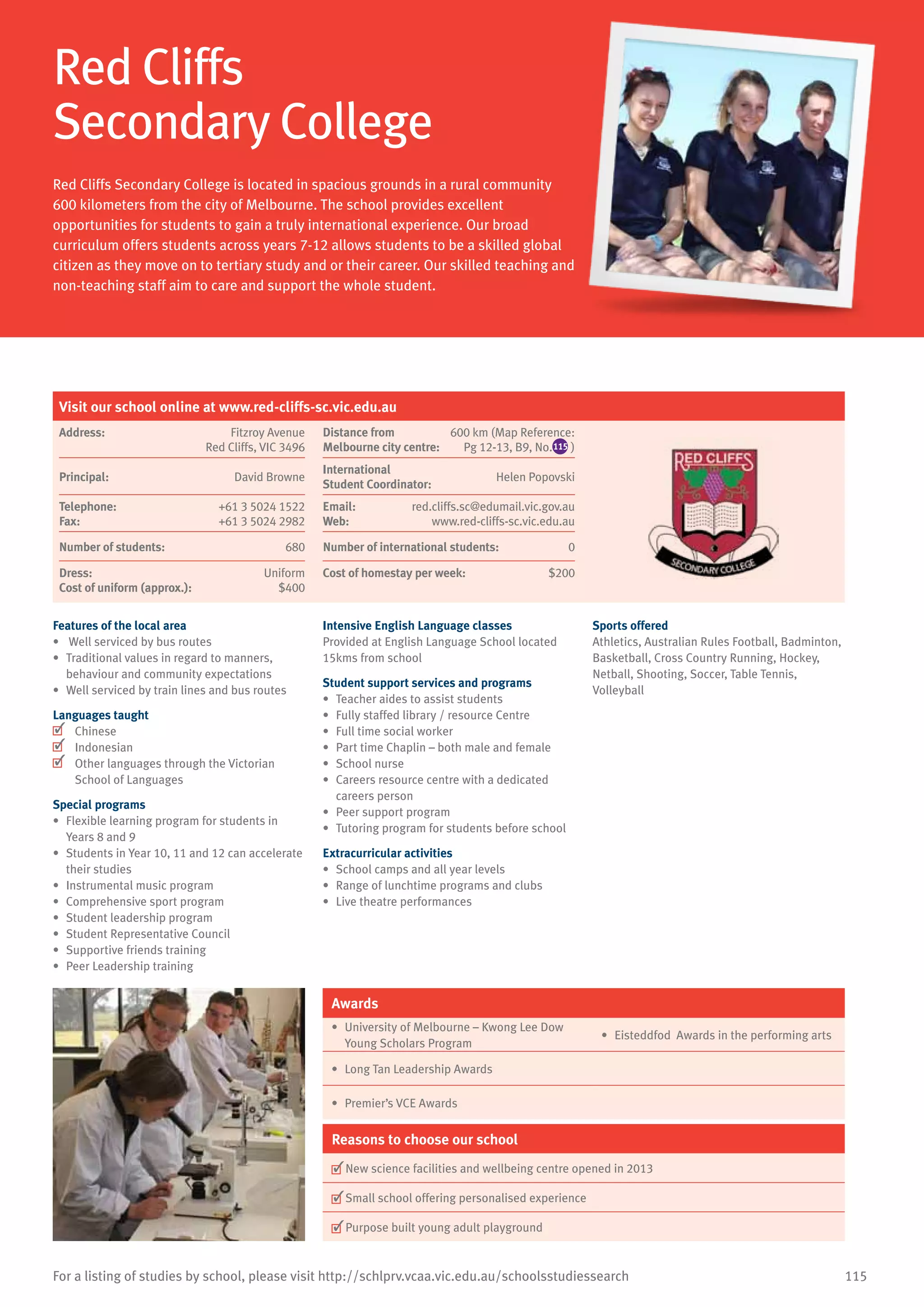 115For a listing of studies by school, please visit http://schlprv.vcaa.vic.edu.au/schoolsstudiessearch
Red Cliffs
Secondary College
Red Cliffs Secondary College is located in spacious grounds in a rural community
600 kilometers from the city of Melbourne. The school provides excellent
opportunities for students to gain a truly international experience. Our broad
curriculum offers students across years 7-12 allows students to be a skilled global
citizen as they move on to tertiary study and or their career. Our skilled teaching and
non-teaching staff aim to care and support the whole student.
Features of the local area
•	 Well serviced by bus routes
•	 Traditional values in regard to manners,
behaviour and community expectations
•	 Well serviced by train lines and bus routes
Languages taught
	 Chinese
	 Indonesian
	 Other languages through the Victorian
School of Languages
Special programs
•	 Flexible learning program for students in
Years 8 and 9
•	 Students in Year 10, 11 and 12 can accelerate
their studies
•	 Instrumental music program
•	 Comprehensive sport program
•	 Student leadership program
•	 Student Representative Council
•	 	Supportive friends training
•	 Peer Leadership training
Intensive English Language classes
Provided at English Language School located
15kms from school
Student support services and programs
•	 Teacher aides to assist students
•	 Fully staffed library / resource Centre
•	 Full time social worker
•	 Part time Chaplin – both male and female
•	 School nurse
•	 Careers resource centre with a dedicated
careers person
•	 Peer support program
•	 Tutoring program for students before school
Extracurricular activities
•	 School camps and all year levels
•	 Range of lunchtime programs and clubs
•	 Live theatre performances
Sports offered
Athletics, Australian Rules Football, Badminton,
Basketball, Cross Country Running, Hockey,
Netball, Shooting, Soccer, Table Tennis,
Volleyball
Awards
•	 University of Melbourne – Kwong Lee Dow
Young Scholars Program
•	 Eisteddfod Awards in the performing arts
•	 Long Tan Leadership Awards
•	 Premier’s VCE Awards
Reasons to choose our school
	New science facilities and wellbeing centre opened in 2013
	Small school offering personalised experience
	Purpose built young adult playground
Visit our school online at www.red-cliffs-sc.vic.edu.au
Address:	 Fitzroy Avenue
Red Cliffs, VIC 3496
Distance from	
Melbourne city centre:	
600 km (Map Reference:
Pg 12-13, B9, No.115 )
Principal:	 David Browne
International	
Student Coordinator:	
Helen Popovski
Telephone:	 +61 3 5024 1522
Fax:	 +61 3 5024 2982
Email:	 red.cliffs.sc@edumail.vic.gov.au
Web:	 www.red-cliffs-sc.vic.edu.au
Number of students:	 680 Number of international students: 0
Dress:	 Uniform
Cost of uniform (approx.):	 $400
Cost of homestay per week:	 $200
 