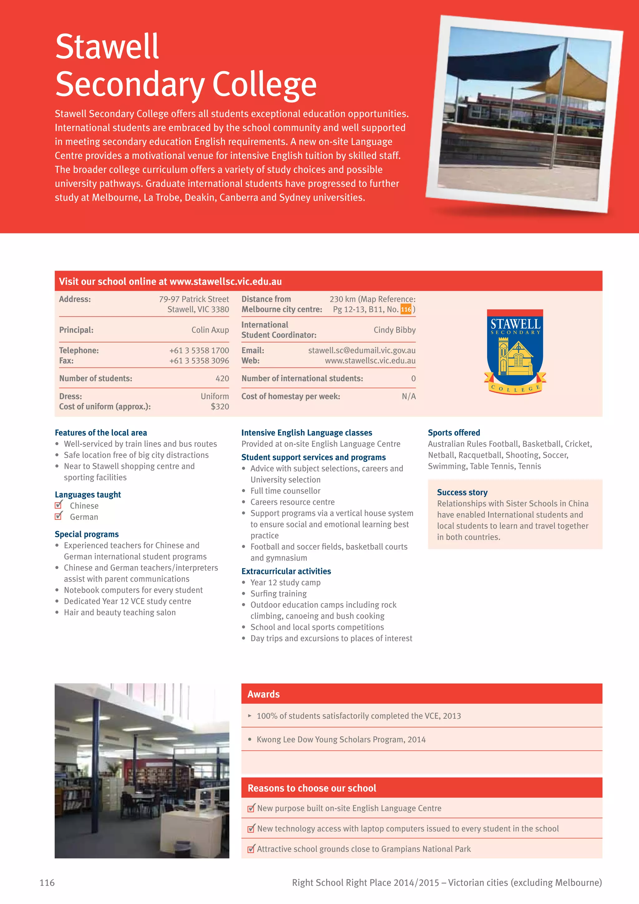 116 Right School Right Place 2014/2015 – Victorian cities (excluding Melbourne)
Stawell
Secondary College
Stawell Secondary College offers all students exceptional education opportunities.
International students are embraced by the school community and well supported
in meeting secondary education English requirements. A new on-site Language
Centre provides a motivational venue for intensive English tuition by skilled staff.
The broader college curriculum offers a variety of study choices and possible
university pathways. Graduate international students have progressed to further
study at Melbourne, La Trobe, Deakin, Canberra and Sydney universities.
Features of the local area
•	 Well-serviced by train lines and bus routes
•	 Safe location free of big city distractions
•	 Near to Stawell shopping centre and
sporting facilities
Languages taught
	 Chinese
	 German
Special programs
•	 Experienced teachers for Chinese and
German international student programs
•	 Chinese and German teachers/interpreters
assist with parent communications
•	 Notebook computers for every student
•	 Dedicated Year 12 VCE study centre
•	 Hair and beauty teaching salon
Intensive English Language classes
Provided at on-site English Language Centre
Student support services and programs
•	 Advice with subject selections, careers and
University selection
•	 Full time counsellor
•	 Careers resource centre
•	 Support programs via a vertical house system
to ensure social and emotional learning best
practice
•	 Football and soccer fields, basketball courts
and gymnasium
Extracurricular activities
•	 Year 12 study camp
•	 Surfing training
•	 Outdoor education camps including rock
climbing, canoeing and bush cooking
•	 School and local sports competitions
•	 Day trips and excursions to places of interest
Sports offered
Australian Rules Football, Basketball, Cricket,
Netball, Racquetball, Shooting, Soccer,
Swimming, Table Tennis, Tennis
Success story
Relationships with Sister Schools in China
have enabled International students and
local students to learn and travel together
in both countries.
Awards
•	 100% of students satisfactorily completed the VCE, 2013
•	 Kwong Lee Dow Young Scholars Program, 2014
Reasons to choose our school
	New purpose built on-site English Language Centre
	New technology access with laptop computers issued to every student in the school
	Attractive school grounds close to Grampians National Park
Visit our school online at www.stawellsc.vic.edu.au
Address:	 79-97 Patrick Street
Stawell, VIC 3380
Distance from	
Melbourne city centre:	
230 km (Map Reference:
Pg 12-13, B11, No. 116 )
Principal:	 Colin Axup
International	
Student Coordinator:	
Cindy Bibby
Telephone:	 +61 3 5358 1700
Fax:	 +61 3 5358 3096
Email:	 stawell.sc@edumail.vic.gov.au
Web:	 www.stawellsc.vic.edu.au
Number of students:	 420 Number of international students:	 0
Dress:	 Uniform
Cost of uniform (approx.):	 $320
Cost of homestay per week:	 N/A
 