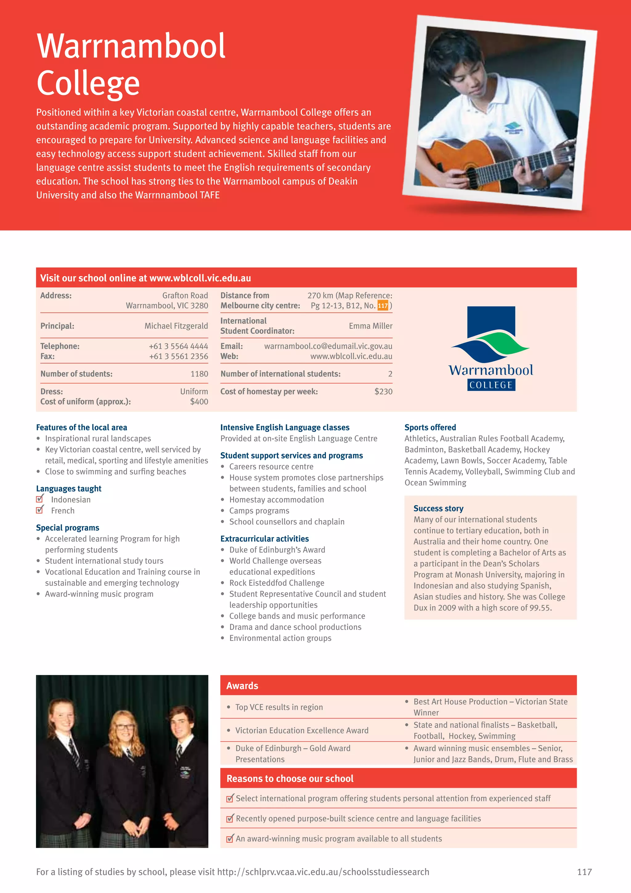 117For a listing of studies by school, please visit http://schlprv.vcaa.vic.edu.au/schoolsstudiessearch
Warrnambool
College
Positioned within a key Victorian coastal centre, Warrnambool College offers an
outstanding academic program. Supported by highly capable teachers, students are
encouraged to prepare for University. Advanced science and language facilities and
easy technology access support student achievement. Skilled staff from our
language centre assist students to meet the English requirements of secondary
education. The school has strong ties to the Warrnambool campus of Deakin
University and also the Warrnnambool TAFE
Features of the local area
•	 Inspirational rural landscapes
•	 Key Victorian coastal centre, well serviced by
retail, medical, sporting and lifestyle amenities
•	 Close to swimming and surfing beaches
Languages taught
	 Indonesian
	 French
Special programs
•	 Accelerated learning Program for high
performing students
•	 Student international study tours
•	 Vocational Education and Training course in
sustainable and emerging technology
•	 Award-winning music program
Intensive English Language classes
Provided at on-site English Language Centre
Student support services and programs
•	 Careers resource centre
•	 House system promotes close partnerships
between students, families and school
•	 Homestay accommodation
•	 Camps programs
•	 School counsellors and chaplain
Extracurricular activities
•	 Duke of Edinburgh’s Award
•	 World Challenge overseas
educational expeditions
•	 Rock Eisteddfod Challenge
•	 Student Representative Council and student
leadership opportunities
•	 College bands and music performance
•	 Drama and dance school productions
•	 Environmental action groups
Sports offered
Athletics, Australian Rules Football Academy,
Badminton, Basketball Academy, Hockey
Academy, Lawn Bowls, Soccer Academy, Table
Tennis Academy, Volleyball, Swimming Club and
Ocean Swimming
Success story
Many of our international students
continue to tertiary education, both in
Australia and their home country. One
student is completing a Bachelor of Arts as
a participant in the Dean’s Scholars
Program at Monash University, majoring in
Indonesian and also studying Spanish,
Asian studies and history. She was College
Dux in 2009 with a high score of 99.55.
Awards
•	 Top VCE results in region
•	 Best Art House Production – Victorian State
Winner
•	 Victorian Education Excellence Award
•	 State and national finalists – Basketball,
Football, Hockey, Swimming
•	 Duke of Edinburgh – Gold Award
Presentations
•	 Award winning music ensembles – Senior,
Junior and Jazz Bands, Drum, Flute and Brass
Reasons to choose our school
	Select international program offering students personal attention from experienced staff
	Recently opened purpose-built science centre and language facilities
	An award-winning music program available to all students
Visit our school online at www.wblcoll.vic.edu.au
Address:	 Grafton Road
Warrnambool, VIC 3280
Distance from	
Melbourne city centre:	
270 km (Map Reference:
Pg 12-13, B12, No. 117 )
Principal:	 Michael Fitzgerald
International	
Student Coordinator:	
Emma Miller
Telephone:	 +61 3 5564 4444
Fax:	 +61 3 5561 2356
Email:	 warrnambool.co@edumail.vic.gov.au
Web:	 www.wblcoll.vic.edu.au
Number of students:	 1180 Number of international students: 2
Dress:	 Uniform
Cost of uniform (approx.):	 $400
Cost of homestay per week:	 $230
 