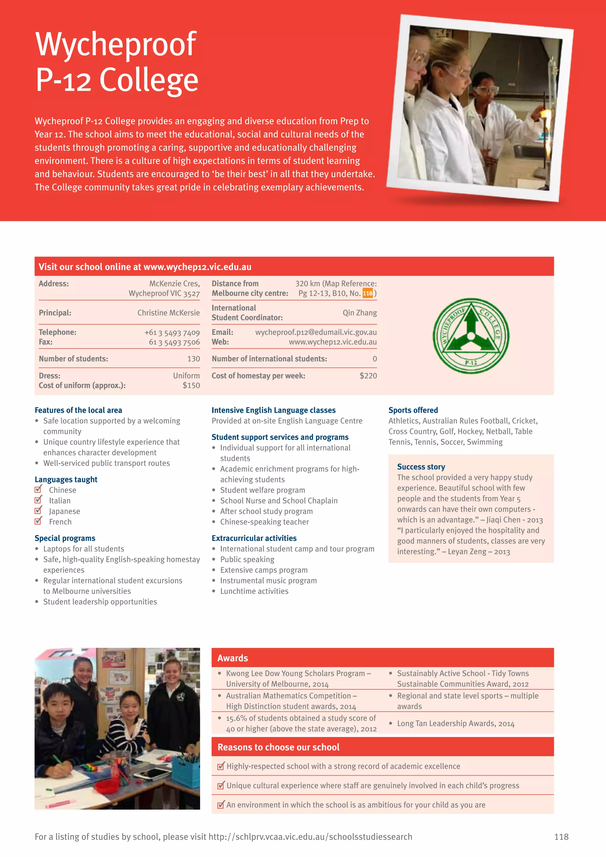 118For a listing of studies by school, please visit http://schlprv.vcaa.vic.edu.au/schoolsstudiessearch
Wycheproof
P-12 College	
Wycheproof P-12 College provides an engaging and diverse education from Prep to
Year 12. The school aims to meet the educational, social and cultural needs of the
students through promoting a caring, supportive and educationally challenging
environment. There is a culture of high expectations in terms of student learning
and behaviour. Students are encouraged to ‘be their best’ in all that they undertake.
The College community takes great pride in celebrating exemplary achievements.
Features of the local area
•	 Safe location supported by a welcoming
community
•	 Unique country lifestyle experience that
enhances character development
•	 Well-serviced public transport routes
Languages taught
	 Chinese
	 Italian
	 Japanese
	 French
Special programs
•	 Laptops for all students
•	 Safe, high-quality English-speaking homestay
experiences
•	 Regular international student excursions
to Melbourne universities
•	 Student leadership opportunities
Intensive English Language classes
Provided at on-site English Language Centre
Student support services and programs
•	 Individual support for all international
students
•	 Academic enrichment programs for high-
achieving students
•	 Student welfare program
•	 School Nurse and School Chaplain
•	 After school study program
•	 Chinese-speaking teacher
Extracurricular activities
•	 International student camp and tour program
•	 Public speaking
•	 Extensive camps program
•	 Instrumental music program
•	 Lunchtime activities
Sports offered
Athletics, Australian Rules Football, Cricket,
Cross Country, Golf, Hockey, Netball, Table
Tennis, Tennis, Soccer, Swimming
Success story
The school provided a very happy study
experience. Beautiful school with few
people and the students from Year 5
onwards can have their own computers -
which is an advantage.” – Jiaqi Chen - 2013
“I particularly enjoyed the hospitality and
good manners of students, classes are very
interesting.” – Leyan Zeng – 2013
Awards
•	 Kwong Lee Dow Young Scholars Program –
University of Melbourne, 2014
•	 Sustainably Active School - Tidy Towns
Sustainable Communities Award, 2012
•	 Australian Mathematics Competition –
High Distinction student awards, 2014
•	 Regional and state level sports – multiple
awards
•	 15.6% of students obtained a study score of
40 or higher (above the state average), 2012
•	 Long Tan Leadership Awards, 2014
Reasons to choose our school
	Highly-respected school with a strong record of academic excellence
	Unique cultural experience where staff are genuinely involved in each child’s progress
	An environment in which the school is as ambitious for your child as you are
Visit our school online at www.wychep12.vic.edu.au
Address:	 McKenzie Cres,
Wycheproof VIC 3527
Distance from	
Melbourne city centre:	
320 km (Map Reference:
Pg 12-13, B10, No. 118 )
Principal:	 Christine McKersie
International	
Student Coordinator:	
Qin Zhang
Telephone:	 +61 3 5493 7409
Fax:	 61 3 5493 7506
Email:	 wycheproof.p12@edumail.vic.gov.au
Web:	 www.wychep12.vic.edu.au
Number of students:	 130 Number of international students: 0
Dress:	 Uniform
Cost of uniform (approx.):	 $150
Cost of homestay per week:	 $220
 