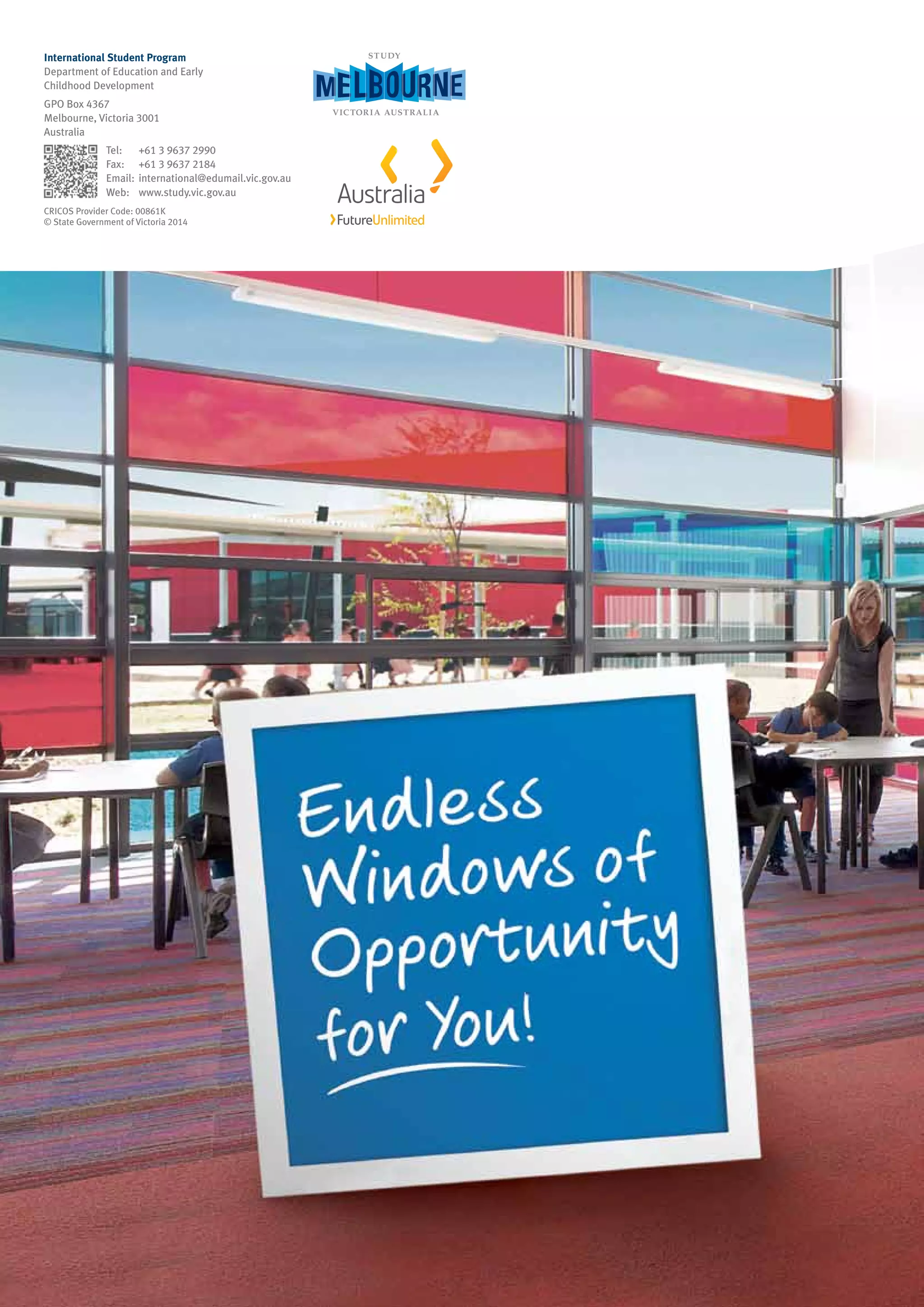 International Student Program
Department of Education and Early
Childhood Development
GPO Box 4367
Melbourne, Victoria 3001
Australia
	 Tel: 	 +61 3 9637 2990
	 Fax: 	 +61 3 9637 2184
	 Email:	international@edumail.vic.gov.au
	 Web: 	 www.study.vic.gov.au
CRICOS Provider Code: 00861K
© State Government of Victoria 2014
 
