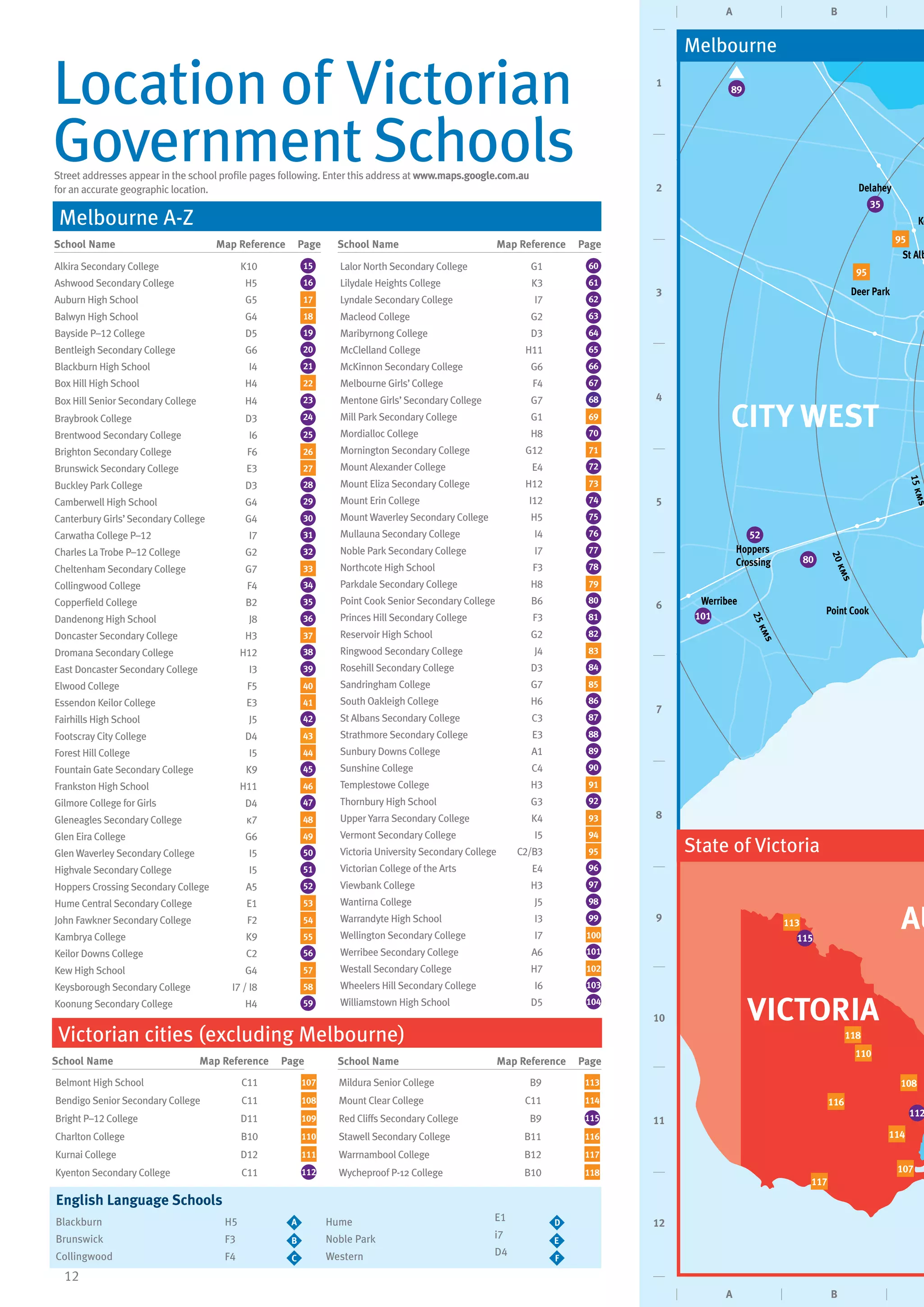 12
Street addresses appear in the school profile pages following. Enter this address at www.maps.google.com.au
for an accurate geographic location.
School Name	 Map Reference Page
School Name	 Map Reference PageSchool Name	 Map Reference Page
Alkira Secondary College K10 15
Ashwood Secondary College H5 16
Auburn High School G5 17
Balwyn High School G4 18
Bayside P–12 College D5 19
Bentleigh Secondary College G6 20
Blackburn High School I4 21
Box Hill High School H4 22
Box Hill Senior Secondary College H4 23
Braybrook College D3 24
Brentwood Secondary College I6 25
Brighton Secondary College F6 26
Brunswick Secondary College E3 27
Buckley Park College D3 28
Camberwell High School G4 29
Canterbury Girls’Secondary College G4 30
Carwatha College P–12 I7 31
Charles La Trobe P–12 College G2 32
Cheltenham Secondary College G7 33
Collingwood College F4 34
Copperfield College B2 35
Dandenong High School J8 36
Doncaster Secondary College H3 37
Dromana Secondary College H12 38
East Doncaster Secondary College I3 39
Elwood College F5 40
Essendon Keilor College E3 41
Fairhills High School J5 42
Footscray City College D4 43
Forest Hill College I5 44
Fountain Gate Secondary College K9 45
Frankston High School H11 46
Gilmore College for Girls D4 47
Gleneagles Secondary College k7 48
Glen Eira College G6 49
Glen Waverley Secondary College I5 50
Highvale Secondary College I5 51
Hoppers Crossing Secondary College A5 52
Hume Central Secondary College E1 53
John Fawkner Secondary College F2 54
Kambrya College K9 55
Keilor Downs College C2 56
Kew High School G4 57
Keysborough Secondary College I7 / I8 58
Koonung Secondary College H4 59
Lalor North Secondary College G1 60
Lilydale Heights College K3 61
Lyndale Secondary College I7 62
Macleod College G2 63
Maribyrnong College D3 64
McClelland College H11 65
McKinnon Secondary College G6 66
Melbourne Girls’College F4 67
Mentone Girls’Secondary College G7 68
Mill Park Secondary College G1 69
Mordialloc College H8 70
Mornington Secondary College G12 71
Mount Alexander College E4 72
Mount Eliza Secondary College H12 73
Mount Erin College I12 74
Mount Waverley Secondary College H5 75
Mullauna Secondary College I4 76
Noble Park Secondary College I7 77
Northcote High School F3 78
Parkdale Secondary College H8 79
Point Cook Senior Secondary College B6 80
Princes Hill Secondary College F3 81
Reservoir High School G2 82
Ringwood Secondary College J4 83
Rosehill Secondary College D3 84
Sandringham College G7 85
South Oakleigh College H6 86
St Albans Secondary College C3 87
Strathmore Secondary College E3 88
Sunbury Downs College A1 89
Sunshine College C4 90
Templestowe College H3 91
Thornbury High School G3 92
Upper Yarra Secondary College K4 93
Vermont Secondary College I5 94
Victoria University Secondary College C2/B3 95
Victorian College of the Arts E4 96
Viewbank College H3 97
Wantirna College J5 98
Warrandyte High School I3 99
Wellington Secondary College I7 100
Werribee Secondary College A6 101
Westall Secondary College H7 102
Wheelers Hill Secondary College I6 103
Williamstown High School D5 104
Location of Victorian
Government Schools
Location
English Language Schools
Blackburn	
Brunswick
Collingwood
Hume
Noble Park
Western
A DH5
F3
F4
E1
i7
D4
B E
C F
School Name	 Map Reference Page
Victorian cities (excluding Melbourne)
Belmont High School C11 107
Bendigo Senior Secondary College C11 108
Bright P–12 College D11 109
Charlton College B10 110
Kurnai College D12 111
Kyenton Secondary College C11 112
Mildura Senior College B9 113
Mount Clear College C11 114
Red Cliffs Secondary College B9 115
Stawell Secondary College B11 116
Warrnambool College B12 117
Wycheproof P-12 College B10 118
Melbourne A-Z
A B
A B
1
2
3
4
5
6
7
8
9
10
11
12
15kms
20kms
25kms
Werribee
Deer Park
Delahey
St Alb
Ke
Point Cook
Hoppers
Crossing
CITY WEST
Melbourne
VICTORIA
AU
State of Victoria
35
80
52
95
95
101
107
108
110
113
114
118
116
117
89
115
112
 