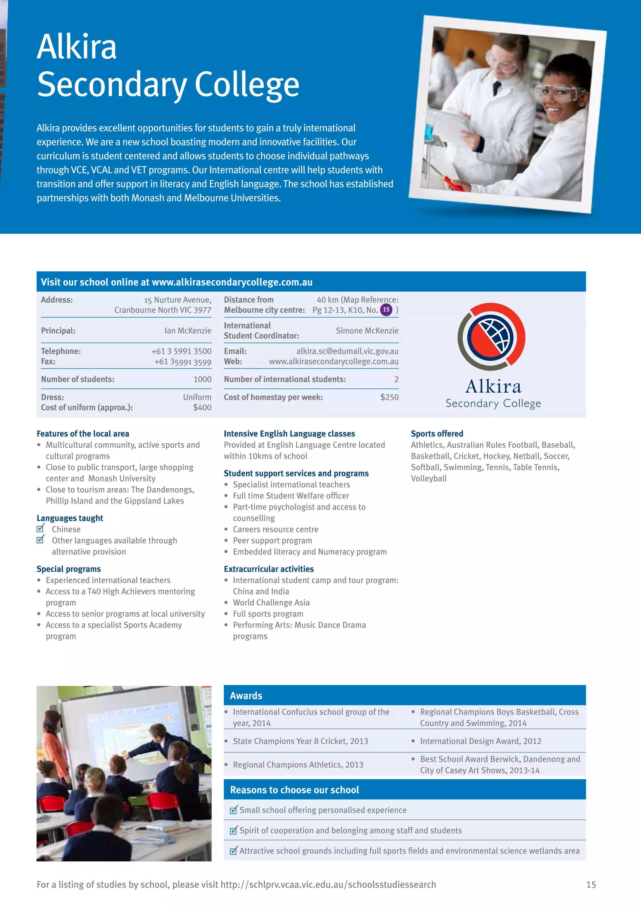15For a listing of studies by school, please visit http://schlprv.vcaa.vic.edu.au/schoolsstudiessearch
Alkira
Secondary College
Alkira provides excellent opportunities for students to gain a truly international
experience. We are a new school boasting modern and innovative facilities. Our
curriculum is student centered and allows students to choose individual pathways
through VCE, VCALand VET programs. Our International centre will help students with
transition and offer support in literacy and English language. The school has established
partnerships with both Monash and Melbourne Universities.
Features of the local area
•	 Multicultural community, active sports and
cultural programs
•	 Close to public transport, large shopping
center and Monash University
•	 Close to tourism areas: The Dandenongs,
Phillip Island and the Gippsland Lakes
Languages taught
	 Chinese
	 Other languages available through
alternative provision
Special programs
•	 Experienced international teachers
•	 Access to a T40 High Achievers mentoring
program
•	 Access to senior programs at local university
•	 Access to a specialist Sports Academy
program
Intensive English Language classes
Provided at English Language Centre located
within 10kms of school
Student support services and programs
•	 Specialist international teachers
•	 Full time Student Welfare officer
•	 Part-time psychologist and access to
counselling
•	 Careers resource centre
•	 Peer support program
•	 Embedded literacy and Numeracy program
Extracurricular activities
•	 International student camp and tour program:
China and India
•	 World Challenge Asia
•	 Full sports program
•	 Performing Arts: Music Dance Drama
programs
Sports offered
Athletics, Australian Rules Football, Baseball,
Basketball, Cricket, Hockey, Netball, Soccer,
Softball, Swimming, Tennis, Table Tennis,
Volleyball
Awards
•	 International Confucius school group of the
year, 2014
•	 Regional Champions Boys Basketball, Cross
Country and Swimming, 2014
•	 State Champions Year 8 Cricket, 2013 •	 International Design Award, 2012
•	 Regional Champions Athletics, 2013
•	 Best School Award Berwick, Dandenong and
City of Casey Art Shows, 2013-14
Reasons to choose our school
	Small school offering personalised experience
	Spirit of cooperation and belonging among staff and students
	Attractive school grounds including full sports fields and environmental science wetlands area
Visit our school online at www.alkirasecondarycollege.com.au
Address:	 15 Nurture Avenue,
Cranbourne North VIC 3977
Distance from	
Melbourne city centre:	
40 km (Map Reference:
Pg 12-13, K10, No. 15 )
Principal:	 Ian McKenzie
International	
Student Coordinator:	
Simone McKenzie
Telephone:	 +61 3 5991 3500
Fax:	 +61 35991 3599
Email:	 alkira.sc@edumail.vic.gov.au
Web:	 www.alkirasecondarycollege.com.au
Number of students:	 1000 Number of international students:	 2
Dress:	 Uniform
Cost of uniform (approx.):	 $400
Cost of homestay per week:	 $250
 