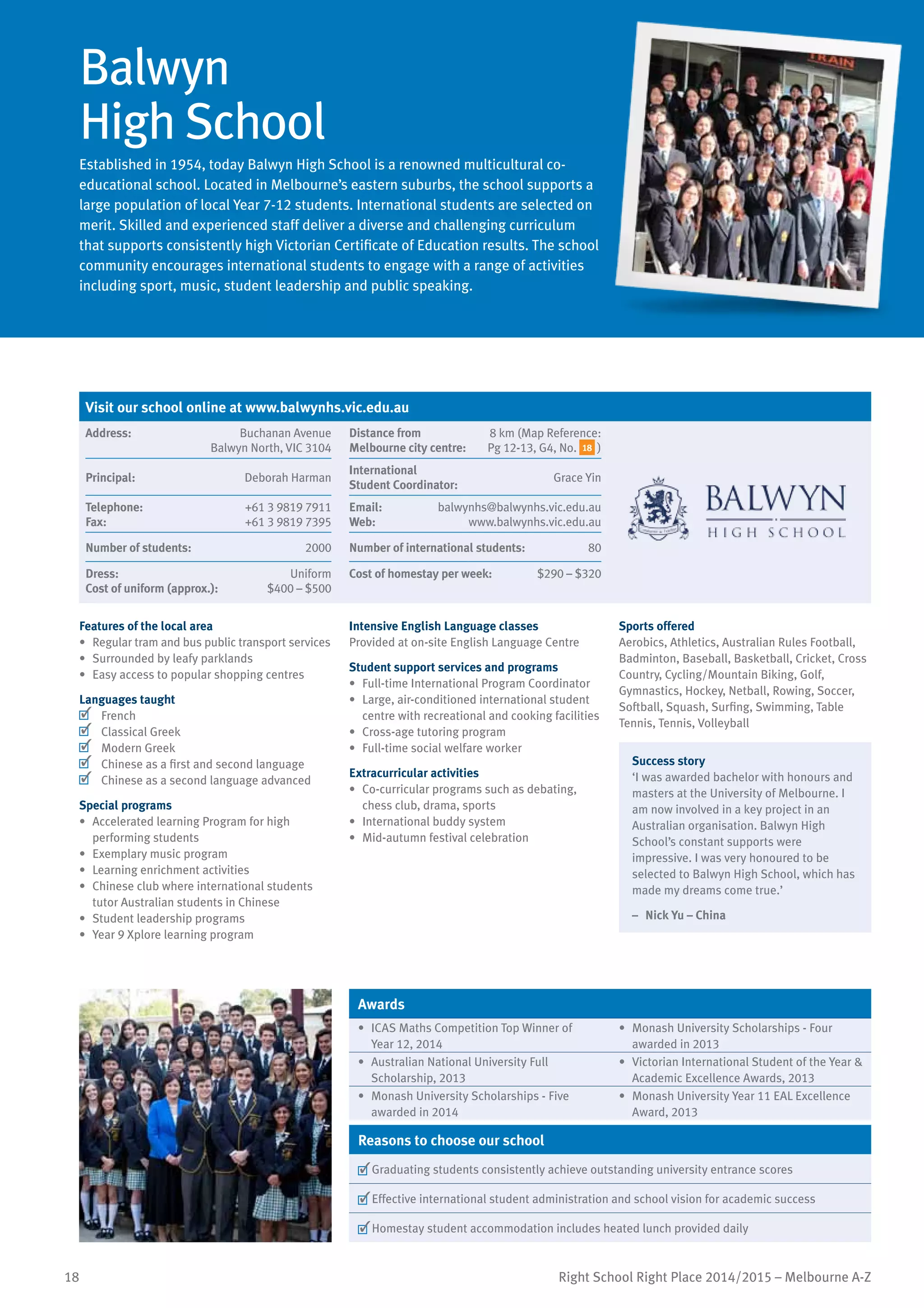 18 Right School Right Place 2014/2015 – Melbourne A-Z
Balwyn
High School
Established in 1954, today Balwyn High School is a renowned multicultural co-
educational school. Located in Melbourne’s eastern suburbs, the school supports a
large population of local Year 7-12 students. International students are selected on
merit. Skilled and experienced staff deliver a diverse and challenging curriculum
that supports consistently high Victorian Certificate of Education results. The school
community encourages international students to engage with a range of activities
including sport, music, student leadership and public speaking.
w
Features of the local area
•	 Regular tram and bus public transport services
•	 Surrounded by leafy parklands
•	 Easy access to popular shopping centres
Languages taught
	 French
	 Classical Greek
	 Modern Greek
	 Chinese as a first and second language
	 Chinese as a second language advanced
Special programs
•	 Accelerated learning Program for high
performing students
•	 Exemplary music program
•	 Learning enrichment activities
•	 Chinese club where international students
tutor Australian students in Chinese
•	 Student leadership programs
•	 Year 9 Xplore learning program
Intensive English Language classes
Provided at on-site English Language Centre
Student support services and programs
•	 Full-time International Program Coordinator
•	 Large, air-conditioned international student
centre with recreational and cooking facilities
•	 Cross-age tutoring program
•	 Full-time social welfare worker
Extracurricular activities
•	 Co-curricular programs such as debating,
chess club, drama, sports
•	 International buddy system
•	 Mid-autumn festival celebration
Sports offered
Aerobics, Athletics, Australian Rules Football,
Badminton, Baseball, Basketball, Cricket, Cross
Country, Cycling/Mountain Biking, Golf,
Gymnastics, Hockey, Netball, Rowing, Soccer,
Softball, Squash, Surfing, Swimming, Table
Tennis, Tennis, Volleyball
Success story
‘I was awarded bachelor with honours and
masters at the University of Melbourne. I
am now involved in a key project in an
Australian organisation. Balwyn High
School’s constant supports were
impressive. I was very honoured to be
selected to Balwyn High School, which has
made my dreams come true.’
–	 Nick Yu – China
Awards
•	 ICAS Maths Competition Top Winner of
Year 12, 2014
•	 Monash University Scholarships - Four
awarded in 2013
•	 Australian National University Full
Scholarship, 2013
•	 Victorian International Student of the Year &
Academic Excellence Awards, 2013
•	 Monash University Scholarships - Five
awarded in 2014
•	 Monash University Year 11 EAL Excellence
Award, 2013
Reasons to choose our school
	Graduating students consistently achieve outstanding university entrance scores
	Effective international student administration and school vision for academic success
	Homestay student accommodation includes heated lunch provided daily
Visit our school online at www.balwynhs.vic.edu.au
Address:	 Buchanan Avenue
Balwyn North, VIC 3104
Distance from	
Melbourne city centre:	
8 km (Map Reference:
Pg 12-13, G4, No. 18 )
Principal:	 Deborah Harman
International	
Student Coordinator:	
Grace Yin
Telephone:	 +61 3 9819 7911
Fax:	 +61 3 9819 7395
Email:	 balwynhs@balwynhs.vic.edu.au
Web:	 www.balwynhs.vic.edu.au
Number of students:	 2000 Number of international students:	 80
Dress:	 Uniform
Cost of uniform (approx.):	 $400 – $500
Cost of homestay per week:	 $290 – $320
 