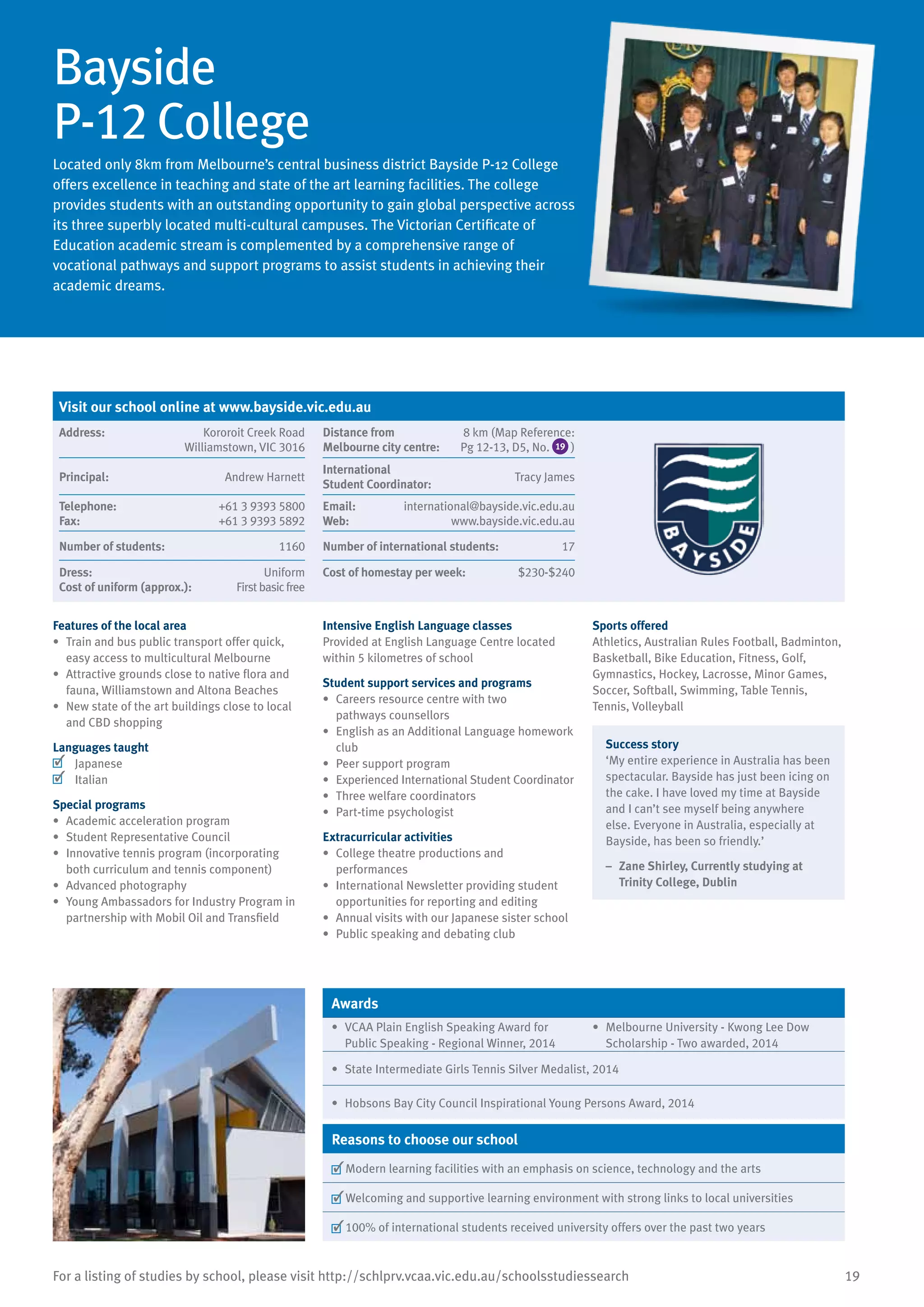 19For a listing of studies by school, please visit http://schlprv.vcaa.vic.edu.au/schoolsstudiessearch
Bayside
P-12 College
Located only 8km from Melbourne’s central business district Bayside P-12 College
offers excellence in teaching and state of the art learning facilities. The college
provides students with an outstanding opportunity to gain global perspective across
its three superbly located multi-cultural campuses. The Victorian Certificate of
Education academic stream is complemented by a comprehensive range of
vocational pathways and support programs to assist students in achieving their
academic dreams.
Features of the local area
•	 Train and bus public transport offer quick,
easy access to multicultural Melbourne
•	 Attractive grounds close to native flora and
fauna, Williamstown and Altona Beaches
•	 New state of the art buildings close to local
and CBD shopping
Languages taught
	 Japanese
	 Italian
Special programs
•	 Academic acceleration program
•	 Student Representative Council
•	 Innovative tennis program (incorporating
both curriculum and tennis component)
•	 Advanced photography
•	 Young Ambassadors for Industry Program in
partnership with Mobil Oil and Transfield
Intensive English Language classes
Provided at English Language Centre located
within 5 kilometres of school
Student support services and programs
•	 Careers resource centre with two
pathways counsellors
•	 English as an Additional Language homework
club
•	 Peer support program
•	 Experienced International Student Coordinator
•	 Three welfare coordinators
•	 Part-time psychologist
Extracurricular activities
•	 College theatre productions and
performances
•	 International Newsletter providing student
opportunities for reporting and editing
•	 Annual visits with our Japanese sister school
•	 Public speaking and debating club
Sports offered
Athletics, Australian Rules Football, Badminton,
Basketball, Bike Education, Fitness, Golf,
Gymnastics, Hockey, Lacrosse, Minor Games,
Soccer, Softball, Swimming, Table Tennis,
Tennis, Volleyball
Success story
‘My entire experience in Australia has been
spectacular. Bayside has just been icing on
the cake. I have loved my time at Bayside
and I can’t see myself being anywhere
else. Everyone in Australia, especially at
Bayside, has been so friendly.’
–	 Zane Shirley, Currently studying at
Trinity College, Dublin
Awards
•	 VCAA Plain English Speaking Award for
Public Speaking - Regional Winner, 2014
•	 Melbourne University - Kwong Lee Dow
Scholarship - Two awarded, 2014
•	 State Intermediate Girls Tennis Silver Medalist, 2014
•	 Hobsons Bay City Council Inspirational Young Persons Award, 2014
Reasons to choose our school
	Modern learning facilities with an emphasis on science, technology and the arts
	Welcoming and supportive learning environment with strong links to local universities
	100% of international students received university offers over the past two years
Visit our school online at www.bayside.vic.edu.au
Address:	 Kororoit Creek Road
Williamstown, VIC 3016
Distance from	
Melbourne city centre:	
8 km (Map Reference:
Pg 12-13, D5, No. 19 )
Principal:	 Andrew Harnett
International	
Student Coordinator:	
Tracy James
Telephone:	 +61 3 9393 5800
Fax:	 +61 3 9393 5892
Email:	 international@bayside.vic.edu.au
Web:	 www.bayside.vic.edu.au
Number of students:	 1160 Number of international students:	 17
Dress:	 Uniform
Cost of uniform (approx.):	 Firstbasicfree
Cost of homestay per week:	 $230-$240
 