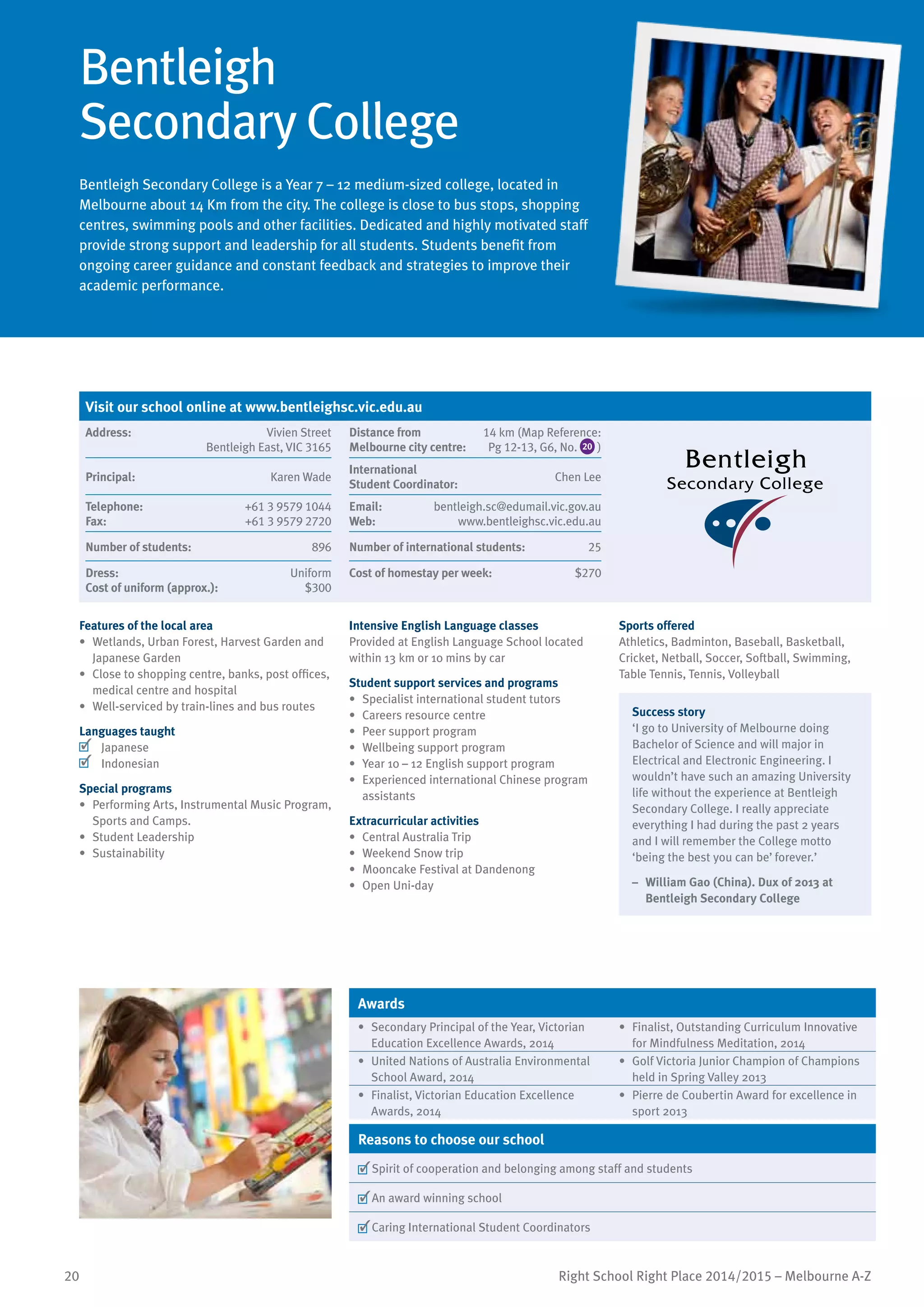 20 Right School Right Place 2014/2015 – Melbourne A-Z
Bentleigh
Secondary College
Bentleigh Secondary College is a Year 7 – 12 medium-sized college, located in
Melbourne about 14 Km from the city. The college is close to bus stops, shopping
centres, swimming pools and other facilities. Dedicated and highly motivated staff
provide strong support and leadership for all students. Students benefit from
ongoing career guidance and constant feedback and strategies to improve their
academic performance.
Features of the local area
•	 Wetlands, Urban Forest, Harvest Garden and
Japanese Garden
•	 Close to shopping centre, banks, post offices,
medical centre and hospital
•	 Well-serviced by train-lines and bus routes
Languages taught
	 Japanese
	 Indonesian
Special programs
•	 Performing Arts, Instrumental Music Program,
Sports and Camps.
•	 Student Leadership
•	 Sustainability
Intensive English Language classes
Provided at English Language School located
within 13 km or 10 mins by car
Student support services and programs
•	 Specialist international student tutors
•	 Careers resource centre
•	 Peer support program
•	 Wellbeing support program
•	 Year 10 – 12 English support program
•	 Experienced international Chinese program
assistants
Extracurricular activities
•	 Central Australia Trip
•	 Weekend Snow trip
•	 Mooncake Festival at Dandenong
•	 Open Uni-day
Sports offered
Athletics, Badminton, Baseball, Basketball,
Cricket, Netball, Soccer, Softball, Swimming,
Table Tennis, Tennis, Volleyball
Success story
‘I go to University of Melbourne doing
Bachelor of Science and will major in
Electrical and Electronic Engineering. I
wouldn’t have such an amazing University
life without the experience at Bentleigh
Secondary College. I really appreciate
everything I had during the past 2 years
and I will remember the College motto
‘being the best you can be’ forever.’
–	 William Gao (China). Dux of 2013 at
Bentleigh Secondary College
Awards
•	 Secondary Principal of the Year, Victorian
Education Excellence Awards, 2014
•	 Finalist, Outstanding Curriculum Innovative
for Mindfulness Meditation, 2014
•	 United Nations of Australia Environmental
School Award, 2014
•	 Golf Victoria Junior Champion of Champions
held in Spring Valley 2013
•	 Finalist, Victorian Education Excellence
Awards, 2014
•	 Pierre de Coubertin Award for excellence in
sport 2013
Reasons to choose our school
	Spirit of cooperation and belonging among staff and students
	An award winning school
	Caring International Student Coordinators
Visit our school online at www.bentleighsc.vic.edu.au
Address:	 Vivien Street
Bentleigh East, VIC 3165
Distance from	
Melbourne city centre:	
14 km (Map Reference:
Pg 12-13, G6, No. 20 )
Principal:	 Karen Wade
International	
Student Coordinator:	
Chen Lee
Telephone:	 +61 3 9579 1044
Fax:	 +61 3 9579 2720
Email:	 bentleigh.sc@edumail.vic.gov.au
Web:	 www.bentleighsc.vic.edu.au
Number of students:	 896 Number of international students:	 25
Dress:	 Uniform
Cost of uniform (approx.):	 $300
Cost of homestay per week:	 $270
 