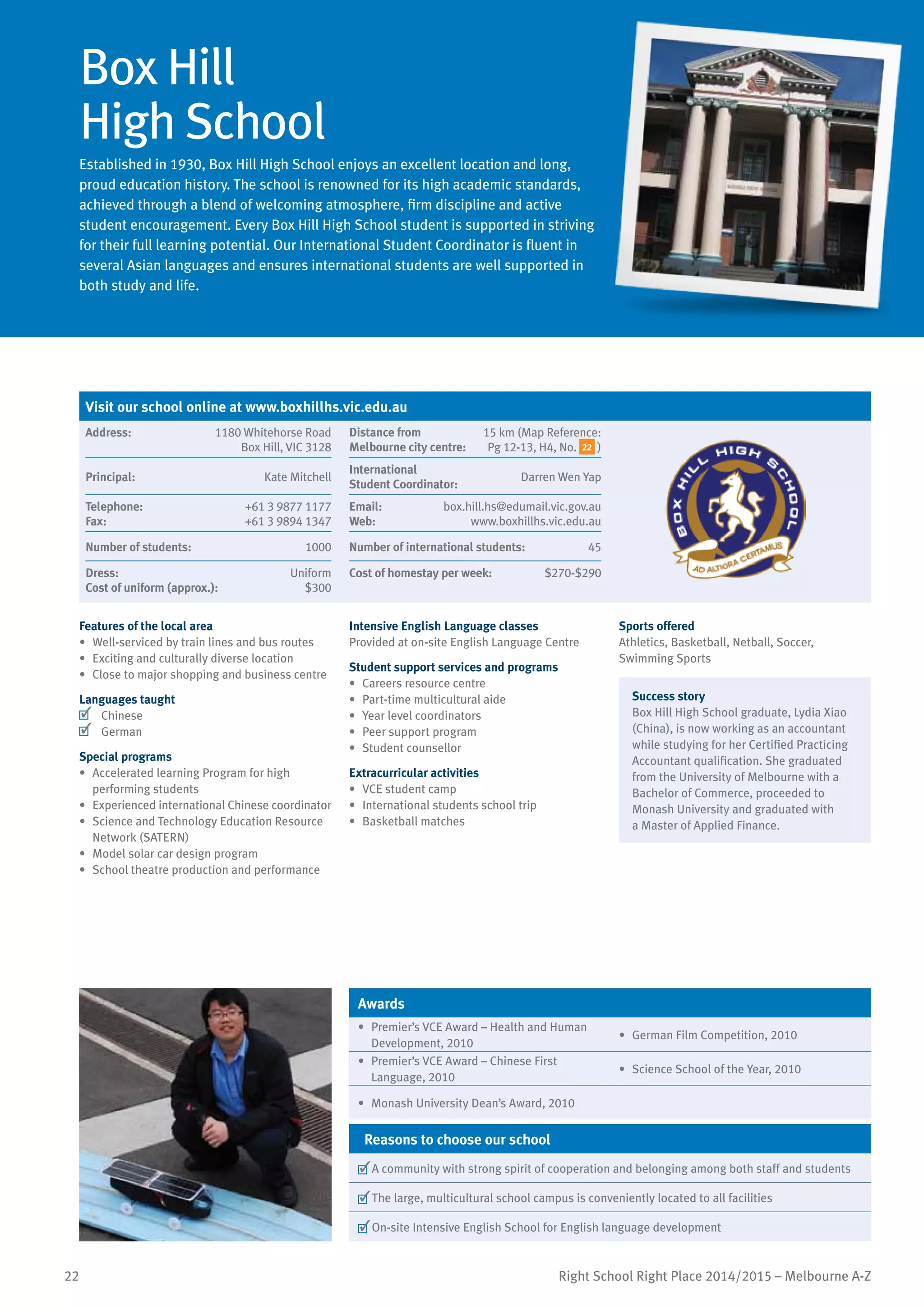 22 Right School Right Place 2014/2015 – Melbourne A-Z
Box Hill
High School
Established in 1930, Box Hill High School enjoys an excellent location and long,
proud education history. The school is renowned for its high academic standards,
achieved through a blend of welcoming atmosphere, firm discipline and active
student encouragement. Every Box Hill High School student is supported in striving
for their full learning potential. Our International Student Coordinator is fluent in
several Asian languages and ensures international students are well supported in
both study and life.
Features of the local area
•	 Well-serviced by train lines and bus routes
•	 Exciting and culturally diverse location
•	 Close to major shopping and business centre
Languages taught
	 Chinese
	 German
Special programs
•	 Accelerated learning Program for high
performing students
•	 Experienced international Chinese coordinator
•	 Science and Technology Education Resource
Network (SATERN)
•	 Model solar car design program
•	 School theatre production and performance
Intensive English Language classes
Provided at on-site English Language Centre
Student support services and programs
•	 Careers resource centre
•	 Part-time multicultural aide
•	 Year level coordinators
•	 Peer support program
•	 Student counsellor
Extracurricular activities
•	 VCE student camp
•	 International students school trip
•	 Basketball matches
Sports offered
Athletics, Basketball, Netball, Soccer,
Swimming Sports
Success story
Box Hill High School graduate, Lydia Xiao
(China), is now working as an accountant
while studying for her Certified Practicing
Accountant qualification. She graduated
from the University of Melbourne with a
Bachelor of Commerce, proceeded to
Monash University and graduated with
a Master of Applied Finance.
Awards
•	 Premier’s VCE Award – Health and Human
Development, 2010
•	 German Film Competition, 2010
•	 Premier’s VCE Award – Chinese First
Language, 2010
•	 Science School of the Year, 2010
•	 Monash University Dean’s Award, 2010
Reasons to choose our school
	A community with strong spirit of cooperation and belonging among both staff and students
	The large, multicultural school campus is conveniently located to all facilities
	On-site Intensive English School for English language development
Visit our school online at www.boxhillhs.vic.edu.au
Address:	 1180 Whitehorse Road
Box Hill, VIC 3128
Distance from	
Melbourne city centre:	
15 km (Map Reference:
Pg 12-13, H4, No. 22 )
Principal:	 Kate Mitchell
International	
Student Coordinator:	
Darren Wen Yap
Telephone:	 +61 3 9877 1177
Fax:	 +61 3 9894 1347
Email:	 box.hill.hs@edumail.vic.gov.au
Web:	 www.boxhillhs.vic.edu.au
Number of students:	 1000 Number of international students:	 45
Dress:	 Uniform
Cost of uniform (approx.):	 $300
Cost of homestay per week:	 $270-$290
 