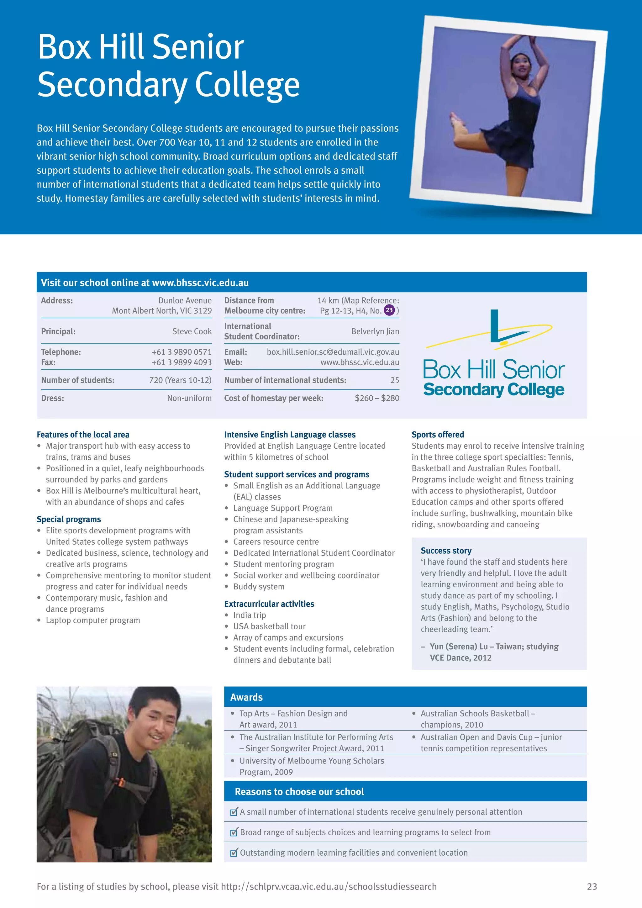 23For a listing of studies by school, please visit http://schlprv.vcaa.vic.edu.au/schoolsstudiessearch
Box Hill Senior
Secondary College
Box Hill Senior Secondary College students are encouraged to pursue their passions
and achieve their best. Over 700 Year 10, 11 and 12 students are enrolled in the
vibrant senior high school community. Broad curriculum options and dedicated staff
support students to achieve their education goals. The school enrols a small
number of international students that a dedicated team helps settle quickly into
study. Homestay families are carefully selected with students’ interests in mind.
Features of the local area
•	 Major transport hub with easy access to
trains, trams and buses
•	 Positioned in a quiet, leafy neighbourhoods
surrounded by parks and gardens
•	 Box Hill is Melbourne’s multicultural heart,
with an abundance of shops and cafes
Special programs
•	 Elite sports development programs with
United States college system pathways
•	 Dedicated business, science, technology and
creative arts programs
•	 Comprehensive mentoring to monitor student
progress and cater for individual needs
•	 Contemporary music, fashion and
dance programs
•	 Laptop computer program
Intensive English Language classes
Provided at English Language Centre located
within 5 kilometres of school
Student support services and programs
•	 Small English as an Additional Language
(EAL) classes
•	 Language Support Program
•	 Chinese and Japanese-speaking
program assistants
•	 Careers resource centre
•	 Dedicated International Student Coordinator
•	 Student mentoring program
•	 Social worker and wellbeing coordinator
•	 Buddy system
Extracurricular activities
•	 India trip
•	 USA basketball tour
•	 Array of camps and excursions
•	 Student events including formal, celebration
dinners and debutante ball
Sports offered
Students may enrol to receive intensive training
in the three college sport specialties: Tennis,
Basketball and Australian Rules Football.
Programs include weight and fitness training
with access to physiotherapist, Outdoor
Education camps and other sports offered
include surfing, bushwalking, mountain bike
riding, snowboarding and canoeing
Success story
‘I have found the staff and students here
very friendly and helpful. I love the adult
learning environment and being able to
study dance as part of my schooling. I
study English, Maths, Psychology, Studio
Arts (Fashion) and belong to the
cheerleading team.’
–	 Yun (Serena) Lu – Taiwan; studying
VCE Dance, 2012
Awards
•	 Top Arts – Fashion Design and
Art award, 2011
•	 Australian Schools Basketball –
champions, 2010
•	 The Australian Institute for Performing Arts
– Singer Songwriter Project Award, 2011
•	 Australian Open and Davis Cup – junior
tennis competition representatives
•	 University of Melbourne Young Scholars
Program, 2009
Reasons to choose our school
	A small number of international students receive genuinely personal attention
	Broad range of subjects choices and learning programs to select from
	Outstanding modern learning facilities and convenient location
Visit our school online at www.bhssc.vic.edu.au
Address:	 Dunloe Avenue
Mont Albert North, VIC 3129
Distance from	
Melbourne city centre:	
14 km (Map Reference:
Pg 12-13, H4, No. 23 )
Principal:	 Steve Cook
International	
Student Coordinator:	
Belverlyn Jian
Telephone:	 +61 3 9890 0571
Fax:	 +61 3 9899 4093
Email:	 box.hill.senior.sc@edumail.vic.gov.au
Web:	 www.bhssc.vic.edu.au
Number of students:	 720 (Years 10-12) Number of international students:	 25
Dress:	 Non-uniform Cost of homestay per week:	 $260 – $280
	
 