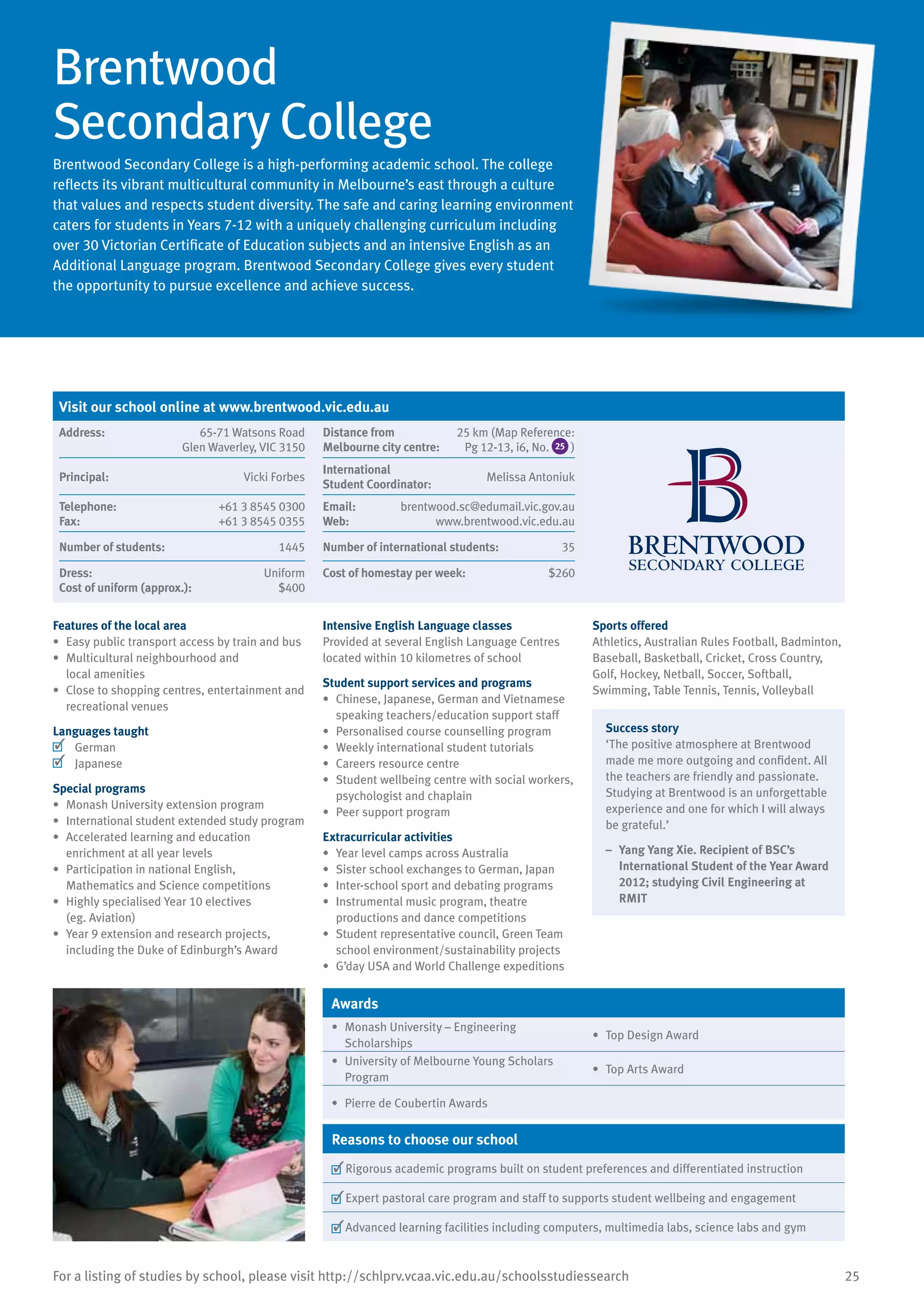 25For a listing of studies by school, please visit http://schlprv.vcaa.vic.edu.au/schoolsstudiessearch
Brentwood
Secondary College
Brentwood Secondary College is a high-performing academic school. The college
reflects its vibrant multicultural community in Melbourne’s east through a culture
that values and respects student diversity. The safe and caring learning environment
caters for students in Years 7-12 with a uniquely challenging curriculum including
over 30 Victorian Certificate of Education subjects and an intensive English as an
Additional Language program. Brentwood Secondary College gives every student
the opportunity to pursue excellence and achieve success.
Features of the local area
•	 Easy public transport access by train and bus
•	 Multicultural neighbourhood and
local amenities
•	 Close to shopping centres, entertainment and
recreational venues
Languages taught
	 German
	 Japanese
Special programs
•	 Monash University extension program
•	 International student extended study program
•	 Accelerated learning and education
enrichment at all year levels
•	 Participation in national English,
Mathematics and Science competitions
•	 Highly specialised Year 10 electives
(eg. Aviation)
•	 Year 9 extension and research projects,
including the Duke of Edinburgh’s Award
Intensive English Language classes
Provided at several English Language Centres
located within 10 kilometres of school
Student support services and programs
•	 Chinese, Japanese, German and Vietnamese
speaking teachers/education support staff
•	 Personalised course counselling program
•	 Weekly international student tutorials
•	 Careers resource centre
•	 Student wellbeing centre with social workers,
psychologist and chaplain
•	 Peer support program
Extracurricular activities
•	 Year level camps across Australia
•	 Sister school exchanges to German, Japan
•	 Inter-school sport and debating programs
•	 Instrumental music program, theatre
productions and dance competitions
•	 Student representative council, Green Team
school environment/sustainability projects
•	 G’day USA and World Challenge expeditions
Sports offered
Athletics, Australian Rules Football, Badminton,
Baseball, Basketball, Cricket, Cross Country,
Golf, Hockey, Netball, Soccer, Softball,
Swimming, Table Tennis, Tennis, Volleyball
Success story
‘The positive atmosphere at Brentwood
made me more outgoing and confident. All
the teachers are friendly and passionate.
Studying at Brentwood is an unforgettable
experience and one for which I will always
be grateful.’
–	 Yang Yang Xie. Recipient of BSC’s
International Student of the Year Award
2012; studying Civil Engineering at
RMIT
Awards
•	 Monash University – Engineering
Scholarships
•	 Top Design Award
•	 University of Melbourne Young Scholars
Program
•	 Top Arts Award
•	 Pierre de Coubertin Awards
Reasons to choose our school
	Rigorous academic programs built on student preferences and differentiated instruction
	Expert pastoral care program and staff to supports student wellbeing and engagement
	Advanced learning facilities including computers, multimedia labs, science labs and gym
Visit our school online at www.brentwood.vic.edu.au
Address:	 65-71 Watsons Road
Glen Waverley, VIC 3150
Distance from	
Melbourne city centre:	
25 km (Map Reference:
Pg 12-13, i6, No. 25 )
Principal:	 Vicki Forbes
International	
Student Coordinator:	
Melissa Antoniuk
Telephone:	 +61 3 8545 0300
Fax:	 +61 3 8545 0355
Email:	 brentwood.sc@edumail.vic.gov.au
Web:	 www.brentwood.vic.edu.au
Number of students:	 1445 Number of international students:	 35
Dress:	 Uniform
Cost of uniform (approx.):	 $400
Cost of homestay per week:	 $260
 