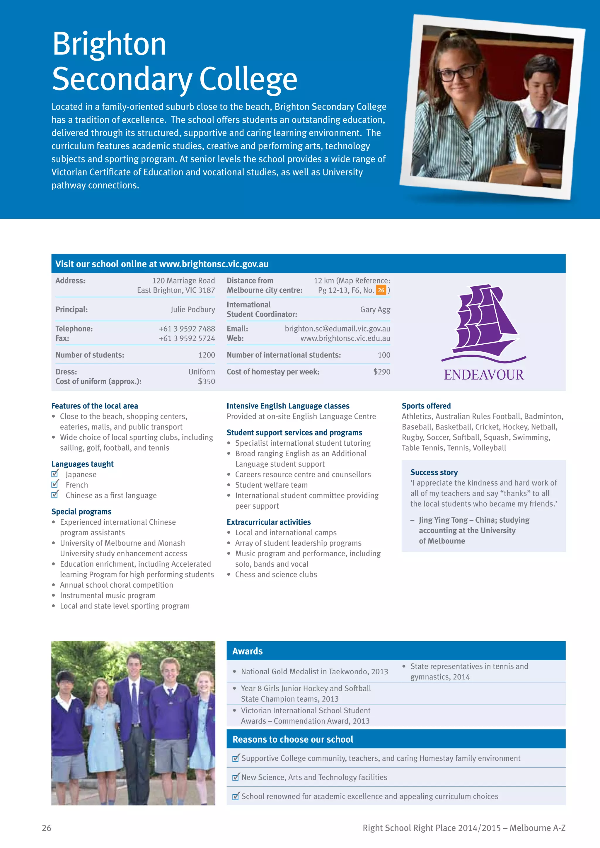 26 Right School Right Place 2014/2015 – Melbourne A-Z
Brighton
Secondary College
Located in a family-oriented suburb close to the beach, Brighton Secondary College
has a tradition of excellence. The school offers students an outstanding education,
delivered through its structured, supportive and caring learning environment. The
curriculum features academic studies, creative and performing arts, technology
subjects and sporting program. At senior levels the school provides a wide range of
Victorian Certificate of Education and vocational studies, as well as University
pathway connections.
Features of the local area
•	 Close to the beach, shopping centers,
eateries, malls, and public transport
•	 Wide choice of local sporting clubs, including
sailing, golf, football, and tennis
Languages taught
	 Japanese
	 French
	 Chinese as a first language
Special programs
•	 Experienced international Chinese
program assistants
•	 University of Melbourne and Monash
University study enhancement access
•	 Education enrichment, including Accelerated
learning Program for high performing students
•	 Annual school choral competition
•	 Instrumental music program
•	 Local and state level sporting program
Intensive English Language classes
Provided at on-site English Language Centre
Student support services and programs
•	 Specialist international student tutoring
•	 Broad ranging English as an Additional
Language student support
•	 Careers resource centre and counsellors
•	 Student welfare team
•	 International student committee providing
peer support
Extracurricular activities
•	 Local and international camps
•	 Array of student leadership programs
•	 Music program and performance, including
solo, bands and vocal
•	 Chess and science clubs
Sports offered
Athletics, Australian Rules Football, Badminton,
Baseball, Basketball, Cricket, Hockey, Netball,
Rugby, Soccer, Softball, Squash, Swimming,
Table Tennis, Tennis, Volleyball
Success story
‘I appreciate the kindness and hard work of
all of my teachers and say “thanks” to all
the local students who became my friends.’
–	 Jing Ying Tong – China; studying
accounting at the University
of Melbourne
Awards
•	 National Gold Medalist in Taekwondo, 2013
•	 State representatives in tennis and
gymnastics, 2014
•	 Year 8 Girls Junior Hockey and Softball
State Champion teams, 2013
•	 Victorian International School Student
Awards – Commendation Award, 2013
Reasons to choose our school
	Supportive College community, teachers, and caring Homestay family environment
	New Science, Arts and Technology facilities
	School renowned for academic excellence and appealing curriculum choices
Visit our school online at www.brightonsc.vic.gov.au
Address:	 120 Marriage Road
East Brighton, VIC 3187
Distance from	
Melbourne city centre:	
12 km (Map Reference:
Pg 12-13, F6, No. 26 )
Principal:	 Julie Podbury
International	
Student Coordinator:	
Gary Agg
Telephone:	 +61 3 9592 7488
Fax:	 +61 3 9592 5724
Email:	 brighton.sc@edumail.vic.gov.au
Web:	 www.brightonsc.vic.edu.au
Number of students:	 1200 Number of international students:	 100
Dress:	 Uniform
Cost of uniform (approx.):	 $350
Cost of homestay per week:	 $290
 