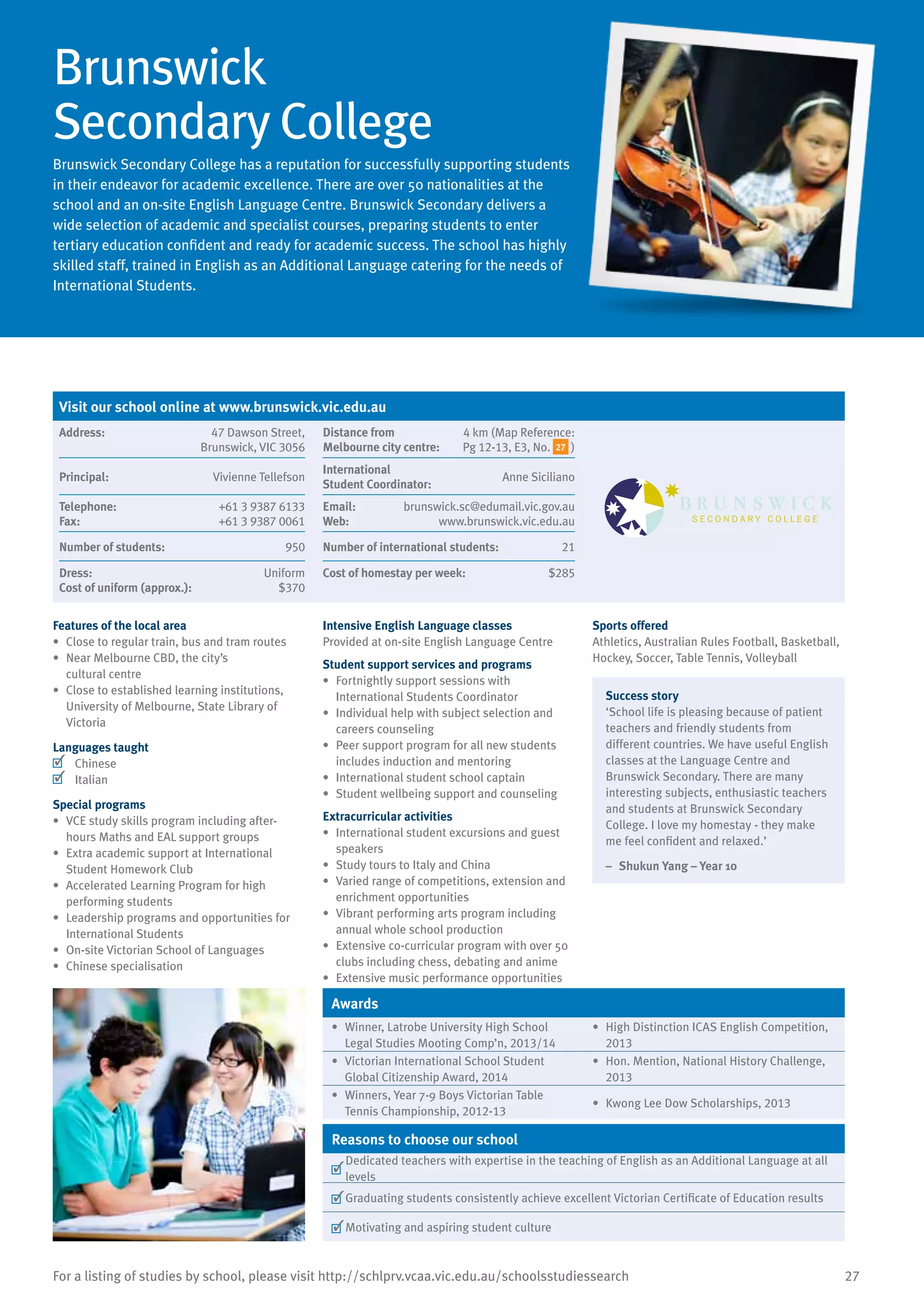 27For a listing of studies by school, please visit http://schlprv.vcaa.vic.edu.au/schoolsstudiessearch
Brunswick
Secondary College
Brunswick Secondary College has a reputation for successfully supporting students
in their endeavor for academic excellence. There are over 50 nationalities at the
school and an on-site English Language Centre. Brunswick Secondary delivers a
wide selection of academic and specialist courses, preparing students to enter
tertiary education confident and ready for academic success. The school has highly
skilled staff, trained in English as an Additional Language catering for the needs of
International Students.
Features of the local area
•	 Close to regular train, bus and tram routes
•	 Near Melbourne CBD, the city’s
cultural centre
•	 Close to established learning institutions,
University of Melbourne, State Library of
Victoria
Languages taught
	 Chinese
	 Italian
Special programs
•	 VCE study skills program including after-
hours Maths and EAL support groups
•	 Extra academic support at International
Student Homework Club
•	 Accelerated Learning Program for high
performing students
•	 Leadership programs and opportunities for
International Students
•	 On-site Victorian School of Languages
•	 Chinese specialisation
Intensive English Language classes
Provided at on-site English Language Centre
Student support services and programs
•	 Fortnightly support sessions with
International Students Coordinator
•	 Individual help with subject selection and
careers counseling
•	 Peer support program for all new students
includes induction and mentoring
•	 International student school captain
•	 Student wellbeing support and counseling
Extracurricular activities
•	 International student excursions and guest
speakers
•	 Study tours to Italy and China
•	 Varied range of competitions, extension and
enrichment opportunities
•	 Vibrant performing arts program including
annual whole school production
•	 Extensive co-curricular program with over 50
clubs including chess, debating and anime
•	 Extensive music performance opportunities
Sports offered
Athletics, Australian Rules Football, Basketball,
Hockey, Soccer, Table Tennis, Volleyball
Success story
‘School life is pleasing because of patient
teachers and friendly students from
different countries. We have useful English
classes at the Language Centre and
Brunswick Secondary. There are many
interesting subjects, enthusiastic teachers
and students at Brunswick Secondary
College. I love my homestay - they make
me feel confident and relaxed.’
–	 Shukun Yang – Year 10
Awards
•	 Winner, Latrobe University High School
Legal Studies Mooting Comp’n, 2013/14
•	 High Distinction ICAS English Competition,
2013
•	 Victorian International School Student
Global Citizenship Award, 2014
•	 Hon. Mention, National History Challenge,
2013
•	 Winners, Year 7-9 Boys Victorian Table
Tennis Championship, 2012-13
•	 Kwong Lee Dow Scholarships, 2013
Reasons to choose our school
	
Dedicated teachers with expertise in the teaching of English as an Additional Language at all
levels
	Graduating students consistently achieve excellent Victorian Certificate of Education results
	Motivating and aspiring student culture
Visit our school online at www.brunswick.vic.edu.au
Address:	 47 Dawson Street,
Brunswick, VIC 3056
Distance from	
Melbourne city centre:	
4 km (Map Reference:
Pg 12-13, E3, No. 27 )
Principal:	 Vivienne Tellefson
International	
Student Coordinator:	
Anne Siciliano
Telephone:	 +61 3 9387 6133
Fax:	 +61 3 9387 0061
Email:	 brunswick.sc@edumail.vic.gov.au
Web:	 www.brunswick.vic.edu.au
Number of students:	 950 Number of international students:	 21
Dress:	 Uniform
Cost of uniform (approx.):	 $370
Cost of homestay per week:	 $285
 