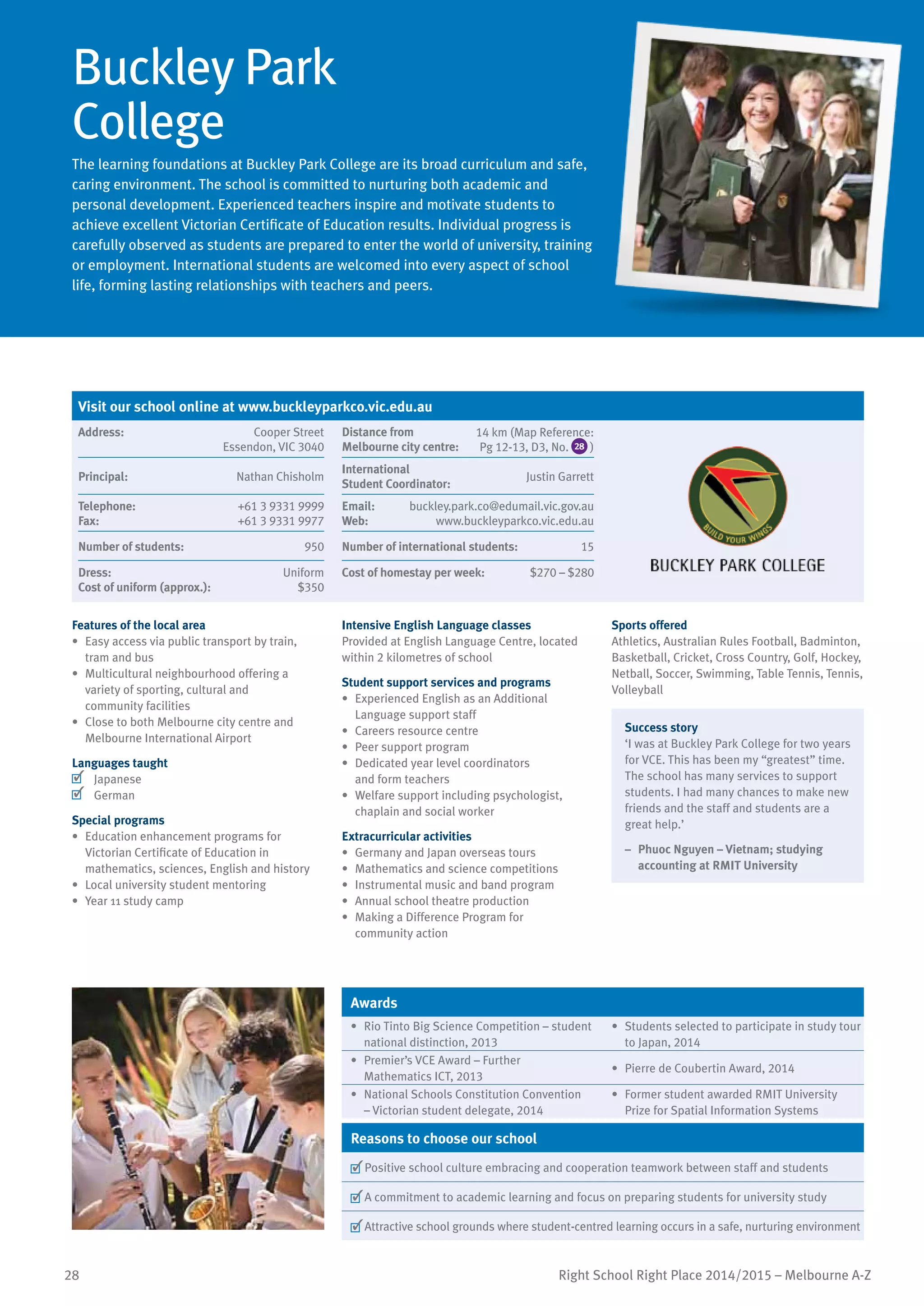 28 Right School Right Place 2014/2015 – Melbourne A-Z
Buckley Park
College
The learning foundations at Buckley Park College are its broad curriculum and safe,
caring environment. The school is committed to nurturing both academic and
personal development. Experienced teachers inspire and motivate students to
achieve excellent Victorian Certificate of Education results. Individual progress is
carefully observed as students are prepared to enter the world of university, training
or employment. International students are welcomed into every aspect of school
life, forming lasting relationships with teachers and peers.
Features of the local area
•	 Easy access via public transport by train,
tram and bus
•	 Multicultural neighbourhood offering a
variety of sporting, cultural and
community facilities
•	 Close to both Melbourne city centre and
Melbourne International Airport
Languages taught
	 Japanese
	 German
Special programs
•	 Education enhancement programs for
Victorian Certificate of Education in
mathematics, sciences, English and history
•	 Local university student mentoring
•	 Year 11 study camp
Intensive English Language classes
Provided at English Language Centre, located
within 2 kilometres of school
Student support services and programs
•	 Experienced English as an Additional
Language support staff
•	 Careers resource centre
•	 Peer support program
•	 Dedicated year level coordinators
and form teachers
•	 Welfare support including psychologist,
chaplain and social worker
Extracurricular activities
•	 Germany and Japan overseas tours
•	 Mathematics and science competitions
•	 Instrumental music and band program
•	 Annual school theatre production
•	 Making a Difference Program for
community action
Sports offered
Athletics, Australian Rules Football, Badminton,
Basketball, Cricket, Cross Country, Golf, Hockey,
Netball, Soccer, Swimming, Table Tennis, Tennis,
Volleyball
Success story
‘I was at Buckley Park College for two years
for VCE. This has been my “greatest” time.
The school has many services to support
students. I had many chances to make new
friends and the staff and students are a
great help.’
–	 Phuoc Nguyen – Vietnam; studying
accounting at RMIT University
Awards
•	 Rio Tinto Big Science Competition – student
national distinction, 2013
•	 Students selected to participate in study tour
to Japan, 2014
•	 Premier’s VCE Award – Further
Mathematics ICT, 2013
•	 Pierre de Coubertin Award, 2014
•	 National Schools Constitution Convention
– Victorian student delegate, 2014
•	 Former student awarded RMIT University
Prize for Spatial Information Systems
Reasons to choose our school
	Positive school culture embracing and cooperation teamwork between staff and students
	A commitment to academic learning and focus on preparing students for university study
	Attractive school grounds where student-centred learning occurs in a safe, nurturing environment
Visit our school online at www.buckleyparkco.vic.edu.au
Address:	 Cooper Street
Essendon, VIC 3040
Distance from	
Melbourne city centre:	
14 km (Map Reference:
Pg 12-13, D3, No. 28 )
Principal:	 Nathan Chisholm
International	
Student Coordinator:	
Justin Garrett
Telephone:	 +61 3 9331 9999
Fax:	 +61 3 9331 9977
Email:	 buckley.park.co@edumail.vic.gov.au
Web:	 www.buckleyparkco.vic.edu.au
Number of students:	 950 Number of international students:	 15
Dress:	 Uniform
Cost of uniform (approx.):	 $350
Cost of homestay per week:	 $270 – $280
 