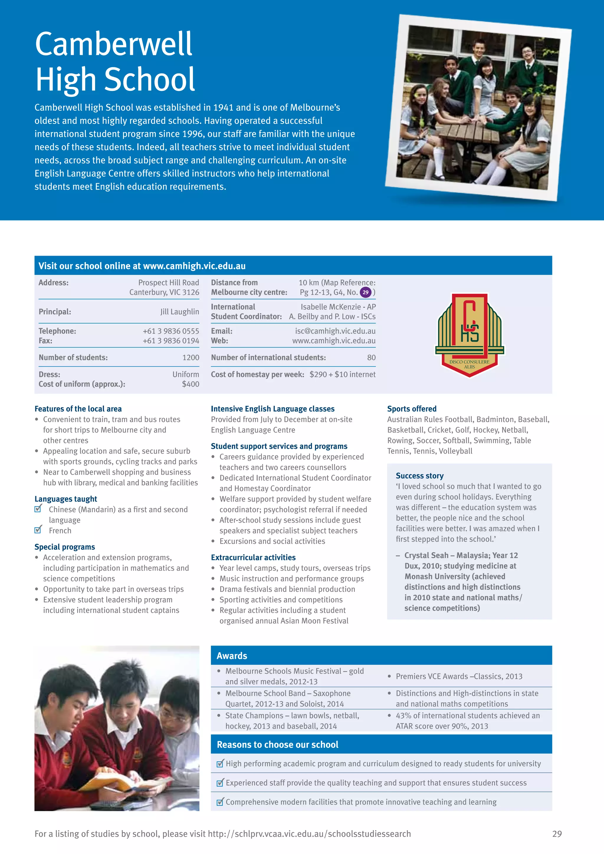 29For a listing of studies by school, please visit http://schlprv.vcaa.vic.edu.au/schoolsstudiessearch
Camberwell
High School
Camberwell High School was established in 1941 and is one of Melbourne’s
oldest and most highly regarded schools. Having operated a successful
international student program since 1996, our staff are familiar with the unique
needs of these students. Indeed, all teachers strive to meet individual student
needs, across the broad subject range and challenging curriculum. An on-site
English Language Centre offers skilled instructors who help international
students meet English education requirements.
Features of the local area
•	 Convenient to train, tram and bus routes
for short trips to Melbourne city and
other centres
•	 Appealing location and safe, secure suburb
with sports grounds, cycling tracks and parks
•	 Near to Camberwell shopping and business
hub with library, medical and banking facilities
Languages taught
	 Chinese (Mandarin) as a first and second
language
	 French
Special programs
•	 Acceleration and extension programs,
including participation in mathematics and
science competitions
•	 Opportunity to take part in overseas trips
•	 Extensive student leadership program
including international student captains
Intensive English Language classes
Provided from July to December at on-site
English Language Centre
Student support services and programs
•	 Careers guidance provided by experienced
teachers and two careers counsellors
•	 Dedicated International Student Coordinator
and Homestay Coordinator
•	 Welfare support provided by student welfare
coordinator; psychologist referral if needed
•	 After-school study sessions include guest
speakers and specialist subject teachers
•	 Excursions and social activities
Extracurricular activities
•	 Year level camps, study tours, overseas trips
•	 Music instruction and performance groups
•	 Drama festivals and biennial production
•	 Sporting activities and competitions
•	 Regular activities including a student
organised annual Asian Moon Festival
Sports offered
Australian Rules Football, Badminton, Baseball,
Basketball, Cricket, Golf, Hockey, Netball,
Rowing, Soccer, Softball, Swimming, Table
Tennis, Tennis, Volleyball
Success story
‘I loved school so much that I wanted to go
even during school holidays. Everything
was different – the education system was
better, the people nice and the school
facilities were better. I was amazed when I
first stepped into the school.’
–	 Crystal Seah – Malaysia; Year 12
Dux, 2010; studying medicine at
Monash University (achieved
distinctions and high distinctions
in 2010 state and national maths/
science competitions)
Awards
•	 Melbourne Schools Music Festival – gold
and silver medals, 2012-13
•	 Premiers VCE Awards –Classics, 2013
•	 Melbourne School Band – Saxophone
Quartet, 2012-13 and Soloist, 2014
•	 Distinctions and High-distinctions in state
and national maths competitions
•	 State Champions – lawn bowls, netball,
hockey, 2013 and baseball, 2014
•	 43% of international students achieved an
ATAR score over 90%, 2013
Reasons to choose our school
	High performing academic program and curriculum designed to ready students for university
	Experienced staff provide the quality teaching and support that ensures student success
	Comprehensive modern facilities that promote innovative teaching and learning
Visit our school online at www.camhigh.vic.edu.au
Address:	 Prospect Hill Road
Canterbury, VIC 3126
Distance from	
Melbourne city centre:	
10 km (Map Reference:
Pg 12-13, G4, No. 29 )
Principal:	 Jill Laughlin
International	
Student Coordinator:	
Isabelle McKenzie - AP
A. Beilby and P. Low - ISCs
Telephone:	 +61 3 9836 0555
Fax:	 +61 3 9836 0194
Email:	 isc@camhigh.vic.edu.au
Web:	 www.camhigh.vic.edu.au
Number of students:	 1200 Number of international students:	 80
Dress:	 Uniform
Cost of uniform (approx.):	 $400
Cost of homestay per week:	 $290 + $10 internet
 