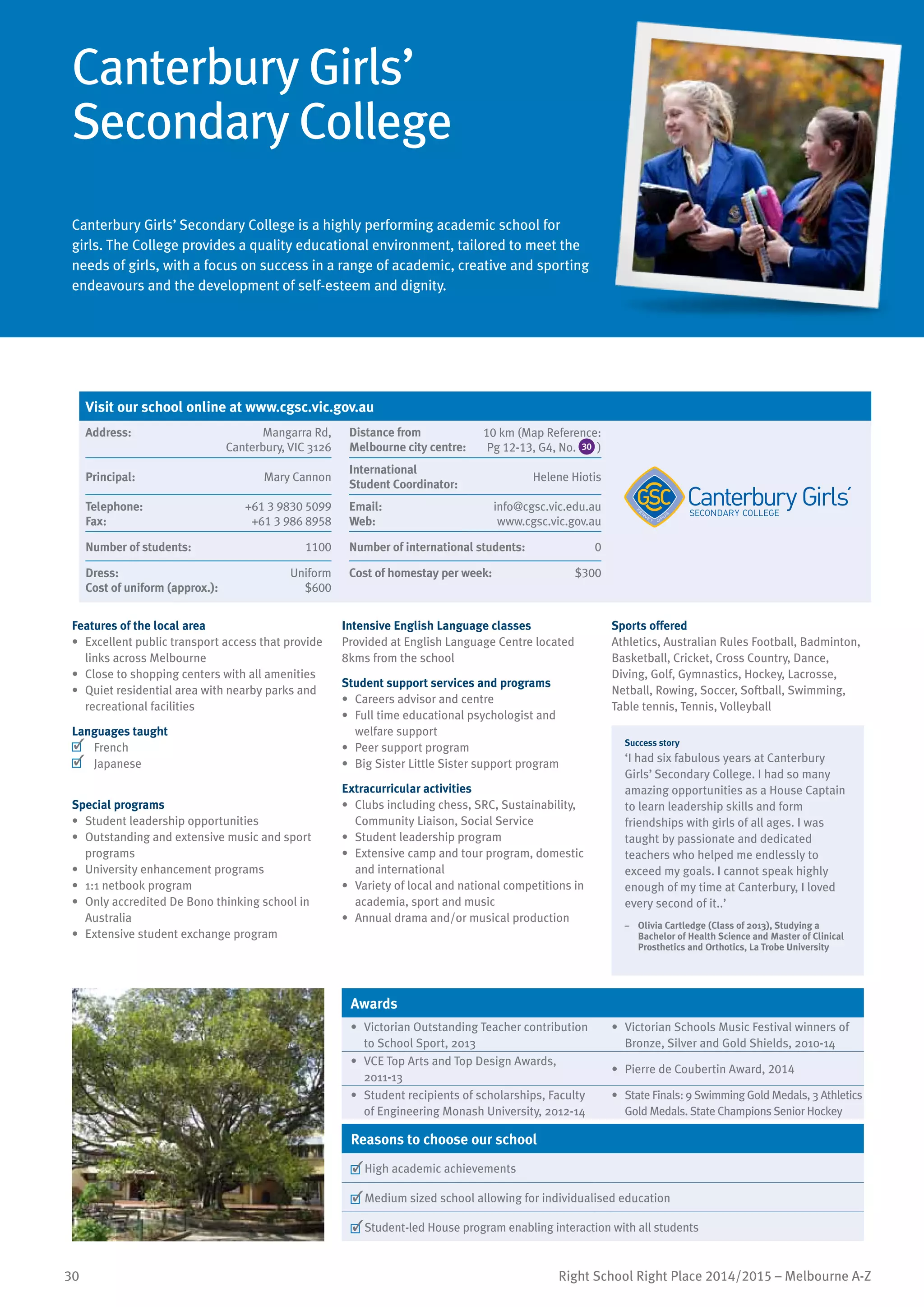 30 Right School Right Place 2014/2015 – Melbourne A-Z
Canterbury Girls’
Secondary College
Canterbury Girls’ Secondary College is a highly performing academic school for
girls. The College provides a quality educational environment, tailored to meet the
needs of girls, with a focus on success in a range of academic, creative and sporting
endeavours and the development of self-esteem and dignity.
Features of the local area
•	 Excellent public transport access that provide
links across Melbourne
•	 Close to shopping centers with all amenities
•	 Quiet residential area with nearby parks and
recreational facilities
Languages taught
	 French
	 Japanese
Special programs
•	 Student leadership opportunities
•	 Outstanding and extensive music and sport
programs
•	 University enhancement programs
•	 1:1 netbook program
•	 Only accredited De Bono thinking school in
Australia
•	 Extensive student exchange program
Intensive English Language classes
Provided at English Language Centre located
8kms from the school
Student support services and programs
•	 Careers advisor and centre
•	 Full time educational psychologist and
welfare support
•	 Peer support program
•	 Big Sister Little Sister support program
Extracurricular activities
•	 Clubs including chess, SRC, Sustainability,
Community Liaison, Social Service
•	 Student leadership program
•	 Extensive camp and tour program, domestic
and international
•	 Variety of local and national competitions in
academia, sport and music
•	 Annual drama and/or musical production
Sports offered
Athletics, Australian Rules Football, Badminton,
Basketball, Cricket, Cross Country, Dance,
Diving, Golf, Gymnastics, Hockey, Lacrosse,
Netball, Rowing, Soccer, Softball, Swimming,
Table tennis, Tennis, Volleyball
Success story
‘I had six fabulous years at Canterbury
Girls’ Secondary College. I had so many
amazing opportunities as a House Captain
to learn leadership skills and form
friendships with girls of all ages. I was
taught by passionate and dedicated
teachers who helped me endlessly to
exceed my goals. I cannot speak highly
enough of my time at Canterbury, I loved
every second of it..’
–	 Olivia Cartledge (Class of 2013), Studying a
Bachelor of Health Science and Master of Clinical
Prosthetics and Orthotics, La Trobe University
Awards
•	 Victorian Outstanding Teacher contribution
to School Sport, 2013
•	 Victorian Schools Music Festival winners of
Bronze, Silver and Gold Shields, 2010-14
•	 VCE Top Arts and Top Design Awards,
2011-13
•	 Pierre de Coubertin Award, 2014
•	 Student recipients of scholarships, Faculty
of Engineering Monash University, 2012-14
•	 State Finals: 9 Swimming Gold Medals, 3 Athletics
Gold Medals. State Champions Senior Hockey
Reasons to choose our school
	High academic achievements
	Medium sized school allowing for individualised education
	Student-led House program enabling interaction with all students
Visit our school online at www.cgsc.vic.gov.au
Address:	 Mangarra Rd,
Canterbury, VIC 3126
Distance from	
Melbourne city centre:	
10 km (Map Reference:
Pg 12-13, G4, No. 30 )
Principal:	 Mary Cannon
International	
Student Coordinator:	
Helene Hiotis
Telephone:	 +61 3 9830 5099
Fax:	 +61 3 986 8958
Email:	 info@cgsc.vic.edu.au
Web:	 www.cgsc.vic.gov.au
Number of students:	 1100 Number of international students:	 0
Dress:	 Uniform
Cost of uniform (approx.):	 $600
Cost of homestay per week:	 $300
 