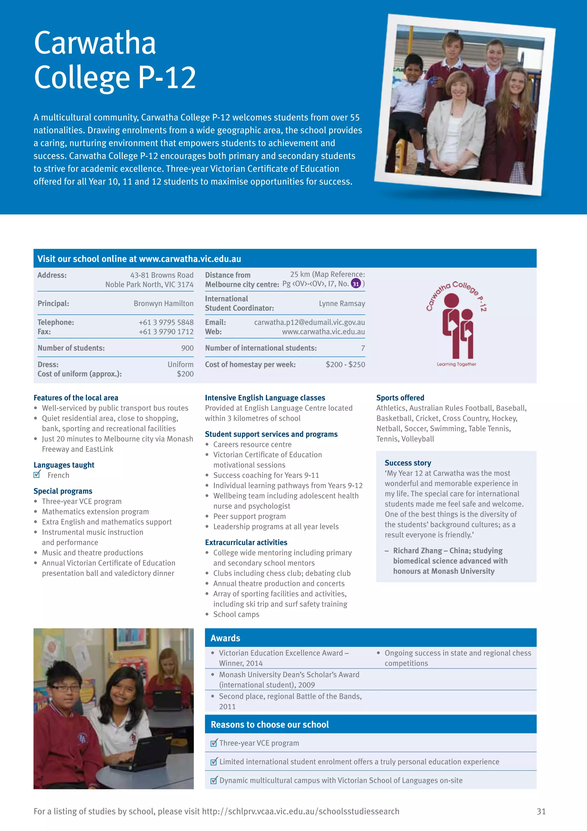 31For a listing of studies by school, please visit http://schlprv.vcaa.vic.edu.au/schoolsstudiessearch
Carwatha
College P-12
A multicultural community, Carwatha College P-12 welcomes students from over 55
nationalities. Drawing enrolments from a wide geographic area, the school provides
a caring, nurturing environment that empowers students to achievement and
success. Carwatha College P-12 encourages both primary and secondary students
to strive for academic excellence. Three-year Victorian Certificate of Education
offered for all Year 10, 11 and 12 students to maximise opportunities for success.
Features of the local area
•	 Well-serviced by public transport bus routes
•	 Quiet residential area, close to shopping,
bank, sporting and recreational facilities
•	 Just 20 minutes to Melbourne city via Monash
Freeway and EastLink
Languages taught
	 French
Special programs
•	 Three-year VCE program
•	 Mathematics extension program
•	 Extra English and mathematics support
•	 Instrumental music instruction
and performance
•	 Music and theatre productions
•	 Annual Victorian Certificate of Education
presentation ball and valedictory dinner
Intensive English Language classes
Provided at English Language Centre located
within 3 kilometres of school
Student support services and programs
•	 Careers resource centre
•	 Victorian Certificate of Education
motivational sessions
•	 Success coaching for Years 9-11
•	 Individual learning pathways from Years 9-12
•	 Wellbeing team including adolescent health
nurse and psychologist
•	 Peer support program
•	 Leadership programs at all year levels
Extracurricular activities
•	 College wide mentoring including primary
and secondary school mentors
•	 Clubs including chess club; debating club
•	 Annual theatre production and concerts
•	 Array of sporting facilities and activities,
including ski trip and surf safety training
•	 School camps
Sports offered
Athletics, Australian Rules Football, Baseball,
Basketball, Cricket, Cross Country, Hockey,
Netball, Soccer, Swimming, Table Tennis,
Tennis, Volleyball
Success story
‘My Year 12 at Carwatha was the most
wonderful and memorable experience in
my life. The special care for international
students made me feel safe and welcome.
One of the best things is the diversity of
the students’ background cultures; as a
result everyone is friendly.’
–	 Richard Zhang – China; studying
biomedical science advanced with
honours at Monash University
Awards
•	 Victorian Education Excellence Award –
Winner, 2014
•	 Ongoing success in state and regional chess
competitions
•	 Monash University Dean’s Scholar’s Award
(international student), 2009
•	 Second place, regional Battle of the Bands,
2011
Reasons to choose our school
	Three-year VCE program
	Limited international student enrolment offers a truly personal education experience
	Dynamic multicultural campus with Victorian School of Languages on-site
Visit our school online at www.carwatha.vic.edu.au
Address:	 43-81 Browns Road
Noble Park North, VIC 3174
Distance from	
Melbourne city centre:	
25 km (Map Reference:
Pg <OV>-<OV>, I7, No. )
Principal:	 Bronwyn Hamilton
International	
Student Coordinator:	
Lynne Ramsay
Telephone:	 +61 3 9795 5848
Fax:	 +61 3 9790 1712
Email:	 carwatha.p12@edumail.vic.gov.au
Web:	 www.carwatha.vic.edu.au
Number of students:	 900 Number of international students: 	 7
Dress:	 Uniform
Cost of uniform (approx.):	 $200
Cost of homestay per week:	 $200 - $250
31
 