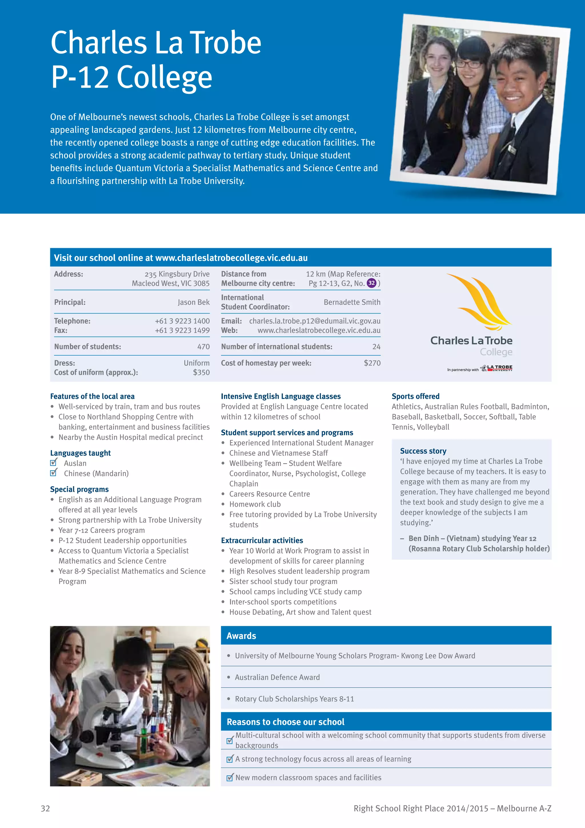 32 Right School Right Place 2014/2015 – Melbourne A-Z
Charles La Trobe
P-12 College
One of Melbourne’s newest schools, Charles La Trobe College is set amongst
appealing landscaped gardens. Just 12 kilometres from Melbourne city centre,
the recently opened college boasts a range of cutting edge education facilities. The
school provides a strong academic pathway to tertiary study. Unique student
benefits include Quantum Victoria a Specialist Mathematics and Science Centre and
a flourishing partnership with La Trobe University.
Features of the local area
•	 Well-serviced by train, tram and bus routes
•	 Close to Northland Shopping Centre with
banking, entertainment and business facilities
•	 Nearby the Austin Hospital medical precinct
Languages taught
	 Auslan
	 Chinese (Mandarin)
Special programs
•	 English as an Additional Language Program
offered at all year levels
•	 Strong partnership with La Trobe University
•	 Year 7-12 Careers program
•	 P-12 Student Leadership opportunities
•	 Access to Quantum Victoria a Specialist
Mathematics and Science Centre
•	 Year 8-9 Specialist Mathematics and Science
Program
Intensive English Language classes
Provided at English Language Centre located
within 12 kilometres of school
Student support services and programs
•	 Experienced International Student Manager
•	 Chinese and Vietnamese Staff
•	 Wellbeing Team – Student Welfare
Coordinator, Nurse, Psychologist, College
Chaplain
•	 Careers Resource Centre
•	 Homework club
•	 Free tutoring provided by La Trobe University
students
Extracurricular activities
•	 Year 10 World at Work Program to assist in
development of skills for career planning
•	 High Resolves student leadership program
•	 Sister school study tour program
•	 School camps including VCE study camp
•	 Inter-school sports competitions
•	 House Debating, Art show and Talent quest
Sports offered
Athletics, Australian Rules Football, Badminton,
Baseball, Basketball, Soccer, Softball, Table
Tennis, Volleyball
Success story
‘I have enjoyed my time at Charles La Trobe
College because of my teachers. It is easy to
engage with them as many are from my
generation. They have challenged me beyond
the text book and study design to give me a
deeper knowledge of the subjects I am
studying.’
–	 Ben Dinh – (Vietnam) studying Year 12
(Rosanna Rotary Club Scholarship holder)
Awards
•	 University of Melbourne Young Scholars Program- Kwong Lee Dow Award
•	 Australian Defence Award
•	 Rotary Club Scholarships Years 8-11
Reasons to choose our school
	
Multi-cultural school with a welcoming school community that supports students from diverse
backgrounds
	A strong technology focus across all areas of learning
	New modern classroom spaces and facilities
Visit our school online at www.charleslatrobecollege.vic.edu.au
Address:	 235 Kingsbury Drive
Macleod West, VIC 3085
Distance from	
Melbourne city centre:	
12 km (Map Reference:
Pg 12-13, G2, No. 32 )
Principal:	 Jason Bek
International	
Student Coordinator:	
Bernadette Smith
Telephone:	 +61 3 9223 1400
Fax:	 +61 3 9223 1499
Email: 	 charles.la.trobe.p12@edumail.vic.gov.au
Web:	 www.charleslatrobecollege.vic.edu.au
Number of students:	 470 Number of international students:	 24
Dress:	 Uniform
Cost of uniform (approx.):	 $350
Cost of homestay per week:	 $270
 