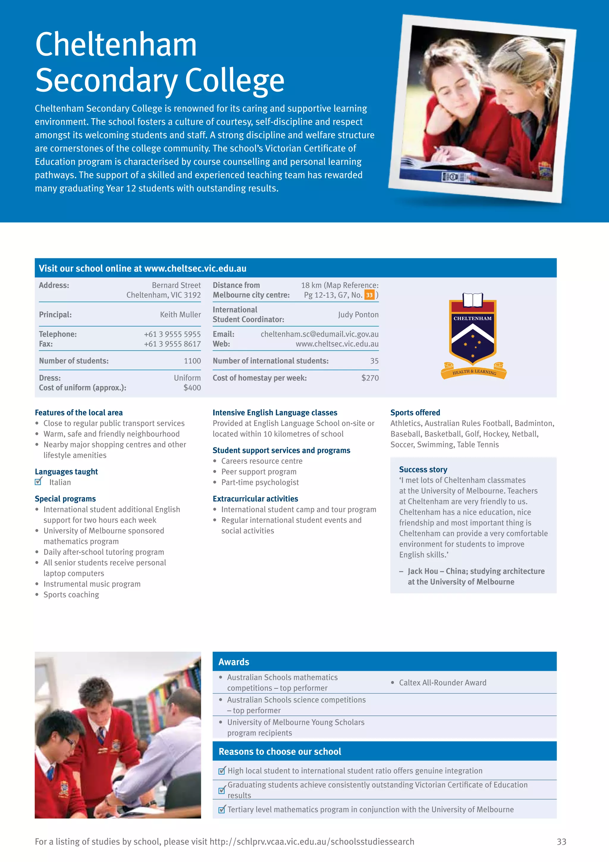 33For a listing of studies by school, please visit http://schlprv.vcaa.vic.edu.au/schoolsstudiessearch
Cheltenham
Secondary College
Cheltenham Secondary College is renowned for its caring and supportive learning
environment. The school fosters a culture of courtesy, self-discipline and respect
amongst its welcoming students and staff. A strong discipline and welfare structure
are cornerstones of the college community. The school’s Victorian Certificate of
Education program is characterised by course counselling and personal learning
pathways. The support of a skilled and experienced teaching team has rewarded
many graduating Year 12 students with outstanding results.
Features of the local area
•	 Close to regular public transport services
•	 Warm, safe and friendly neighbourhood
•	 Nearby major shopping centres and other
lifestyle amenities
Languages taught
	 Italian
Special programs
•	 International student additional English
support for two hours each week
•	 University of Melbourne sponsored
mathematics program
•	 Daily after-school tutoring program
•	 All senior students receive personal
laptop computers
•	 Instrumental music program
•	 Sports coaching
Intensive English Language classes
Provided at English Language School on-site or
located within 10 kilometres of school
Student support services and programs
•	 Careers resource centre
•	 Peer support program
•	 Part-time psychologist
Extracurricular activities
•	 International student camp and tour program
•	 Regular international student events and
social activities
Sports offered
Athletics, Australian Rules Football, Badminton,
Baseball, Basketball, Golf, Hockey, Netball,
Soccer, Swimming, Table Tennis
Success story
‘I met lots of Cheltenham classmates
at the University of Melbourne. Teachers
at Cheltenham are very friendly to us.
Cheltenham has a nice education, nice
friendship and most important thing is
Cheltenham can provide a very comfortable
environment for students to improve
English skills.’
–	 Jack Hou – China; studying architecture
at the University of Melbourne
Awards
•	 Australian Schools mathematics
competitions – top performer
•	 Caltex All-Rounder Award
•	 Australian Schools science competitions
– top performer
•	 University of Melbourne Young Scholars
program recipients
Reasons to choose our school
	High local student to international student ratio offers genuine integration
	
Graduating students achieve consistently outstanding Victorian Certificate of Education
results
	Tertiary level mathematics program in conjunction with the University of Melbourne
Visit our school online at www.cheltsec.vic.edu.au
Address:	 Bernard Street
Cheltenham, VIC 3192
Distance from	
Melbourne city centre:	
18 km (Map Reference:
Pg 12-13, G7, No. 33 )
Principal:	 Keith Muller
International	
Student Coordinator:	
Judy Ponton
Telephone:	 +61 3 9555 5955
Fax:	 +61 3 9555 8617
Email:	 cheltenham.sc@edumail.vic.gov.au
Web:	 www.cheltsec.vic.edu.au
Number of students:	 1100 Number of international students:	 35
Dress:	 Uniform
Cost of uniform (approx.):	 $400
Cost of homestay per week:	 $270
 