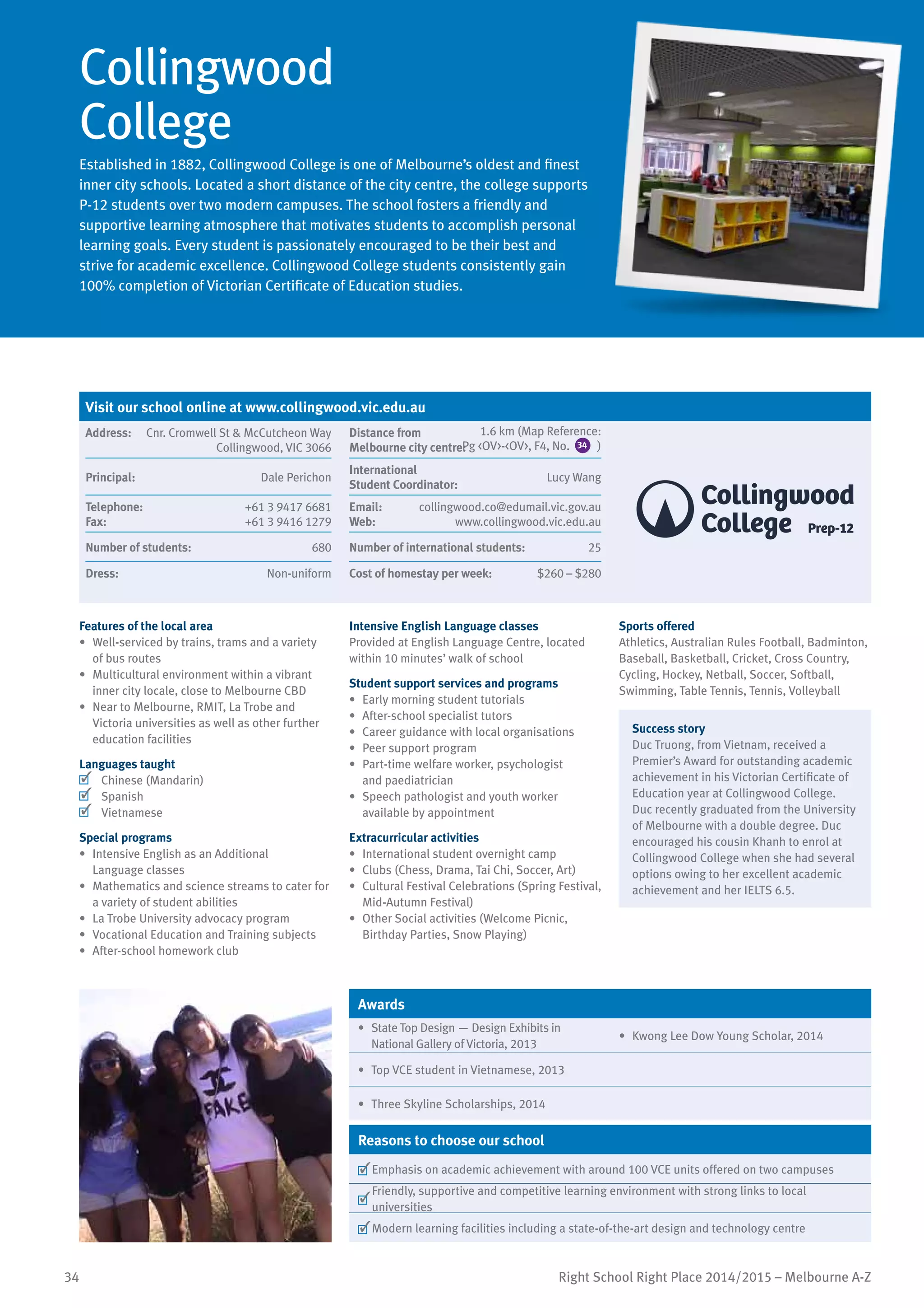 34 Right School Right Place 2014/2015 – Melbourne A-Z
Collingwood
College
Established in 1882, Collingwood College is one of Melbourne’s oldest and finest
inner city schools. Located a short distance of the city centre, the college supports
P-12 students over two modern campuses. The school fosters a friendly and
supportive learning atmosphere that motivates students to accomplish personal
learning goals. Every student is passionately encouraged to be their best and
strive for academic excellence. Collingwood College students consistently gain
100% completion of Victorian Certificate of Education studies.
Features of the local area
•	 Well-serviced by trains, trams and a variety
of bus routes
•	 Multicultural environment within a vibrant
inner city locale, close to Melbourne CBD
•	 Near to Melbourne, RMIT, La Trobe and
Victoria universities as well as other further
education facilities
Languages taught
	 Chinese (Mandarin)
	 Spanish
	 Vietnamese
Special programs
•	 Intensive English as an Additional
Language classes
•	 Mathematics and science streams to cater for
a variety of student abilities
•	 La Trobe University advocacy program
•	 Vocational Education and Training subjects
•	 After-school homework club
Intensive English Language classes
Provided at English Language Centre, located
within 10 minutes’ walk of school
Student support services and programs
•	 Early morning student tutorials
•	 After-school specialist tutors
•	 Career guidance with local organisations
•	 Peer support program
•	 Part-time welfare worker, psychologist
and paediatrician
•	 Speech pathologist and youth worker
available by appointment
Extracurricular activities
•	 International student overnight camp
•	 Clubs (Chess, Drama, Tai Chi, Soccer, Art)
•	 Cultural Festival Celebrations (Spring Festival,
Mid-Autumn Festival)
•	 	Other Social activities (Welcome Picnic,
Birthday Parties, Snow Playing)
Sports offered
Athletics, Australian Rules Football, Badminton,
Baseball, Basketball, Cricket, Cross Country,
Cycling, Hockey, Netball, Soccer, Softball,
Swimming, Table Tennis, Tennis, Volleyball
Success story
Duc Truong, from Vietnam, received a
Premier’s Award for outstanding academic
achievement in his Victorian Certificate of
Education year at Collingwood College.
Duc recently graduated from the University
of Melbourne with a double degree. Duc
encouraged his cousin Khanh to enrol at
Collingwood College when she had several
options owing to her excellent academic
achievement and her IELTS 6.5.
Awards
•	 State Top Design — Design Exhibits in
National Gallery of Victoria, 2013
•	 Kwong Lee Dow Young Scholar, 2014
•	 Top VCE student in Vietnamese, 2013
•	 Three Skyline Scholarships, 2014
Reasons to choose our school
	Emphasis on academic achievement with around 100 VCE units offered on two campuses
	
Friendly, supportive and competitive learning environment with strong links to local
universities
	Modern learning facilities including a state-of-the-art design and technology centre
Visit our school online at www.collingwood.vic.edu.au
Address:	 Cnr. Cromwell St & McCutcheon Way
Collingwood, VIC 3066
Distance from	
Melbourne city centre:	
Principal:	 Dale Perichon
International	
Student Coordinator:	
Lucy Wang
Telephone:	 +61 3 9417 6681
Fax:	 +61 3 9416 1279
Email:	 collingwood.co@edumail.vic.gov.au
Web:	 www.collingwood.vic.edu.au
Number of students:	 680 Number of international students:	 25
Dress:	 Non-uniform Cost of homestay per week:	 $260 – $280
1.6 km (Map Reference:
Pg <OV>-<OV>, F4, No. 34 )
 