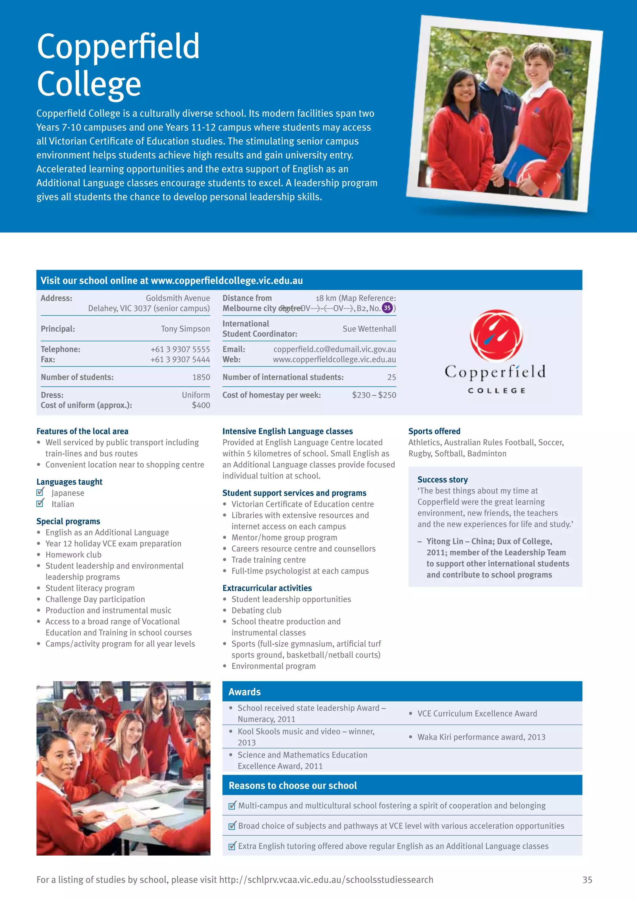35For a listing of studies by school, please visit http://schlprv.vcaa.vic.edu.au/schoolsstudiessearch
Copperfield
College
Copperfield College is a culturally diverse school. Its modern facilities span two
Years 7-10 campuses and one Years 11-12 campus where students may access
all Victorian Certificate of Education studies. The stimulating senior campus
environment helps students achieve high results and gain university entry.
Accelerated learning opportunities and the extra support of English as an
Additional Language classes encourage students to excel. A leadership program
gives all students the chance to develop personal leadership skills.
Features of the local area
•	 Well serviced by public transport including
train-lines and bus routes
•	 Convenient location near to shopping centre
Languages taught
	 Japanese
	 Italian
Special programs
•	 English as an Additional Language
•	 Year 12 holiday VCE exam preparation
•	 Homework club
•	 Student leadership and environmental
leadership programs
•	 Student literacy program
•	 Challenge Day participation
•	 Production and instrumental music
•	 Access to a broad range of Vocational
Education and Training in school courses
•	 Camps/activity program for all year levels
Intensive English Language classes
Provided at English Language Centre located
within 5 kilometres of school. Small English as
an Additional Language classes provide focused
individual tuition at school.
Student support services and programs
•	 Victorian Certificate of Education centre
•	 Libraries with extensive resources and
internet access on each campus
•	 Mentor/home group program
•	 Careers resource centre and counsellors
•	 Trade training centre
•	 Full-time psychologist at each campus
Extracurricular activities
•	 Student leadership opportunities
•	 Debating club
•	 School theatre production and
instrumental classes
•	 Sports (full-size gymnasium, artificial turf
sports ground, basketball/netball courts)
•	 Environmental program
Sports offered
Athletics, Australian Rules Football, Soccer,
Rugby, Softball, Badminton
Success story
‘The best things about my time at
Copperfield were the great learning
environment, new friends, the teachers
and the new experiences for life and study.’
–	 Yitong Lin – China; Dux of College,
2011; member of the Leadership Team
to support other international students
and contribute to school programs
Awards
•	 School received state leadership Award –
Numeracy, 2011
•	 VCE Curriculum Excellence Award
•	 Kool Skools music and video – winner,
2013
•	 Waka Kiri performance award, 2013
•	 Science and Mathematics Education
Excellence Award, 2011
Reasons to choose our school
	Multi-campus and multicultural school fostering a spirit of cooperation and belonging
	Broad choice of subjects and pathways at VCE level with various acceleration opportunities
	Extra English tutoring offered above regular English as an Additional Language classes
Visit our school online at www.copperfieldcollege.vic.edu.au
Address:	 Goldsmith Avenue
Delahey, VIC 3037 (senior campus)
Distance from	
Melbourne city centre:	
18 km (Map Reference:
Pg<OV>-<OV>,B2,No. 35 )
Principal:	 Tony Simpson
International	
Student Coordinator:	
Sue Wettenhall
Telephone:	 +61 3 9307 5555
Fax:	 +61 3 9307 5444
Email:	 copperfield.co@edumail.vic.gov.au
Web:	 www.copperfieldcollege.vic.edu.au
Number of students:	 1850 Number of international students:	 25
Dress:	 Uniform
Cost of uniform (approx.):	 $400
Cost of homestay per week:	 $230 – $250
 