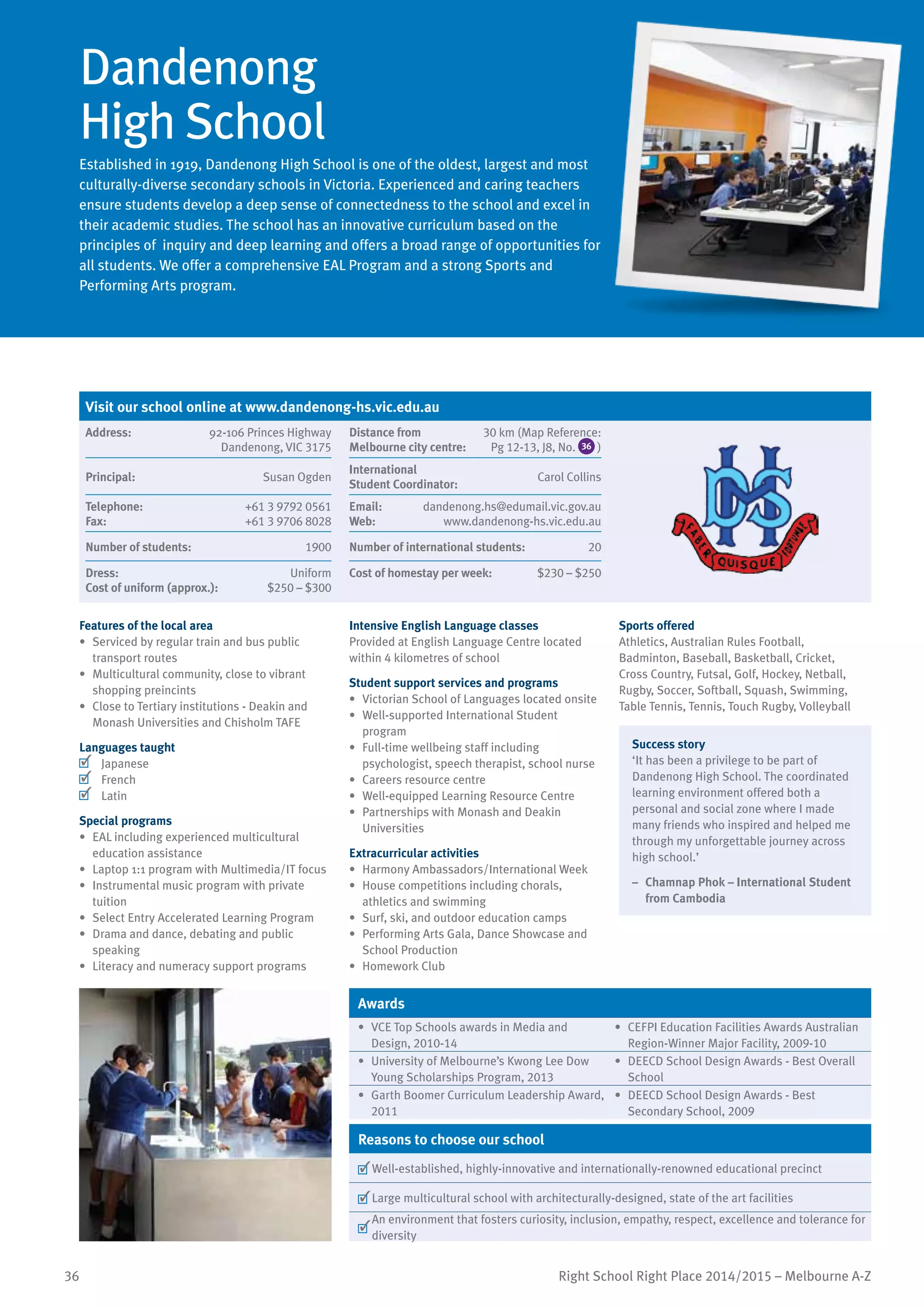 36 Right School Right Place 2014/2015 – Melbourne A-Z
Dandenong
High School
Established in 1919, Dandenong High School is one of the oldest, largest and most
culturally-diverse secondary schools in Victoria. Experienced and caring teachers
ensure students develop a deep sense of connectedness to the school and excel in
their academic studies. The school has an innovative curriculum based on the
principles of inquiry and deep learning and offers a broad range of opportunities for
all students. We offer a comprehensive EAL Program and a strong Sports and
Performing Arts program.
Features of the local area
•	 Serviced by regular train and bus public
transport routes
•	 Multicultural community, close to vibrant
shopping preincints
•	 Close to Tertiary institutions - Deakin and
Monash Universities and Chisholm TAFE
Languages taught
	 Japanese
	 French
	 Latin
Special programs
•	 EAL including experienced multicultural
education assistance
•	 Laptop 1:1 program with Multimedia/IT focus
•	 Instrumental music program with private
tuition
•	 Select Entry Accelerated Learning Program
•	 Drama and dance, debating and public
speaking
•	 Literacy and numeracy support programs
Intensive English Language classes
Provided at English Language Centre located
within 4 kilometres of school
Student support services and programs
•	 Victorian School of Languages located onsite
•	 Well-supported International Student
program
•	 Full-time wellbeing staff including
psychologist, speech therapist, school nurse
•	 Careers resource centre
•	 Well-equipped Learning Resource Centre
•	 Partnerships with Monash and Deakin
Universities
Extracurricular activities
•	 Harmony Ambassadors/International Week
•	 House competitions including chorals,
athletics and swimming
•	 Surf, ski, and outdoor education camps
•	 Performing Arts Gala, Dance Showcase and
School Production
•	 Homework Club
Sports offered
Athletics, Australian Rules Football,
Badminton, Baseball, Basketball, Cricket,
Cross Country, Futsal, Golf, Hockey, Netball,
Rugby, Soccer, Softball, Squash, Swimming,
Table Tennis, Tennis, Touch Rugby, Volleyball
Success story
‘It has been a privilege to be part of
Dandenong High School. The coordinated
learning environment offered both a
personal and social zone where I made
many friends who inspired and helped me
through my unforgettable journey across
high school.’
–	 Chamnap Phok – International Student
from Cambodia
Awards
•	 VCE Top Schools awards in Media and
Design, 2010-14
•	 CEFPI Education Facilities Awards Australian
Region-Winner Major Facility, 2009-10
•	 University of Melbourne’s Kwong Lee Dow
Young Scholarships Program, 2013
•	 DEECD School Design Awards - Best Overall
School
•	 Garth Boomer Curriculum Leadership Award,
2011
•	 DEECD School Design Awards - Best
Secondary School, 2009
Reasons to choose our school
	Well-established, highly-innovative and internationally-renowned educational precinct
	Large multicultural school with architecturally-designed, state of the art facilities
	
An environment that fosters curiosity, inclusion, empathy, respect, excellence and tolerance for
diversity
Visit our school online at www.dandenong-hs.vic.edu.au
Address:	 92-106 Princes Highway
Dandenong, VIC 3175
Distance from	
Melbourne city centre:	
30 km (Map Reference:
Pg 12-13, J8, No. 36 )
Principal:	 Susan Ogden
International	
Student Coordinator:	
Carol Collins
Telephone:	 +61 3 9792 0561
Fax:	 +61 3 9706 8028
Email:	 dandenong.hs@edumail.vic.gov.au
Web:	 www.dandenong-hs.vic.edu.au
Number of students:	 1900 Number of international students:	 20
Dress:	 Uniform
Cost of uniform (approx.):	 $250 – $300
Cost of homestay per week:	 $230 – $250
 