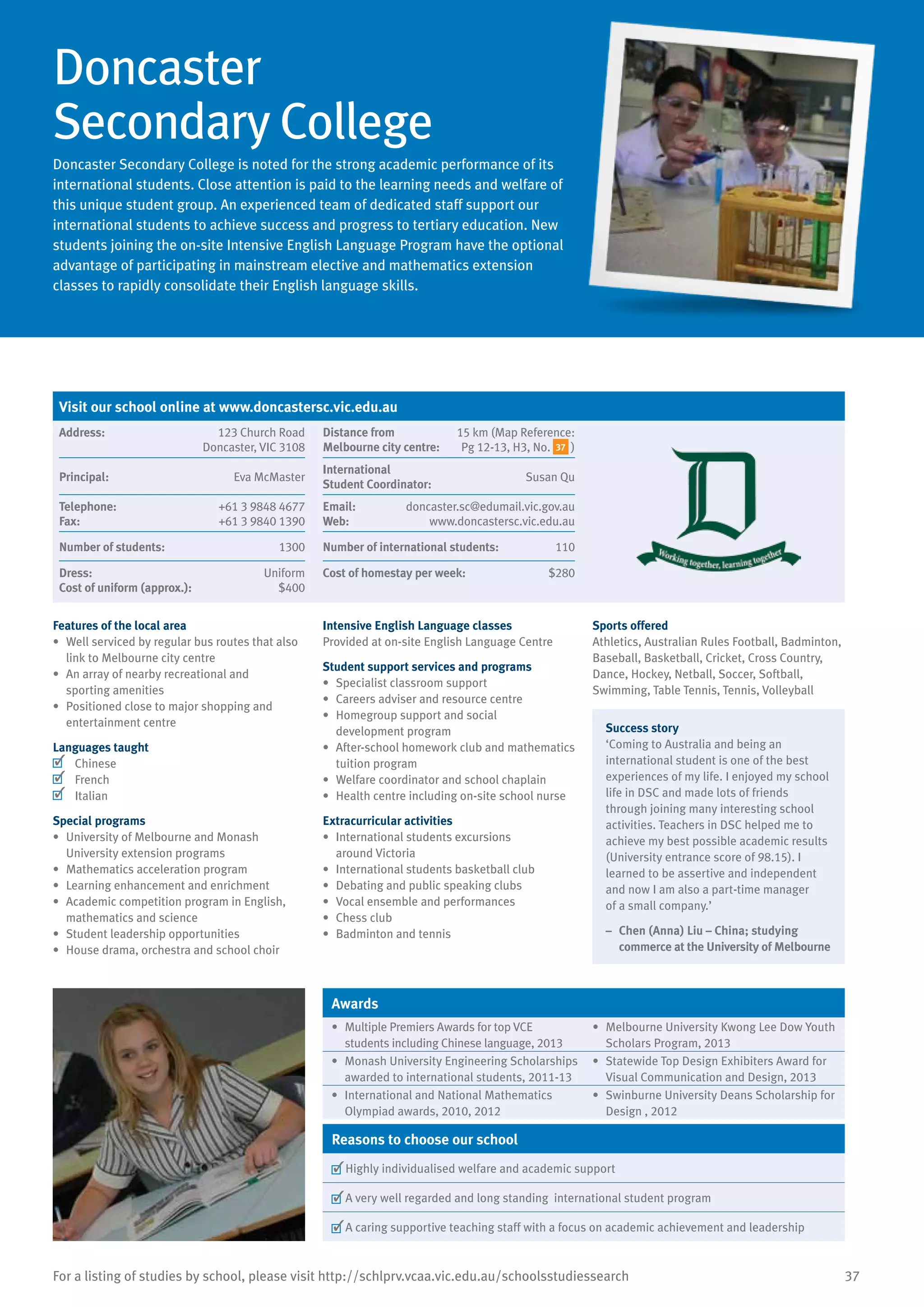 37For a listing of studies by school, please visit http://schlprv.vcaa.vic.edu.au/schoolsstudiessearch
Doncaster
Secondary College
Doncaster Secondary College is noted for the strong academic performance of its
international students. Close attention is paid to the learning needs and welfare of
this unique student group. An experienced team of dedicated staff support our
international students to achieve success and progress to tertiary education. New
students joining the on-site Intensive English Language Program have the optional
advantage of participating in mainstream elective and mathematics extension
classes to rapidly consolidate their English language skills.
Features of the local area
•	 Well serviced by regular bus routes that also
link to Melbourne city centre
•	 An array of nearby recreational and
sporting amenities
•	 Positioned close to major shopping and
entertainment centre
Languages taught
	 Chinese
	 French
	 Italian
Special programs
•	 University of Melbourne and Monash
University extension programs
•	 Mathematics acceleration program
•	 Learning enhancement and enrichment
•	 Academic competition program in English,
mathematics and science
•	 Student leadership opportunities
•	 House drama, orchestra and school choir
Intensive English Language classes
Provided at on-site English Language Centre
Student support services and programs
•	 Specialist classroom support
•	 Careers adviser and resource centre
•	 Homegroup support and social
development program
•	 After-school homework club and mathematics
tuition program
•	 Welfare coordinator and school chaplain
•	 Health centre including on-site school nurse
Extracurricular activities
•	 International students excursions
around Victoria
•	 International students basketball club
•	 Debating and public speaking clubs
•	 Vocal ensemble and performances
•	 Chess club
•	 Badminton and tennis
Sports offered
Athletics, Australian Rules Football, Badminton,
Baseball, Basketball, Cricket, Cross Country,
Dance, Hockey, Netball, Soccer, Softball,
Swimming, Table Tennis, Tennis, Volleyball
Success story
‘Coming to Australia and being an
international student is one of the best
experiences of my life. I enjoyed my school
life in DSC and made lots of friends
through joining many interesting school
activities. Teachers in DSC helped me to
achieve my best possible academic results
(University entrance score of 98.15). I
learned to be assertive and independent
and now I am also a part-time manager
of a small company.’
–	 Chen (Anna) Liu – China; studying
commerce at the University of Melbourne
Awards
•	 Multiple Premiers Awards for top VCE
students including Chinese language, 2013
•	 Melbourne University Kwong Lee Dow Youth
Scholars Program, 2013
•	 Monash University Engineering Scholarships
awarded to international students, 2011-13
•	 Statewide Top Design Exhibiters Award for
Visual Communication and Design, 2013
•	 International and National Mathematics
Olympiad awards, 2010, 2012
•	 Swinburne University Deans Scholarship for
Design , 2012
Reasons to choose our school
	Highly individualised welfare and academic support
	A very well regarded and long standing international student program
	A caring supportive teaching staff with a focus on academic achievement and leadership
Visit our school online at www.doncastersc.vic.edu.au
Address:	 123 Church Road
Doncaster, VIC 3108
Distance from	
Melbourne city centre:	
15 km (Map Reference:
Pg 12-13, H3, No. 37 )
Principal:	 Eva McMaster
International	
Student Coordinator:	
Susan Qu
Telephone:	 +61 3 9848 4677
Fax:	 +61 3 9840 1390
Email:	 doncaster.sc@edumail.vic.gov.au
Web:	 www.doncastersc.vic.edu.au
Number of students:	 1300 Number of international students:	 110
Dress:	 Uniform
Cost of uniform (approx.):	 $400
Cost of homestay per week:	 $280
 
