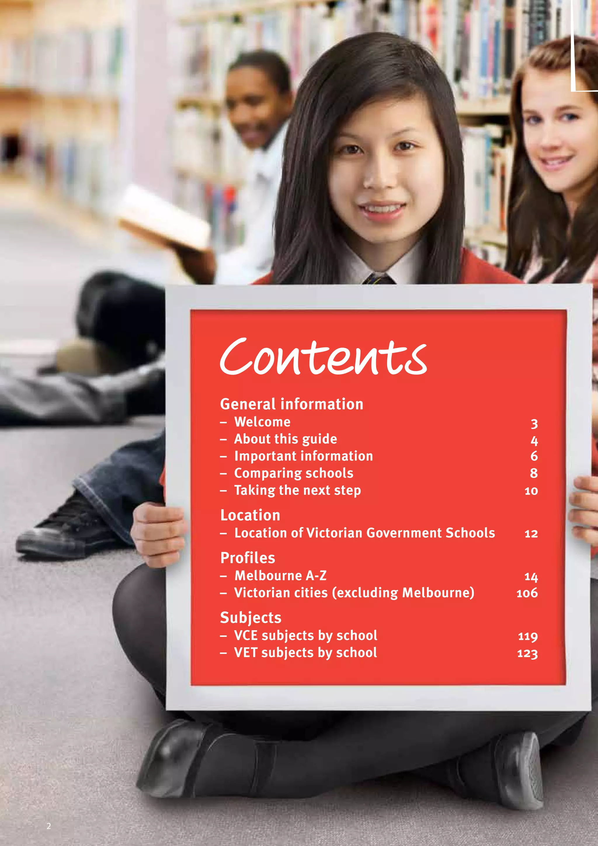 2
General information
General information	
–– Welcome	 3
–– About this guide	 4
–– Important information	 6
–– Comparing schools	 8
–– Taking the next step	 10
Location
–– Location of Victorian Government Schools	 12
Profiles
–– Melbourne A-Z	 14
–– Victorian cities (excluding Melbourne)	 106
Subjects
–– VCE subjects by school	 119
–– VET subjects by school	 123
2
 