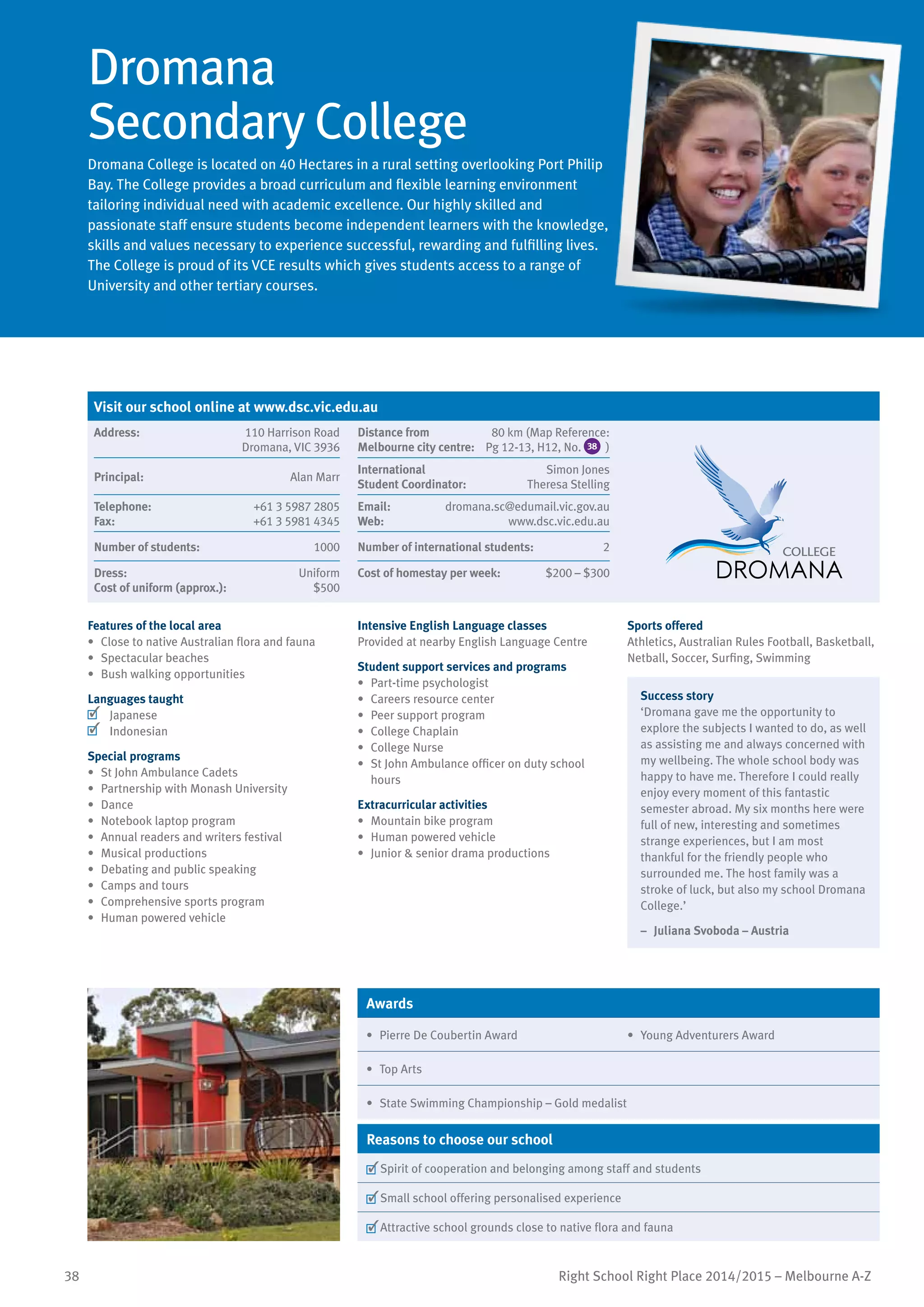 38 Right School Right Place 2014/2015 – Melbourne A-Z
Dromana
Secondary College
Dromana College is located on 40 Hectares in a rural setting overlooking Port Philip
Bay. The College provides a broad curriculum and flexible learning environment
tailoring individual need with academic excellence. Our highly skilled and
passionate staff ensure students become independent learners with the knowledge,
skills and values necessary to experience successful, rewarding and fulfilling lives.
The College is proud of its VCE results which gives students access to a range of
University and other tertiary courses.
Features of the local area
•	 Close to native Australian flora and fauna
•	 Spectacular beaches
•	 Bush walking opportunities
Languages taught
	 Japanese
	 Indonesian
Special programs
•	 St John Ambulance Cadets
•	 Partnership with Monash University
•	 Dance	
•	 Notebook laptop program
•	 Annual readers and writers festival
•	 Musical productions
•	 Debating and public speaking
•	 Camps and tours
•	 Comprehensive sports program
•	 Human powered vehicle
Intensive English Language classes
Provided at nearby English Language Centre
Student support services and programs
•	 Part-time psychologist
•	 Careers resource center
•	 Peer support program
•	 College Chaplain
•	 College Nurse
•	 St John Ambulance officer on duty school
hours
Extracurricular activities
•	 Mountain bike program
•	 Human powered vehicle
•	 Junior & senior drama productions
Sports offered
Athletics, Australian Rules Football, Basketball,
Netball, Soccer, Surfing, Swimming
Success story
‘Dromana gave me the opportunity to
explore the subjects I wanted to do, as well
as assisting me and always concerned with
my wellbeing. The whole school body was
happy to have me. Therefore I could really
enjoy every moment of this fantastic
semester abroad. My six months here were
full of new, interesting and sometimes
strange experiences, but I am most
thankful for the friendly people who
surrounded me. The host family was a
stroke of luck, but also my school Dromana
College.’
–	 Juliana Svoboda – Austria
Awards
•	 Pierre De Coubertin Award •	 Young Adventurers Award
•	 Top Arts
•	 State Swimming Championship – Gold medalist
Reasons to choose our school
	Spirit of cooperation and belonging among staff and students
	Small school offering personalised experience
	Attractive school grounds close to native flora and fauna
Visit our school online at www.dsc.vic.edu.au
Address:	 110 Harrison Road
Dromana, VIC 3936
Distance from	
Melbourne city centre:	
80 km (Map Reference:
Pg 12-13, H12, No. 38 )
Principal:	 Alan Marr
International	
Student Coordinator:	
Simon Jones
Theresa Stelling
Telephone:	 +61 3 5987 2805
Fax:	 +61 3 5981 4345
Email:	 dromana.sc@edumail.vic.gov.au
Web:	 www.dsc.vic.edu.au
Number of students:	 1000 Number of international students:	 2
Dress:	 Uniform
Cost of uniform (approx.):	 $500
Cost of homestay per week:	 $200 – $300
 
