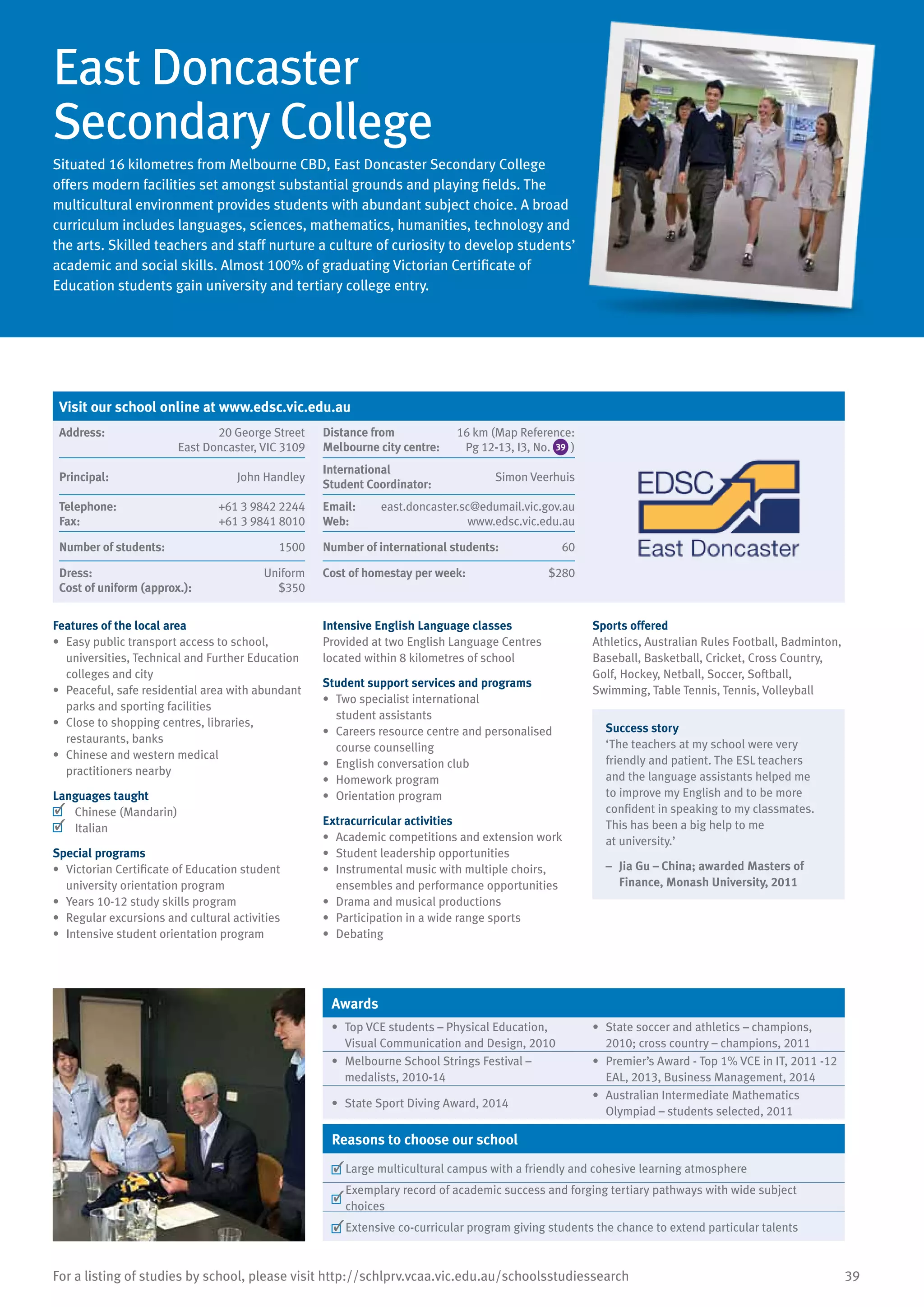 39For a listing of studies by school, please visit http://schlprv.vcaa.vic.edu.au/schoolsstudiessearch
East Doncaster
Secondary College
Situated 16 kilometres from Melbourne CBD, East Doncaster Secondary College
offers modern facilities set amongst substantial grounds and playing fields. The
multicultural environment provides students with abundant subject choice. A broad
curriculum includes languages, sciences, mathematics, humanities, technology and
the arts. Skilled teachers and staff nurture a culture of curiosity to develop students’
academic and social skills. Almost 100% of graduating Victorian Certificate of
Education students gain university and tertiary college entry.
Features of the local area
•	 Easy public transport access to school,
universities, Technical and Further Education
colleges and city
•	 Peaceful, safe residential area with abundant
parks and sporting facilities
•	 Close to shopping centres, libraries,
restaurants, banks
•	 Chinese and western medical
practitioners nearby
Languages taught
	 Chinese (Mandarin)
	 Italian
Special programs
•	 Victorian Certificate of Education student
university orientation program
•	 Years 10-12 study skills program
•	 Regular excursions and cultural activities
•	 Intensive student orientation program
Intensive English Language classes
Provided at two English Language Centres
located within 8 kilometres of school
Student support services and programs
•	 Two specialist international
student assistants
•	 Careers resource centre and personalised
course counselling
•	 English conversation club
•	 Homework program
•	 Orientation program
Extracurricular activities
•	 Academic competitions and extension work
•	 Student leadership opportunities
•	 Instrumental music with multiple choirs,
ensembles and performance opportunities
•	 Drama and musical productions
•	 Participation in a wide range sports
•	 Debating
Sports offered
Athletics, Australian Rules Football, Badminton,
Baseball, Basketball, Cricket, Cross Country,
Golf, Hockey, Netball, Soccer, Softball,
Swimming, Table Tennis, Tennis, Volleyball
Success story
‘The teachers at my school were very
friendly and patient. The ESL teachers
and the language assistants helped me
to improve my English and to be more
confident in speaking to my classmates.
This has been a big help to me
at university.’
–	 Jia Gu – China; awarded Masters of
Finance, Monash University, 2011
Awards
•	 Top VCE students – Physical Education,
Visual Communication and Design, 2010
•	 State soccer and athletics – champions,
2010; cross country – champions, 2011
•	 Melbourne School Strings Festival –
medalists, 2010-14
•	 Premier’s Award - Top 1% VCE in IT, 2011 -12
EAL, 2013, Business Management, 2014
•	 State Sport Diving Award, 2014
•	 Australian Intermediate Mathematics
Olympiad – students selected, 2011
Reasons to choose our school
	Large multicultural campus with a friendly and cohesive learning atmosphere
	
Exemplary record of academic success and forging tertiary pathways with wide subject
choices
	Extensive co-curricular program giving students the chance to extend particular talents
Visit our school online at www.edsc.vic.edu.au
Address:	 20 George Street
East Doncaster, VIC 3109
Distance from	
Melbourne city centre:	
16 km (Map Reference:
Pg 12-13, I3, No. 39 )
Principal:	 John Handley
International	
Student Coordinator:	
Simon Veerhuis
Telephone:	 +61 3 9842 2244
Fax:	 +61 3 9841 8010
Email:	 east.doncaster.sc@edumail.vic.gov.au
Web:	 www.edsc.vic.edu.au
Number of students:	 1500 Number of international students:	 60
Dress:	 Uniform
Cost of uniform (approx.):	 $350
Cost of homestay per week:	 $280
 