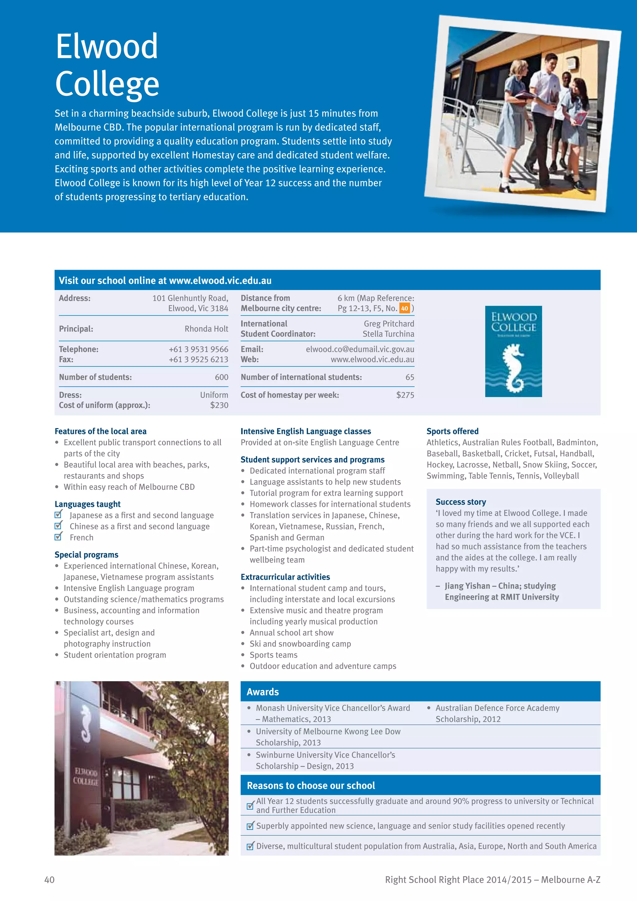 40 Right School Right Place 2014/2015 – Melbourne A-Z
Elwood
College
Set in a charming beachside suburb, Elwood College is just 15 minutes from
Melbourne CBD. The popular international program is run by dedicated staff,
committed to providing a quality education program. Students settle into study
and life, supported by excellent Homestay care and dedicated student welfare.
Exciting sports and other activities complete the positive learning experience.
Elwood College is known for its high level of Year 12 success and the number
of students progressing to tertiary education.
Features of the local area
•	 Excellent public transport connections to all
parts of the city
•	 Beautiful local area with beaches, parks,
restaurants and shops
•	 Within easy reach of Melbourne CBD
Languages taught
	 Japanese as a first and second language
	 Chinese as a first and second language
	 French
Special programs
•	 Experienced international Chinese, Korean,
Japanese, Vietnamese program assistants
•	 Intensive English Language program
•	 Outstanding science/mathematics programs
•	 Business, accounting and information
technology courses
•	 Specialist art, design and
photography instruction
•	 Student orientation program
Intensive English Language classes
Provided at on-site English Language Centre
Student support services and programs
•	 Dedicated international program staff
•	 Language assistants to help new students
•	 Tutorial program for extra learning support
•	 Homework classes for international students
•	 Translation services in Japanese, Chinese,
Korean, Vietnamese, Russian, French,
Spanish and German
•	 Part-time psychologist and dedicated student
wellbeing team
Extracurricular activities
•	 International student camp and tours,
including interstate and local excursions
•	 Extensive music and theatre program
including yearly musical production
•	 Annual school art show
•	 Ski and snowboarding camp
•	 Sports teams
•	 Outdoor education and adventure camps
Sports offered
Athletics, Australian Rules Football, Badminton,
Baseball, Basketball, Cricket, Futsal, Handball,
Hockey, Lacrosse, Netball, Snow Skiing, Soccer,
Swimming, Table Tennis, Tennis, Volleyball
Success story
‘I loved my time at Elwood College. I made
so many friends and we all supported each
other during the hard work for the VCE. I
had so much assistance from the teachers
and the aides at the college. I am really
happy with my results.’
–	 Jiang Yishan – China; studying
Engineering at RMIT University
Awards
•	 Monash University Vice Chancellor’s Award
– Mathematics, 2013
•	 Australian Defence Force Academy
Scholarship, 2012
•	 University of Melbourne Kwong Lee Dow
Scholarship, 2013
•	 Swinburne University Vice Chancellor’s
Scholarship – Design, 2013
Reasons to choose our school
	
All Year 12 students successfully graduate and around 90% progress to university or Technical
and Further Education
	Superbly appointed new science, language and senior study facilities opened recently
	Diverse, multicultural student population from Australia, Asia, Europe, North and South America
Visit our school online at www.elwood.vic.edu.au
Address:	 101 Glenhuntly Road,
Elwood, Vic 3184
Distance from	
Melbourne city centre:	
6 km (Map Reference:
Pg 12-13, F5, No. 40 )
Principal:	 Rhonda Holt
International	
Student Coordinator:	
Greg Pritchard
Stella Turchina
Telephone:	 +61 3 9531 9566
Fax:	 +61 3 9525 6213
Email:	 elwood.co@edumail.vic.gov.au
Web:	 www.elwood.vic.edu.au
Number of students:	 600 Number of international students:	 65
Dress:	 Uniform
Cost of uniform (approx.):	 $230
Cost of homestay per week:	 $275
 