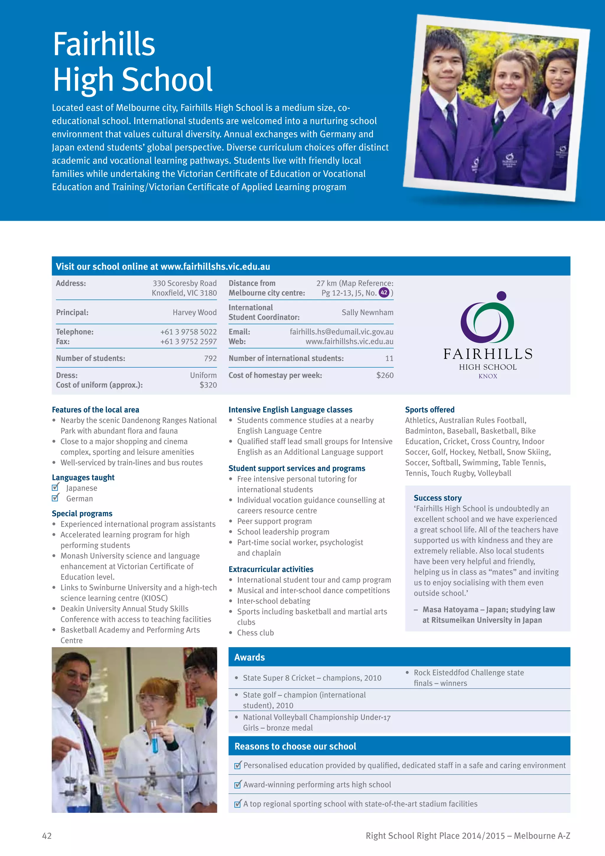 42 Right School Right Place 2014/2015 – Melbourne A-Z
Fairhills
High School
Located east of Melbourne city, Fairhills High School is a medium size, co-
educational school. International students are welcomed into a nurturing school
environment that values cultural diversity. Annual exchanges with Germany and
Japan extend students’ global perspective. Diverse curriculum choices offer distinct
academic and vocational learning pathways. Students live with friendly local
families while undertaking the Victorian Certificate of Education or Vocational
Education and Training/Victorian Certificate of Applied Learning program
Features of the local area
•	 Nearby the scenic Dandenong Ranges National
Park with abundant flora and fauna
•	 Close to a major shopping and cinema
complex, sporting and leisure amenities
•	 Well-serviced by train-lines and bus routes
Languages taught
	 Japanese
	 German
Special programs
•	 Experienced international program assistants
•	 Accelerated learning program for high
performing students
•	 Monash University science and language
enhancement at Victorian Certificate of
Education level.
•	 Links to Swinburne University and a high-tech
science learning centre (KIOSC)
•	 Deakin University Annual Study Skills
Conference with access to teaching facilities
•	 Basketball Academy and Performing Arts
Centre
Intensive English Language classes
•	 Students commence studies at a nearby
English Language Centre
•	 Qualified staff lead small groups for Intensive
English as an Additional Language support
Student support services and programs
•	 Free intensive personal tutoring for
international students
•	 Individual vocation guidance counselling at
careers resource centre
•	 Peer support program
•	 School leadership program
•	 Part-time social worker, psychologist
and chaplain
Extracurricular activities
•	 International student tour and camp program
•	 Musical and inter-school dance competitions
•	 Inter-school debating
•	 Sports including basketball and martial arts
clubs
•	 Chess club
Sports offered
Athletics, Australian Rules Football,
Badminton, Baseball, Basketball, Bike
Education, Cricket, Cross Country, Indoor
Soccer, Golf, Hockey, Netball, Snow Skiing,
Soccer, Softball, Swimming, Table Tennis,
Tennis, Touch Rugby, Volleyball
Success story
‘Fairhills High School is undoubtedly an
excellent school and we have experienced
a great school life. All of the teachers have
supported us with kindness and they are
extremely reliable. Also local students
have been very helpful and friendly,
helping us in class as “mates” and inviting
us to enjoy socialising with them even
outside school.’
–	 Masa Hatoyama – Japan; studying law
at Ritsumeikan University in Japan
Awards
•	 State Super 8 Cricket – champions, 2010
•	 Rock Eisteddfod Challenge state
finals – winners
•	 State golf – champion (international
student), 2010
•	 National Volleyball Championship Under-17
Girls – bronze medal
Reasons to choose our school
	Personalised education provided by qualified, dedicated staff in a safe and caring environment
	Award-winning performing arts high school
	A top regional sporting school with state-of-the-art stadium facilities
Visit our school online at www.fairhillshs.vic.edu.au
Address:	 330 Scoresby Road
Knoxfield, VIC 3180
Distance from	
Melbourne city centre:	
27 km (Map Reference:
Pg 12-13, J5, No. 42 )
Principal:	 Harvey Wood
International	
Student Coordinator:	
Sally Newnham
Telephone:	 +61 3 9758 5022
Fax:	 +61 3 9752 2597
Email:	 fairhills.hs@edumail.vic.gov.au
Web:	 www.fairhillshs.vic.edu.au
Number of students:	 792 Number of international students:	 11
Dress:	 Uniform
Cost of uniform (approx.):	 $320
Cost of homestay per week:	 $260
 