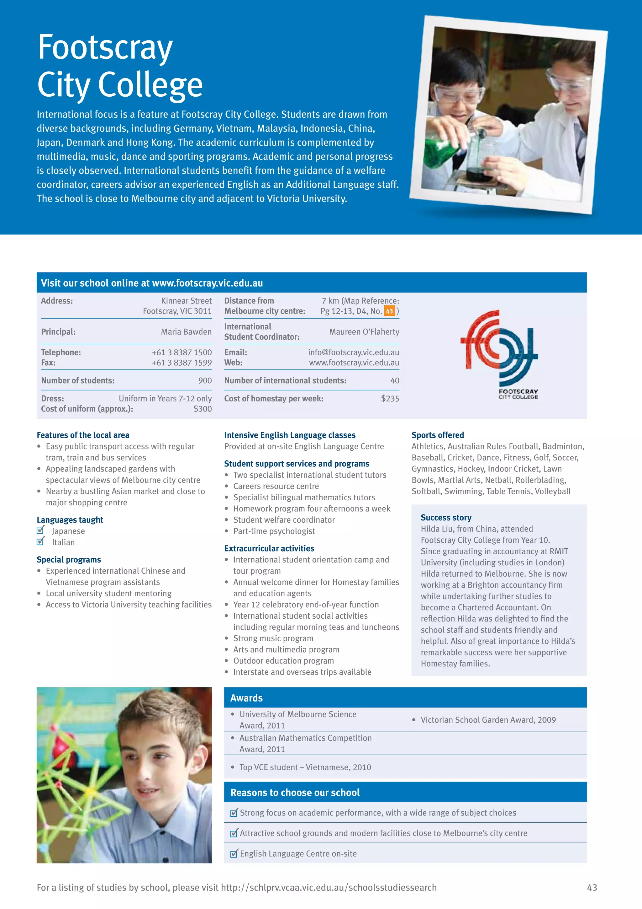 43For a listing of studies by school, please visit http://schlprv.vcaa.vic.edu.au/schoolsstudiessearch
Footscray
City College
International focus is a feature at Footscray City College. Students are drawn from
diverse backgrounds, including Germany, Vietnam, Malaysia, Indonesia, China,
Japan, Denmark and Hong Kong. The academic curriculum is complemented by
multimedia, music, dance and sporting programs. Academic and personal progress
is closely observed. International students benefit from the guidance of a welfare
coordinator, careers advisor an experienced English as an Additional Language staff.
The school is close to Melbourne city and adjacent to Victoria University.
Features of the local area
•	 Easy public transport access with regular
tram, train and bus services
•	 Appealing landscaped gardens with
spectacular views of Melbourne city centre
•	 Nearby a bustling Asian market and close to
major shopping centre
Languages taught
	 Japanese
	 Italian
Special programs
•	 Experienced international Chinese and
Vietnamese program assistants
•	 Local university student mentoring
•	 Access to Victoria University teaching facilities
Intensive English Language classes
Provided at on-site English Language Centre
Student support services and programs
•	 Two specialist international student tutors
•	 Careers resource centre
•	 Specialist bilingual mathematics tutors
•	 Homework program four afternoons a week
•	 Student welfare coordinator
•	 Part-time psychologist
Extracurricular activities
•	 International student orientation camp and
tour program
•	 Annual welcome dinner for Homestay families
and education agents
•	 Year 12 celebratory end-of-year function
•	 International student social activities
including regular morning teas and luncheons
•	 Strong music program
•	 Arts and multimedia program
•	 Outdoor education program
•	 Interstate and overseas trips available
Sports offered
Athletics, Australian Rules Football, Badminton,
Baseball, Cricket, Dance, Fitness, Golf, Soccer,
Gymnastics, Hockey, Indoor Cricket, Lawn
Bowls, Martial Arts, Netball, Rollerblading,
Softball, Swimming, Table Tennis, Volleyball
Success story
Hilda Liu, from China, attended
Footscray City College from Year 10.
Since graduating in accountancy at RMIT
University (including studies in London)
Hilda returned to Melbourne. She is now
working at a Brighton accountancy firm
while undertaking further studies to
become a Chartered Accountant. On
reflection Hilda was delighted to find the
school staff and students friendly and
helpful. Also of great importance to Hilda’s
remarkable success were her supportive
Homestay families.
Awards
•	 University of Melbourne Science
Award, 2011
•	 Victorian School Garden Award, 2009
•	 Australian Mathematics Competition
Award, 2011
•	 Top VCE student – Vietnamese, 2010
Reasons to choose our school
	Strong focus on academic performance, with a wide range of subject choices
	Attractive school grounds and modern facilities close to Melbourne’s city centre
	English Language Centre on-site
Visit our school online at www.footscray.vic.edu.au
Address:	 Kinnear Street
Footscray, VIC 3011
Distance from	
Melbourne city centre:	
7 km (Map Reference:
Pg 12-13, D4, No. 43 )
Principal:	 Maria Bawden
International	
Student Coordinator:	
Maureen O’Flaherty
Telephone:	 +61 3 8387 1500
Fax:	 +61 3 8387 1599
Email:	 info@footscray.vic.edu.au
Web:	 www.footscray.vic.edu.au
Number of students:	 900 Number of international students:	 40
Dress:	 Uniform in Years 7-12 only
Cost of uniform (approx.):	 $300
Cost of homestay per week:	 $235
 