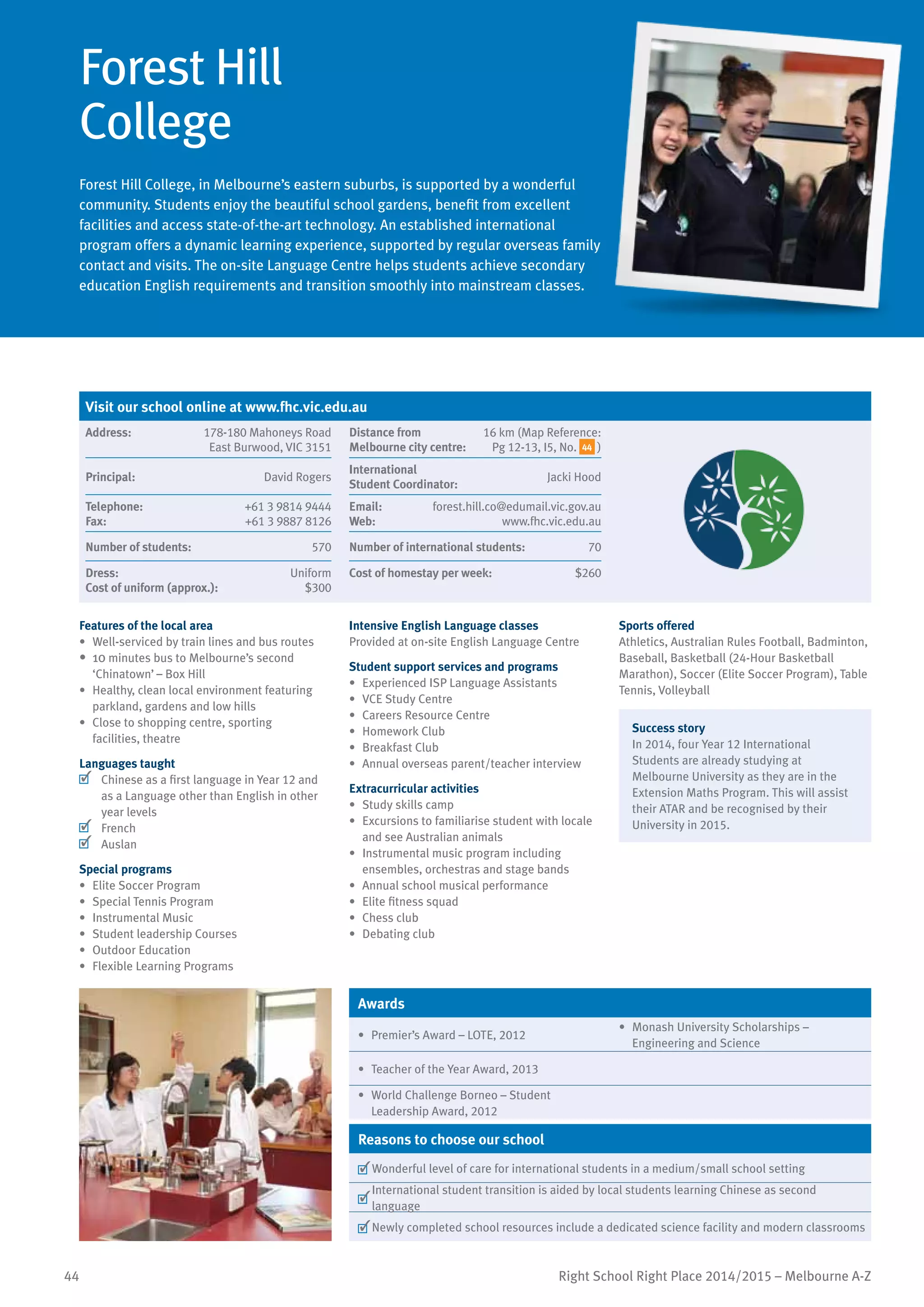 44 Right School Right Place 2014/2015 – Melbourne A-Z
Forest Hill
College
Forest Hill College, in Melbourne’s eastern suburbs, is supported by a wonderful
community. Students enjoy the beautiful school gardens, benefit from excellent
facilities and access state-of-the-art technology. An established international
program offers a dynamic learning experience, supported by regular overseas family
contact and visits. The on-site Language Centre helps students achieve secondary
education English requirements and transition smoothly into mainstream classes.
Features of the local area
•	 Well-serviced by train lines and bus routes
•	 10 minutes bus to Melbourne’s second
‘Chinatown’ – Box Hill
•	 Healthy, clean local environment featuring
parkland, gardens and low hills
•	 Close to shopping centre, sporting
facilities, theatre
Languages taught
	 Chinese as a first language in Year 12 and
as a Language other than English in other
year levels
	 French
	 Auslan
Special programs
•	 Elite Soccer Program
•	 Special Tennis Program
•	 Instrumental Music
•	 Student leadership Courses
•	 Outdoor Education
•	 Flexible Learning Programs
Intensive English Language classes
Provided at on-site English Language Centre
Student support services and programs
•	 Experienced ISP Language Assistants
•	 VCE Study Centre
•	 Careers Resource Centre
•	 Homework Club
•	 Breakfast Club
•	 	Annual overseas parent/teacher interview
Extracurricular activities
•	 Study skills camp
•	 Excursions to familiarise student with locale
and see Australian animals
•	 Instrumental music program including
ensembles, orchestras and stage bands
•	 Annual school musical performance
•	 Elite fitness squad
•	 Chess club
•	 Debating club
Sports offered
Athletics, Australian Rules Football, Badminton,
Baseball, Basketball (24-Hour Basketball
Marathon), Soccer (Elite Soccer Program), Table
Tennis, Volleyball
Success story
In 2014, four Year 12 International
Students are already studying at
Melbourne University as they are in the
Extension Maths Program. This will assist
their ATAR and be recognised by their
University in 2015.
Awards
•	 Premier’s Award – LOTE, 2012
•	 Monash University Scholarships –
Engineering and Science
•	 Teacher of the Year Award, 2013
•	 World Challenge Borneo – Student
Leadership Award, 2012
Reasons to choose our school
	Wonderful level of care for international students in a medium/small school setting
	
International student transition is aided by local students learning Chinese as second
language
	Newly completed school resources include a dedicated science facility and modern classrooms
Visit our school online at www.fhc.vic.edu.au
Address:	 178-180 Mahoneys Road
East Burwood, VIC 3151
Distance from	
Melbourne city centre:	
16 km (Map Reference:
Pg 12-13, I5, No. 44 )
Principal:	 David Rogers
International	
Student Coordinator:	
Jacki Hood
Telephone:	 +61 3 9814 9444
Fax:	 +61 3 9887 8126
Email:	 forest.hill.co@edumail.vic.gov.au
Web:	 www.fhc.vic.edu.au
Number of students:	 570 Number of international students:	 70
Dress:	 Uniform
Cost of uniform (approx.):	 $300
Cost of homestay per week:	 $260
 