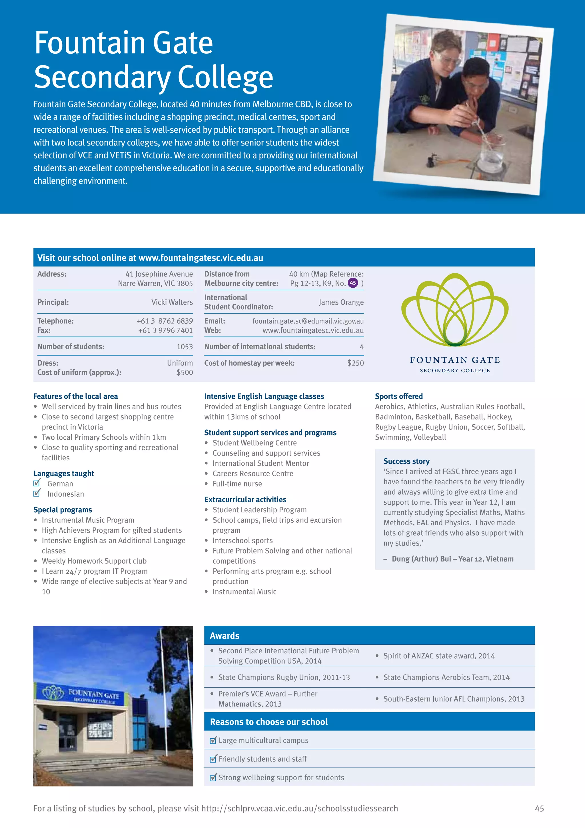 45For a listing of studies by school, please visit http://schlprv.vcaa.vic.edu.au/schoolsstudiessearch
Visit our school online at www.fountaingatesc.vic.edu.au
Address:	 41 Josephine Avenue
Narre Warren, VIC 3805
Distance from	
Melbourne city centre:	
40 km (Map Reference:
Pg 12-13, K9, No. 45 )
Principal:	 Vicki Walters
International	
Student Coordinator:	
James Orange
Telephone:	 +61 3 8762 6839
Fax:	 +61 3 9796 7401
Email:	 fountain.gate.sc@edumail.vic.gov.au
Web:	 www.fountaingatesc.vic.edu.au
Number of students:	 1053 Number of international students:	 4
Dress:	 Uniform
Cost of uniform (approx.):	 $500
Cost of homestay per week:	 $250
Fountain Gate
Secondary College
Fountain Gate Secondary College, located 40 minutes from Melbourne CBD, is close to
wide a range of facilities including a shopping precinct, medical centres, sport and
recreational venues. The area is well-serviced by public transport. Through an alliance
with two local secondary colleges, we have able to offer senior students the widest
selection of VCE and VETiS in Victoria. We are committed to a providing our international
students an excellent comprehensive education in a secure, supportive and educationally
challenging environment.
Features of the local area
•	 Well serviced by train lines and bus routes
•	 Close to second largest shopping centre
precinct in Victoria
•	 Two local Primary Schools within 1km
•	 Close to quality sporting and recreational
facilities
Languages taught
	 German
	 Indonesian
Special programs
•	 Instrumental Music Program
•	 High Achievers Program for gifted students
•	 Intensive English as an Additional Language
classes
•	 Weekly Homework Support club
•	 I Learn 24/7 program IT Program
•	 Wide range of elective subjects at Year 9 and
10
Intensive English Language classes
Provided at English Language Centre located
within 13kms of school
Student support services and programs
•	 Student Wellbeing Centre
•	 Counseling and support services
•	 International Student Mentor
•	 	Careers Resource Centre
•	 Full-time nurse
Extracurricular activities
•	 Student Leadership Program
•	 School camps, field trips and excursion
program
•	 Interschool sports
•	 Future Problem Solving and other national
competitions
•	 Performing arts program e.g. school
production
•	 Instrumental Music
Sports offered
Aerobics, Athletics, Australian Rules Football,
Badminton, Basketball, Baseball, Hockey,
Rugby League, Rugby Union, Soccer, Softball,
Swimming, Volleyball
Success story
‘Since I arrived at FGSC three years ago I
have found the teachers to be very friendly
and always willing to give extra time and
support to me. This year in Year 12, I am
currently studying Specialist Maths, Maths
Methods, EAL and Physics. I have made
lots of great friends who also support with
my studies.’
–	 Dung (Arthur) Bui – Year 12, Vietnam
Awards
•	 Second Place International Future Problem
Solving Competition USA, 2014
•	 Spirit of ANZAC state award, 2014
•	 State Champions Rugby Union, 2011-13 •	 State Champions Aerobics Team, 2014
•	 Premier’s VCE Award – Further
Mathematics, 2013
•	 South-Eastern Junior AFL Champions, 2013
Reasons to choose our school
	Large multicultural campus
	Friendly students and staff
	Strong wellbeing support for students
 