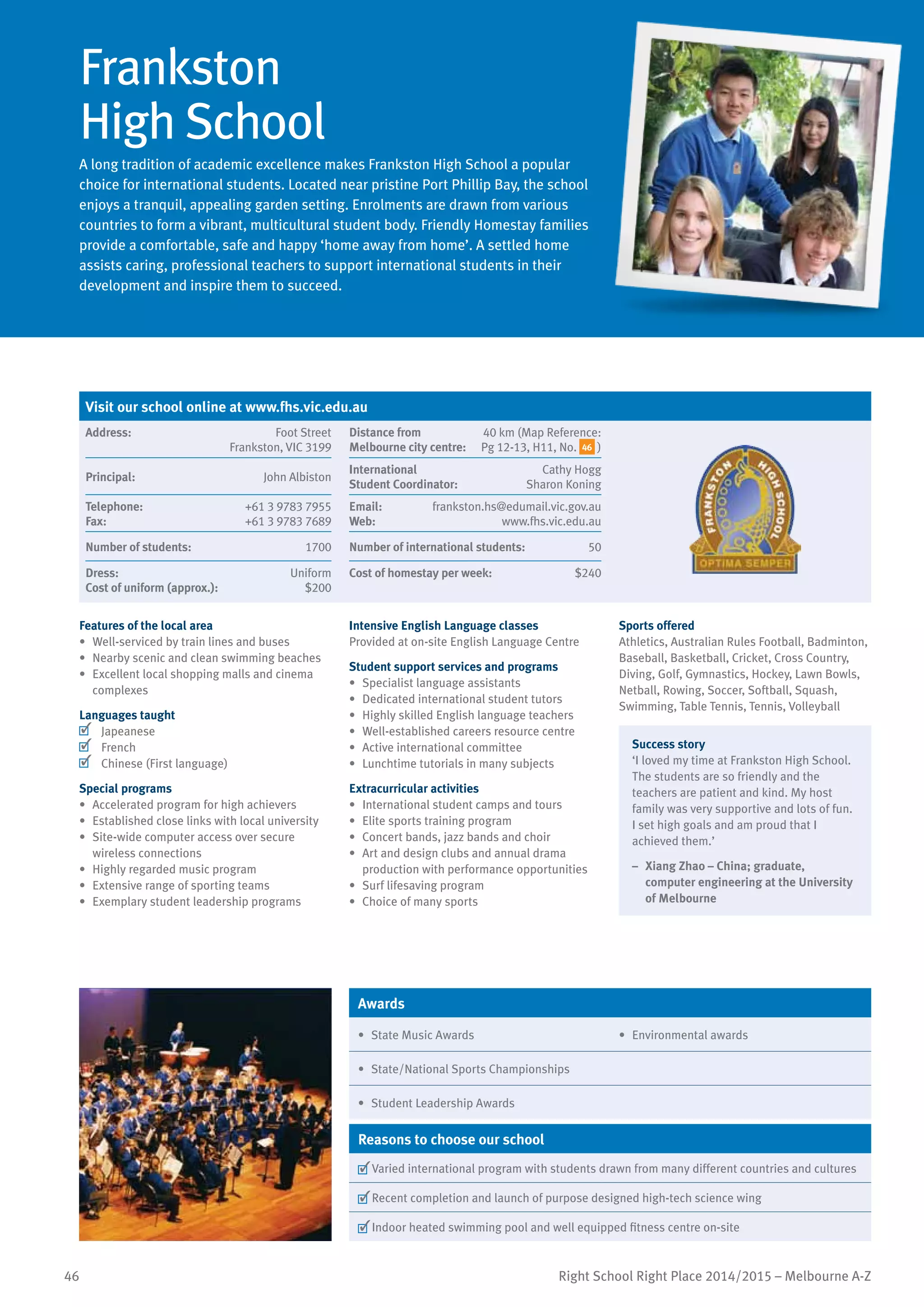 46 Right School Right Place 2014/2015 – Melbourne A-Z
Frankston
High School
A long tradition of academic excellence makes Frankston High School a popular
choice for international students. Located near pristine Port Phillip Bay, the school
enjoys a tranquil, appealing garden setting. Enrolments are drawn from various
countries to form a vibrant, multicultural student body. Friendly Homestay families
provide a comfortable, safe and happy ‘home away from home’. A settled home
assists caring, professional teachers to support international students in their
development and inspire them to succeed.
Features of the local area
•	 Well-serviced by train lines and buses
•	 Nearby scenic and clean swimming beaches
•	 Excellent local shopping malls and cinema
complexes
Languages taught
	 Japeanese
	 French
	 Chinese (First language)
Special programs
•	 Accelerated program for high achievers
•	 Established close links with local university
•	 Site-wide computer access over secure
wireless connections
•	 Highly regarded music program
•	 Extensive range of sporting teams
•	 Exemplary student leadership programs
Intensive English Language classes
Provided at on-site English Language Centre
Student support services and programs
•	 Specialist language assistants
•	 Dedicated international student tutors
•	 Highly skilled English language teachers
•	 Well-established careers resource centre
•	 Active international committee
•	 Lunchtime tutorials in many subjects
Extracurricular activities
•	 International student camps and tours
•	 Elite sports training program
•	 Concert bands, jazz bands and choir
•	 Art and design clubs and annual drama
production with performance opportunities
•	 Surf lifesaving program
•	 Choice of many sports
Sports offered
Athletics, Australian Rules Football, Badminton,
Baseball, Basketball, Cricket, Cross Country,
Diving, Golf, Gymnastics, Hockey, Lawn Bowls,
Netball, Rowing, Soccer, Softball, Squash,
Swimming, Table Tennis, Tennis, Volleyball
Success story
‘I loved my time at Frankston High School.
The students are so friendly and the
teachers are patient and kind. My host
family was very supportive and lots of fun.
I set high goals and am proud that I
achieved them.’
–	 Xiang Zhao – China; graduate,
computer engineering at the University
of Melbourne
Awards
•	 State Music Awards •	 Environmental awards
•	 State/National Sports Championships
•	 Student Leadership Awards
Reasons to choose our school
	Varied international program with students drawn from many different countries and cultures
	Recent completion and launch of purpose designed high-tech science wing
	Indoor heated swimming pool and well equipped fitness centre on-site
Visit our school online at www.fhs.vic.edu.au
Address:	 Foot Street
Frankston, VIC 3199
Distance from	
Melbourne city centre:	
40 km (Map Reference:
Pg 12-13, H11, No. 46 )
Principal:	 John Albiston
International	
Student Coordinator:	
Cathy Hogg
Sharon Koning
Telephone:	 +61 3 9783 7955
Fax:	 +61 3 9783 7689
Email:	 frankston.hs@edumail.vic.gov.au
Web:	 www.fhs.vic.edu.au
Number of students:	 1700 Number of international students:	 50
Dress:	 Uniform
Cost of uniform (approx.):	 $200
Cost of homestay per week:	 $240
 