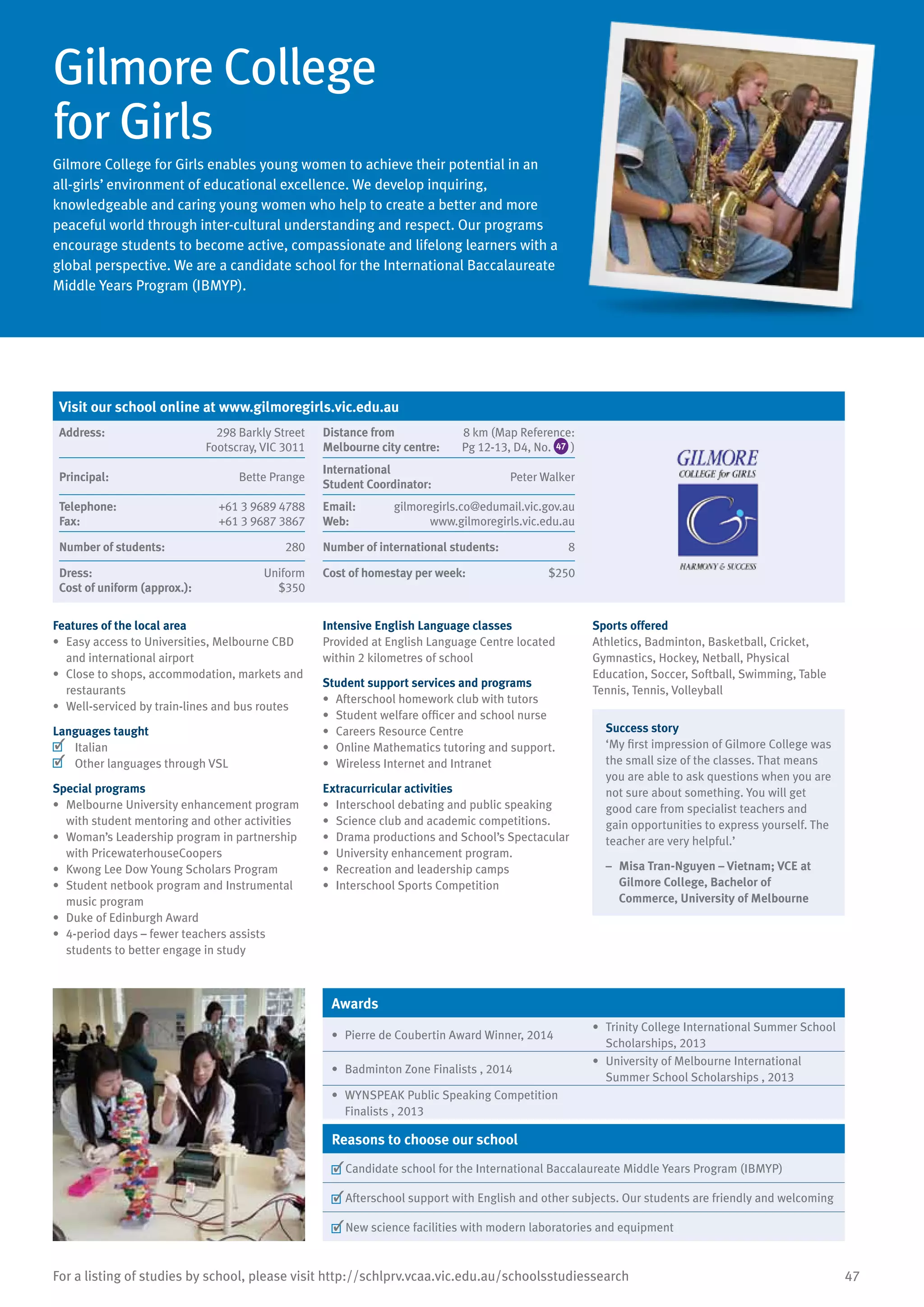 47For a listing of studies by school, please visit http://schlprv.vcaa.vic.edu.au/schoolsstudiessearch
Gilmore College
for Girls
Gilmore College for Girls enables young women to achieve their potential in an
all-girls’ environment of educational excellence. We develop inquiring,
knowledgeable and caring young women who help to create a better and more
peaceful world through inter-cultural understanding and respect. Our programs
encourage students to become active, compassionate and lifelong learners with a
global perspective. We are a candidate school for the International Baccalaureate
Middle Years Program (IBMYP).
Features of the local area
•	 Easy access to Universities, Melbourne CBD
and international airport
•	 Close to shops, accommodation, markets and
restaurants
•	 Well-serviced by train-lines and bus routes
Languages taught
	 Italian
	 Other languages through VSL
Special programs
•	 Melbourne University enhancement program
with student mentoring and other activities
•	 Woman’s Leadership program in partnership
with PricewaterhouseCoopers
•	 Kwong Lee Dow Young Scholars Program
•	 Student netbook program and Instrumental
music program
•	 Duke of Edinburgh Award
•	 4-period days – fewer teachers assists
students to better engage in study
Intensive English Language classes
Provided at English Language Centre located
within 2 kilometres of school
Student support services and programs
•	 Afterschool homework club with tutors
•	 Student welfare officer and school nurse
•	 Careers Resource Centre
•	 Online Mathematics tutoring and support.
•	 Wireless Internet and Intranet
Extracurricular activities
•	 Interschool debating and public speaking
•	 	Science club and academic competitions.
•	 Drama productions and School’s Spectacular
•	 University enhancement program.
•	 Recreation and leadership camps
•	 Interschool Sports Competition
Sports offered
Athletics, Badminton, Basketball, Cricket,
Gymnastics, Hockey, Netball, Physical
Education, Soccer, Softball, Swimming, Table
Tennis, Tennis, Volleyball
Success story
‘My first impression of Gilmore College was
the small size of the classes. That means
you are able to ask questions when you are
not sure about something. You will get
good care from specialist teachers and
gain opportunities to express yourself. The
teacher are very helpful.’
–	 Misa Tran-Nguyen – Vietnam; VCE at
Gilmore College, Bachelor of
Commerce, University of Melbourne
Awards
•	 Pierre de Coubertin Award Winner, 2014
•	 Trinity College International Summer School
Scholarships, 2013
•	 Badminton Zone Finalists , 2014
•	 University of Melbourne International
Summer School Scholarships , 2013
•	 WYNSPEAK Public Speaking Competition
Finalists , 2013
Reasons to choose our school
	Candidate school for the International Baccalaureate Middle Years Program (IBMYP)
	Afterschool support with English and other subjects. Our students are friendly and welcoming
	New science facilities with modern laboratories and equipment
Visit our school online at www.gilmoregirls.vic.edu.au
Address:	 298 Barkly Street
Footscray, VIC 3011
Distance from	
Melbourne city centre:	
8 km (Map Reference:
Pg 12-13, D4, No. 47 )
Principal:	 Bette Prange
International	
Student Coordinator:	
Peter Walker
Telephone:	 +61 3 9689 4788
Fax:	 +61 3 9687 3867
Email:	 gilmoregirls.co@edumail.vic.gov.au
Web:	 www.gilmoregirls.vic.edu.au
Number of students:	 280 Number of international students:	 8
Dress:	 Uniform
Cost of uniform (approx.):	 $350
Cost of homestay per week:	 $250
 