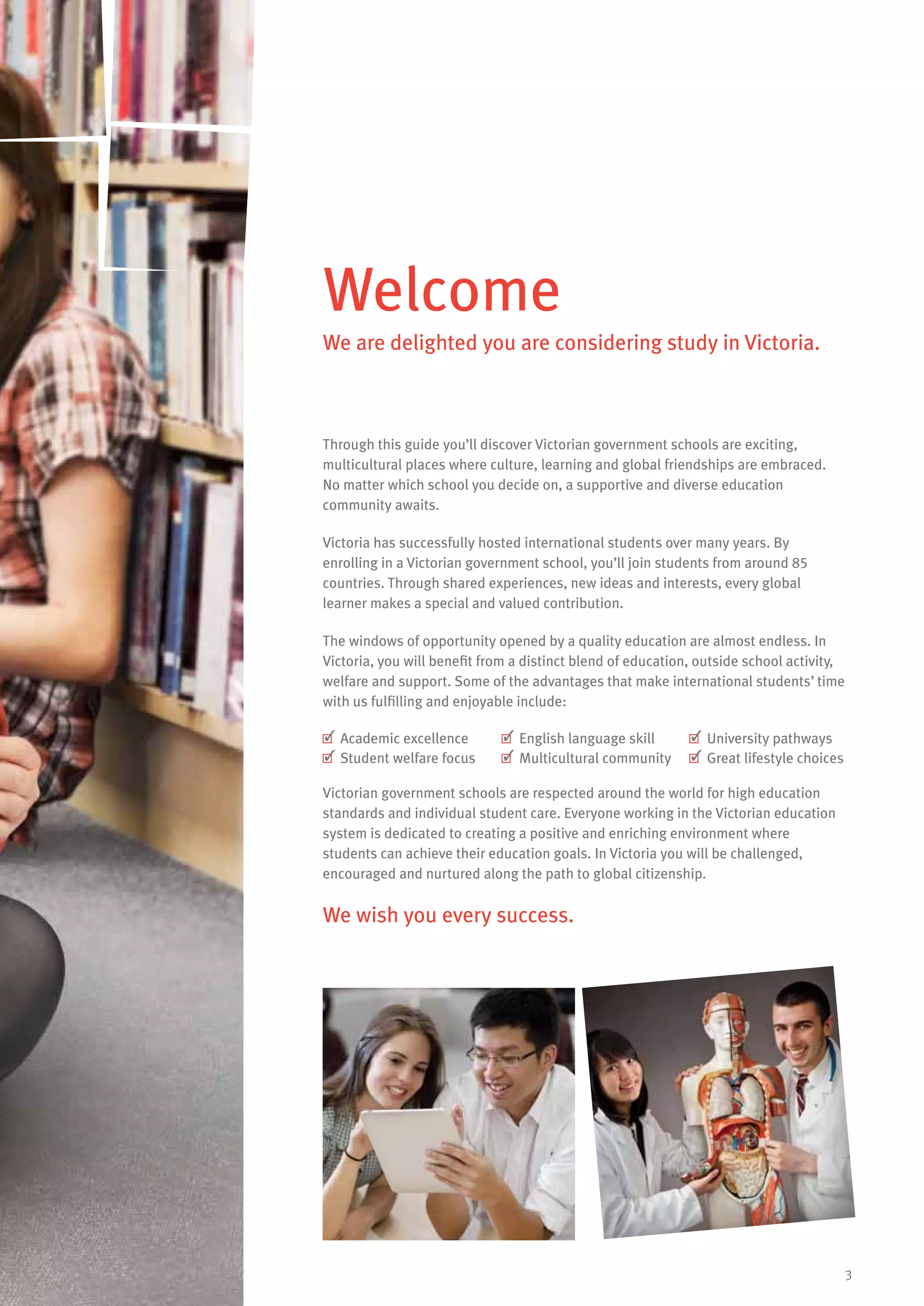 3
Through this guide you’ll discover Victorian government schools are exciting,
multicultural places where culture, learning and global friendships are embraced.
No matter which school you decide on, a supportive and diverse education
community awaits.
Victoria has successfully hosted international students over many years. By
enrolling in a Victorian government school, you’ll join students from around 85
countries. Through shared experiences, new ideas and interests, every global
learner makes a special and valued contribution.
The windows of opportunity opened by a quality education are almost endless. In
Victoria, you will benefit from a distinct blend of education, outside school activity,
welfare and support. Some of the advantages that make international students’ time
with us fulfilling and enjoyable include:
	Academic excellence 	English language skill 	University pathways
	Student welfare focus 	Multicultural community 	Great lifestyle choices
Victorian government schools are respected around the world for high education
standards and individual student care. Everyone working in the Victorian education
system is dedicated to creating a positive and enriching environment where
students can achieve their education goals. In Victoria you will be challenged,
encouraged and nurtured along the path to global citizenship.
We wish you every success.
Welcome
We are delighted you are considering study in Victoria.
 
