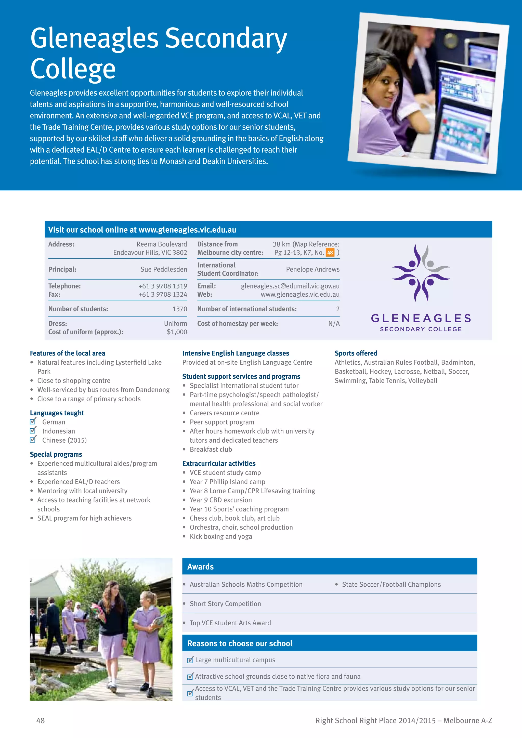 48 Right School Right Place 2014/2015 – Melbourne A-Z
Gleneagles Secondary
College
Gleneagles provides excellent opportunities for students to explore their individual
talents and aspirations in a supportive, harmonious and well-resourced school
environment. An extensive and well-regarded VCE program, and access to VCAL, VET and
the Trade Training Centre, provides various study options for our senior students,
supported by our skilled staff who deliver a solid grounding in the basics of English along
with a dedicated EAL/D Centre to ensure each learner is challenged to reach their
potential. The school has strong ties to Monash and Deakin Universities.
Features of the local area
•	 Natural features including Lysterfield Lake
Park
•	 Close to shopping centre
•	 Well-serviced by bus routes from Dandenong
•	 Close to a range of primary schools
Languages taught
	 German
	 Indonesian
	 Chinese (2015)
Special programs
•	 Experienced multicultural aides/program
assistants
•	 Experienced EAL/D teachers
•	 Mentoring with local university
•	 Access to teaching facilities at network
schools
•	 SEAL program for high achievers
Intensive English Language classes
Provided at on-site English Language Centre
Student support services and programs
•	 Specialist international student tutor
•	 Part-time psychologist/speech pathologist/
mental health professional and social worker
•	 Careers resource centre
•	 Peer support program
•	 After hours homework club with university
tutors and dedicated teachers
•	 Breakfast club
Extracurricular activities
•	 VCE student study camp
•	 Year 7 Phillip Island camp
•	 Year 8 Lorne Camp/CPR Lifesaving training
•	 Year 9 CBD excursion
•	 Year 10 Sports’ coaching program
•	 Chess club, book club, art club
•	 Orchestra, choir, school production
•	 Kick boxing and yoga
Sports offered
Athletics, Australian Rules Football, Badminton,
Basketball, Hockey, Lacrosse, Netball, Soccer,
Swimming, Table Tennis, Volleyball
Awards
•	 Australian Schools Maths Competition •	 State Soccer/Football Champions
•	 Short Story Competition
•	 Top VCE student Arts Award
Reasons to choose our school
	Large multicultural campus
	Attractive school grounds close to native flora and fauna
	
Access to VCAL, VET and the Trade Training Centre provides various study options for our senior
students
Visit our school online at www.gleneagles.vic.edu.au
Address:	 Reema Boulevard
Endeavour Hills, VIC 3802
Distance from	
Melbourne city centre:	
38 km (Map Reference:
Pg 12-13, K7, No. 48 )
Principal:	 Sue Peddlesden
International	
Student Coordinator:	
Penelope Andrews
Telephone:	 +61 3 9708 1319
Fax:	 +61 3 9708 1324
Email:	 gleneagles.sc@edumail.vic.gov.au
Web:	 www.gleneagles.vic.edu.au
Number of students:	 1370 Number of international students:	 2
Dress:	 Uniform
Cost of uniform (approx.):	 $1,000
Cost of homestay per week:	 N/A
 