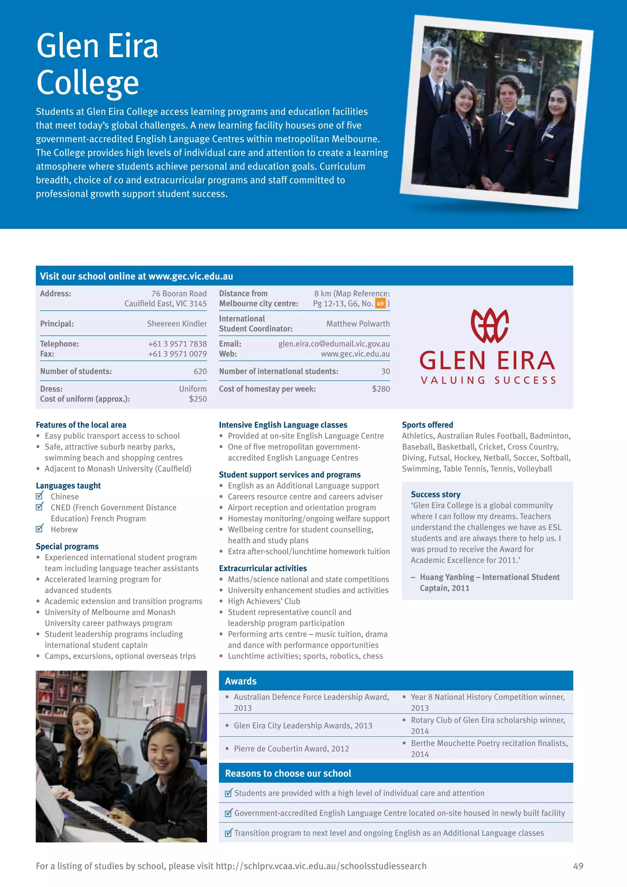 49For a listing of studies by school, please visit http://schlprv.vcaa.vic.edu.au/schoolsstudiessearch
Glen Eira
College
Students at Glen Eira College access learning programs and education facilities
that meet today’s global challenges. A new learning facility houses one of five
government-accredited English Language Centres within metropolitan Melbourne.
The College provides high levels of individual care and attention to create a learning
atmosphere where students achieve personal and education goals. Curriculum
breadth, choice of co and extracurricular programs and staff committed to
professional growth support student success.
Features of the local area
•	 Easy public transport access to school
•	 Safe, attractive suburb nearby parks,
swimming beach and shopping centres
•	 Adjacent to Monash University (Caulfield)
Languages taught
	 Chinese
	 CNED (French Government Distance
Education) French Program
	 Hebrew
Special programs
•	 Experienced international student program
team including language teacher assistants
•	 Accelerated learning program for
advanced students
•	 Academic extension and transition programs
•	 University of Melbourne and Monash
University career pathways program
•	 Student leadership programs including
international student captain
•	 Camps, excursions, optional overseas trips
Intensive English Language classes
•	 Provided at on-site English Language Centre
•	 One of five metropolitan government-
accredited English Language Centres
Student support services and programs
•	 English as an Additional Language support
•	 Careers resource centre and careers adviser
•	 Airport reception and orientation program
•	 Homestay monitoring/ongoing welfare support
•	 Wellbeing centre for student counselling,
health and study plans
•	 Extra after-school/lunchtime homework tuition
Extracurricular activities
•	 Maths/science national and state competitions
•	 University enhancement studies and activities
•	 High Achievers’ Club
•	 Student representative council and
leadership program participation
•	 Performing arts centre – music tuition, drama
and dance with performance opportunities
•	 Lunchtime activities; sports, robotics, chess
Sports offered
Athletics, Australian Rules Football, Badminton,
Baseball, Basketball, Cricket, Cross Country,
Diving, Futsal, Hockey, Netball, Soccer, Softball,
Swimming, Table Tennis, Tennis, Volleyball
Success story
‘Glen Eira College is a global community
where I can follow my dreams. Teachers
understand the challenges we have as ESL
students and are always there to help us. I
was proud to receive the Award for
Academic Excellence for 2011.’
–	 Huang Yanbing – International Student
Captain, 2011
Awards
•	 Australian Defence Force Leadership Award,
2013
•	 Year 8 National History Competition winner,
2013
•	 Glen Eira City Leadership Awards, 2013
•	 Rotary Club of Glen Eira scholarship winner,
2014
•	 Pierre de Coubertin Award, 2012
•	 Berthe Mouchette Poetry recitation finalists,
2014
Reasons to choose our school
	Students are provided with a high level of individual care and attention
	Government-accredited English Language Centre located on-site housed in newly built facility
	Transition program to next level and ongoing English as an Additional Language classes
Visit our school online at www.gec.vic.edu.au
Address:	 76 Booran Road
Caulfield East, VIC 3145
Distance from	
Melbourne city centre:	
8 km (Map Reference:
Pg 12-13, G6, No. 49 )
Principal:	 Sheereen Kindler
International	
Student Coordinator:	
Matthew Polwarth
Telephone:	 +61 3 9571 7838
Fax:	 +61 3 9571 0079
Email:	 glen.eira.co@edumail.vic.gov.au
Web:	 www.gec.vic.edu.au
Number of students:	 620 Number of international students:	 30
Dress:	 Uniform
Cost of uniform (approx.):	 $250
Cost of homestay per week:	 $280
 